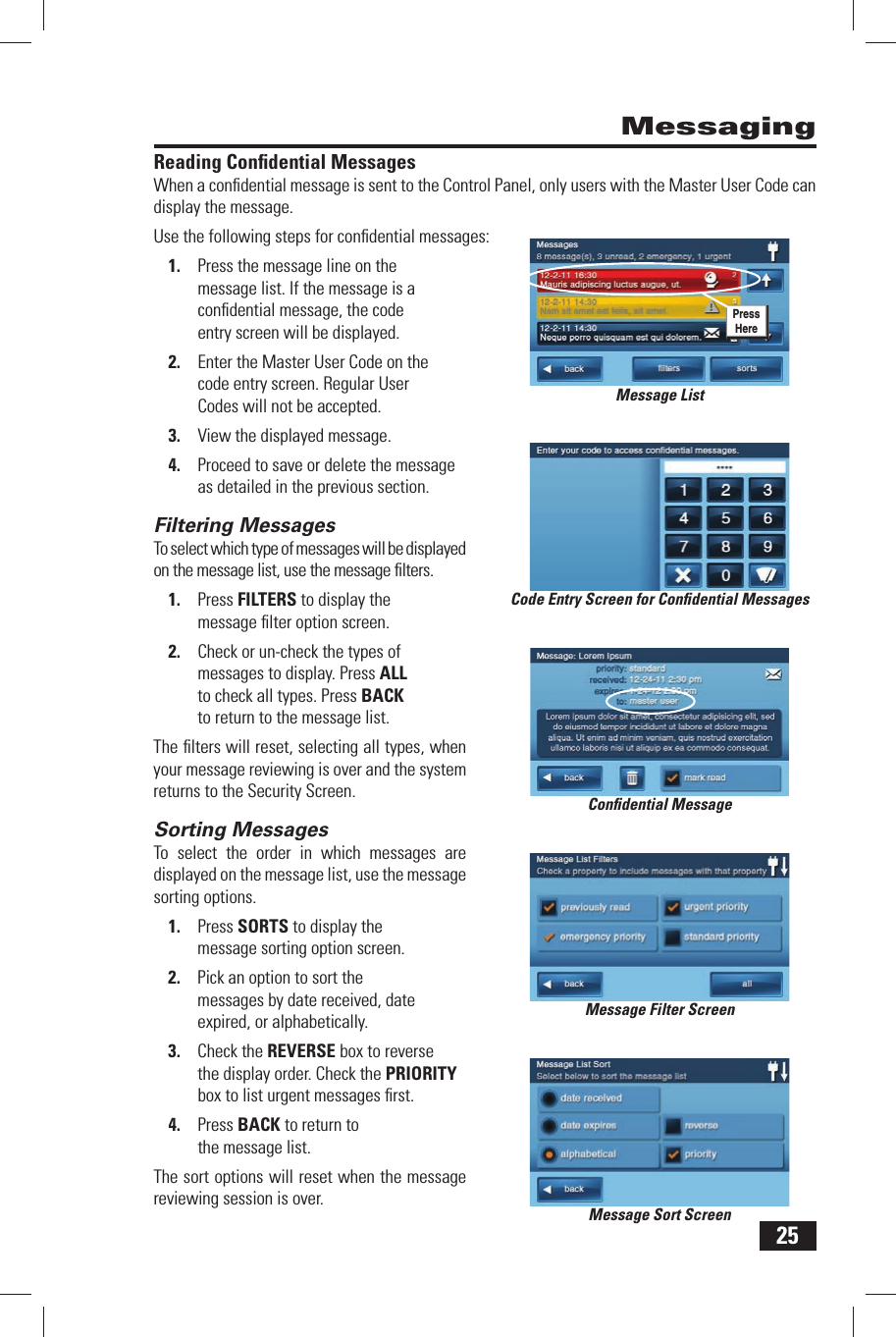 25Reading  Conﬁ dential MessagesWhen a conﬁ dential message is sent to the Control Panel, only users with the Master User Code can display the message.Use the following steps for conﬁ dential messages:1.  Press the message line on the message list. If the message is a conﬁ dential message, the code entry screen will be displayed.2.  Enter the Master User Code on the code entry screen. Regular User Codes will not be accepted.3.  View the displayed message.4.  Proceed to save or delete the message as detailed in the previous section.Filtering  MessagesTo select which type of messages will be displayed on the message list, use the message ﬁ lters.1.  Press FILTERS to display the message ﬁ lter option screen.2.  Check or un-check the types of messages to display. Press ALL to check all types. Press BACK to return to the message list.The ﬁ lters will reset, selecting all types, when your message reviewing is over and the system returns to the Security Screen.Sorting  MessagesTo select the order in which messages are displayed on the message list, use the message sorting options.1.  Press SORTS to display the message sorting option screen.2.  Pick an option to sort the messages by date received, date expired, or alphabetically.3.  Check the REVERSE box to reverse the display order. Check the PRIORITY box to list urgent messages ﬁ rst.4.  Press BACK to return to the message list.The sort options will reset when the message reviewing session is over.MessagingCode Entry Screen for Conﬁ dential MessagesConﬁ dential MessageMessage Filter ScreenMessage Sort ScreenMessage ListPress Here