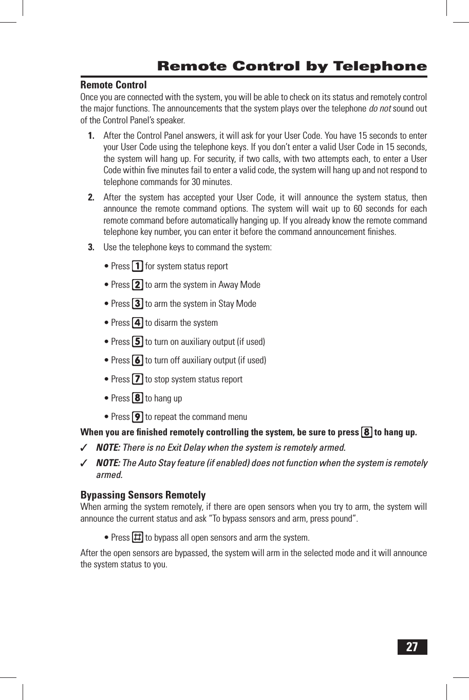 27 Remote Control by Telephone Remote  ControlOnce you are connected with the system, you will be able to check on its status and remotely control the major functions. The announcements that the system plays over the telephone do not sound out of the Control Panel&rsquo;s speaker.1.  After the Control Panel answers, it will ask for your User Code. You have 15 seconds to enter your User Code using the telephone keys. If you don&rsquo;t enter a valid User Code in 15 seconds, the system will hang up. For security, if two calls, with two attempts each, to enter a User Code within ﬁ ve minutes fail to enter a valid code, the system will hang up and not respond to telephone commands for 30 minutes.2.  After the system has accepted your User Code, it will announce the system status, then announce the remote command options. The system will wait up to 60 seconds for each remote command before automatically hanging up. If you already know the remote command telephone key number, you can enter it before the command announcement ﬁ nishes.3.  Use the telephone keys to command the system:&bull; Press   for system status report&bull; Press   to arm the system in Away Mode&bull; Press   to arm the system in Stay Mode&bull; Press   to disarm the system&bull; Press   to turn on auxiliary output (if used)&bull; Press   to turn off auxiliary output (if used)&bull; Press   to stop system status report&bull; Press   to hang up&bull; Press   to repeat the command menuWhen you are ﬁ nished remotely controlling the system, be sure to press   to hang up.✓  NOTE: There is no Exit Delay when the system is remotely armed.✓  NOTE: The Auto Stay feature (if enabled) does not function when the system is remotely armed. Bypassing Sensors RemotelyWhen arming the system remotely, if there are open sensors when you try to arm, the system will announce the current status and ask &ldquo;To bypass sensors and arm, press pound&rdquo;.&bull; Press   to bypass all open sensors and arm the system.After the open sensors are bypassed, the system will arm in the selected mode and it will announce the system status to you.