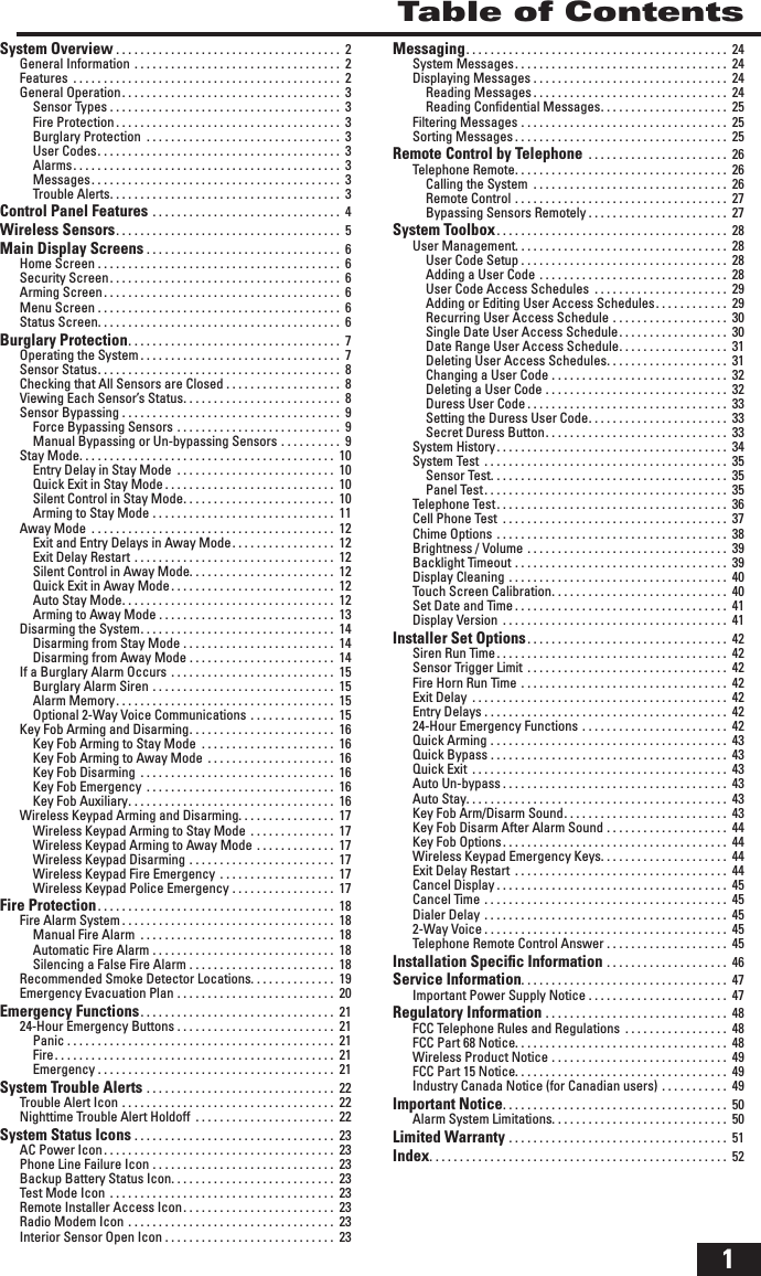 1Table of ContentsSystem Overview . . . . . . . . . . . . . . . . . . . . . . . . . . . . . . . . . . . . .  2General Information . . . . . . . . . . . . . . . . . . . . . . . . . . . . . . . . . .  2Features  . . . . . . . . . . . . . . . . . . . . . . . . . . . . . . . . . . . . . . . . . . . .  2General Operation . . . . . . . . . . . . . . . . . . . . . . . . . . . . . . . . . . . .  3Sensor Types . . . . . . . . . . . . . . . . . . . . . . . . . . . . . . . . . . . . . .  3Fire Protection . . . . . . . . . . . . . . . . . . . . . . . . . . . . . . . . . . . . .  3Burglary Protection  . . . . . . . . . . . . . . . . . . . . . . . . . . . . . . . .  3User Codes . . . . . . . . . . . . . . . . . . . . . . . . . . . . . . . . . . . . . . . .  3Alarms . . . . . . . . . . . . . . . . . . . . . . . . . . . . . . . . . . . . . . . . . . . .  3Messages . . . . . . . . . . . . . . . . . . . . . . . . . . . . . . . . . . . . . . . . .  3Trouble Alerts . . . . . . . . . . . . . . . . . . . . . . . . . . . . . . . . . . . . . .  3Control Panel Features . . . . . . . . . . . . . . . . . . . . . . . . . . . . . . .  4Wireless Sensors . . . . . . . . . . . . . . . . . . . . . . . . . . . . . . . . . . . . .  5Main Display Screens . . . . . . . . . . . . . . . . . . . . . . . . . . . . . . . .  6Home Screen . . . . . . . . . . . . . . . . . . . . . . . . . . . . . . . . . . . . . . . .  6Security Screen . . . . . . . . . . . . . . . . . . . . . . . . . . . . . . . . . . . . . .  6Arming Screen . . . . . . . . . . . . . . . . . . . . . . . . . . . . . . . . . . . . . . .  6Menu Screen . . . . . . . . . . . . . . . . . . . . . . . . . . . . . . . . . . . . . . . .  6Status Screen. . . . . . . . . . . . . . . . . . . . . . . . . . . . . . . . . . . . . . . .  6Burglary Protection . . . . . . . . . . . . . . . . . . . . . . . . . . . . . . . . . . .  7Operating the System . . . . . . . . . . . . . . . . . . . . . . . . . . . . . . . . .  7Sensor Status . . . . . . . . . . . . . . . . . . . . . . . . . . . . . . . . . . . . . . . .  8Checking that All Sensors are Closed . . . . . . . . . . . . . . . . . . .  8Viewing Each Sensor&rsquo;s Status . . . . . . . . . . . . . . . . . . . . . . . . . .  8Sensor Bypassing . . . . . . . . . . . . . . . . . . . . . . . . . . . . . . . . . . . .  9Force Bypassing Sensors . . . . . . . . . . . . . . . . . . . . . . . . . . .  9Manual Bypassing or Un-bypassing Sensors . . . . . . . . . .  9Stay Mode. . . . . . . . . . . . . . . . . . . . . . . . . . . . . . . . . . . . . . . . . .  10Entry Delay in Stay Mode  . . . . . . . . . . . . . . . . . . . . . . . . . .  10Quick Exit in Stay Mode . . . . . . . . . . . . . . . . . . . . . . . . . . . .  10Silent Control in Stay Mode . . . . . . . . . . . . . . . . . . . . . . . . .  10Arming to Stay Mode . . . . . . . . . . . . . . . . . . . . . . . . . . . . . .  11Away Mode  . . . . . . . . . . . . . . . . . . . . . . . . . . . . . . . . . . . . . . . .  12Exit and Entry Delays in Away Mode . . . . . . . . . . . . . . . . .  12Exit Delay Restart . . . . . . . . . . . . . . . . . . . . . . . . . . . . . . . . .  12Silent Control in Away Mode. . . . . . . . . . . . . . . . . . . . . . . .  12Quick Exit in Away Mode . . . . . . . . . . . . . . . . . . . . . . . . . . .  12Auto Stay Mode . . . . . . . . . . . . . . . . . . . . . . . . . . . . . . . . . . .  12Arming to Away Mode . . . . . . . . . . . . . . . . . . . . . . . . . . . . .  13Disarming the System . . . . . . . . . . . . . . . . . . . . . . . . . . . . . . . .  14Disarming from Stay Mode . . . . . . . . . . . . . . . . . . . . . . . . .  14Disarming from Away Mode . . . . . . . . . . . . . . . . . . . . . . . .  14If a Burglary Alarm Occurs . . . . . . . . . . . . . . . . . . . . . . . . . . .  15Burglary Alarm Siren . . . . . . . . . . . . . . . . . . . . . . . . . . . . . .  15Alarm Memory . . . . . . . . . . . . . . . . . . . . . . . . . . . . . . . . . . . .  15Optional 2-Way Voice Communications . . . . . . . . . . . . . .  15Key Fob Arming and Disarming . . . . . . . . . . . . . . . . . . . . . . . .  16Key Fob Arming to Stay Mode  . . . . . . . . . . . . . . . . . . . . . .  16Key Fob Arming to Away Mode  . . . . . . . . . . . . . . . . . . . . .  16Key Fob Disarming  . . . . . . . . . . . . . . . . . . . . . . . . . . . . . . . .  16Key Fob Emergency  . . . . . . . . . . . . . . . . . . . . . . . . . . . . . . .  16Key Fob Auxiliary . . . . . . . . . . . . . . . . . . . . . . . . . . . . . . . . . .  16Wireless Keypad Arming and Disarming. . . . . . . . . . . . . . . .  17Wireless Keypad Arming to Stay Mode . . . . . . . . . . . . . .  17Wireless Keypad Arming to Away Mode . . . . . . . . . . . . .  17Wireless Keypad Disarming . . . . . . . . . . . . . . . . . . . . . . . .  17Wireless Keypad Fire Emergency  . . . . . . . . . . . . . . . . . . .  17Wireless Keypad Police Emergency . . . . . . . . . . . . . . . . .  17Fire Protection . . . . . . . . . . . . . . . . . . . . . . . . . . . . . . . . . . . . . . .  18Fire Alarm System . . . . . . . . . . . . . . . . . . . . . . . . . . . . . . . . . . .  18Manual Fire Alarm  . . . . . . . . . . . . . . . . . . . . . . . . . . . . . . . .  18Automatic Fire Alarm . . . . . . . . . . . . . . . . . . . . . . . . . . . . . .  18Silencing a False Fire Alarm . . . . . . . . . . . . . . . . . . . . . . . .  18Recommended Smoke Detector Locations. . . . . . . . . . . . . .  19Emergency Evacuation Plan . . . . . . . . . . . . . . . . . . . . . . . . . .  20Emergency Functions . . . . . . . . . . . . . . . . . . . . . . . . . . . . . . . .  2124-Hour Emergency Buttons . . . . . . . . . . . . . . . . . . . . . . . . . .  21Panic . . . . . . . . . . . . . . . . . . . . . . . . . . . . . . . . . . . . . . . . . . . .  21Fire . . . . . . . . . . . . . . . . . . . . . . . . . . . . . . . . . . . . . . . . . . . . . .  21Emergency . . . . . . . . . . . . . . . . . . . . . . . . . . . . . . . . . . . . . . .  21System Trouble Alerts . . . . . . . . . . . . . . . . . . . . . . . . . . . . . . .  22Trouble Alert Icon . . . . . . . . . . . . . . . . . . . . . . . . . . . . . . . . . . .  22Nighttime Trouble Alert Holdoff  . . . . . . . . . . . . . . . . . . . . . . .  22System Status Icons . . . . . . . . . . . . . . . . . . . . . . . . . . . . . . . . .  23AC Power Icon . . . . . . . . . . . . . . . . . . . . . . . . . . . . . . . . . . . . . .  23Phone Line Failure Icon . . . . . . . . . . . . . . . . . . . . . . . . . . . . . .  23Backup Battery Status Icon. . . . . . . . . . . . . . . . . . . . . . . . . . .  23Test Mode Icon . . . . . . . . . . . . . . . . . . . . . . . . . . . . . . . . . . . . .  23Remote Installer Access Icon . . . . . . . . . . . . . . . . . . . . . . . . .  23Radio Modem Icon . . . . . . . . . . . . . . . . . . . . . . . . . . . . . . . . . .  23Interior Sensor Open Icon . . . . . . . . . . . . . . . . . . . . . . . . . . . .  23Messaging . . . . . . . . . . . . . . . . . . . . . . . . . . . . . . . . . . . . . . . . . . .  24System Messages . . . . . . . . . . . . . . . . . . . . . . . . . . . . . . . . . . .  24Displaying Messages . . . . . . . . . . . . . . . . . . . . . . . . . . . . . . . .  24Reading Messages . . . . . . . . . . . . . . . . . . . . . . . . . . . . . . . .  24Reading Conﬁ dential Messages . . . . . . . . . . . . . . . . . . . . .  25Filtering Messages . . . . . . . . . . . . . . . . . . . . . . . . . . . . . . . . . .  25Sorting Messages . . . . . . . . . . . . . . . . . . . . . . . . . . . . . . . . . . .  25Remote Control by Telephone  . . . . . . . . . . . . . . . . . . . . . . .  26Telephone Remote . . . . . . . . . . . . . . . . . . . . . . . . . . . . . . . . . . .  26Calling the System  . . . . . . . . . . . . . . . . . . . . . . . . . . . . . . . .  26Remote Control . . . . . . . . . . . . . . . . . . . . . . . . . . . . . . . . . . .  27Bypassing Sensors Remotely . . . . . . . . . . . . . . . . . . . . . . .  27System Toolbox . . . . . . . . . . . . . . . . . . . . . . . . . . . . . . . . . . . . . .  28User Management. . . . . . . . . . . . . . . . . . . . . . . . . . . . . . . . . . .  28User Code Setup . . . . . . . . . . . . . . . . . . . . . . . . . . . . . . . . . .  28Adding a User Code . . . . . . . . . . . . . . . . . . . . . . . . . . . . . . .  28User Code Access Schedules  . . . . . . . . . . . . . . . . . . . . . .  29Adding or Editing User Access Schedules . . . . . . . . . . . .  29Recurring User Access Schedule . . . . . . . . . . . . . . . . . . .  30Single Date User Access Schedule . . . . . . . . . . . . . . . . . .  30Date Range User Access Schedule . . . . . . . . . . . . . . . . . .  31Deleting User Access Schedules . . . . . . . . . . . . . . . . . . . .  31Changing a User Code . . . . . . . . . . . . . . . . . . . . . . . . . . . . .  32Deleting a User Code . . . . . . . . . . . . . . . . . . . . . . . . . . . . . .  32Duress User Code . . . . . . . . . . . . . . . . . . . . . . . . . . . . . . . . .  33Setting the Duress User Code . . . . . . . . . . . . . . . . . . . . . . .  33Secret Duress Button . . . . . . . . . . . . . . . . . . . . . . . . . . . . . .  33System History . . . . . . . . . . . . . . . . . . . . . . . . . . . . . . . . . . . . . .  34System Test  . . . . . . . . . . . . . . . . . . . . . . . . . . . . . . . . . . . . . . . .  35Sensor Test . . . . . . . . . . . . . . . . . . . . . . . . . . . . . . . . . . . . . . .  35Panel Test . . . . . . . . . . . . . . . . . . . . . . . . . . . . . . . . . . . . . . . .  35Telephone Test . . . . . . . . . . . . . . . . . . . . . . . . . . . . . . . . . . . . . .  36Cell Phone Test  . . . . . . . . . . . . . . . . . . . . . . . . . . . . . . . . . . . . .  37Chime Options . . . . . . . . . . . . . . . . . . . . . . . . . . . . . . . . . . . . . .  38Brightness / Volume . . . . . . . . . . . . . . . . . . . . . . . . . . . . . . . . .  39Backlight Timeout . . . . . . . . . . . . . . . . . . . . . . . . . . . . . . . . . . .  39Display Cleaning . . . . . . . . . . . . . . . . . . . . . . . . . . . . . . . . . . . .  40Touch Screen Calibration . . . . . . . . . . . . . . . . . . . . . . . . . . . . .  40Set Date and Time . . . . . . . . . . . . . . . . . . . . . . . . . . . . . . . . . . .  41Display Version . . . . . . . . . . . . . . . . . . . . . . . . . . . . . . . . . . . . .  41Installer Set Options . . . . . . . . . . . . . . . . . . . . . . . . . . . . . . . . .  42Siren Run Time . . . . . . . . . . . . . . . . . . . . . . . . . . . . . . . . . . . . . .  42Sensor Trigger Limit . . . . . . . . . . . . . . . . . . . . . . . . . . . . . . . . .  42Fire Horn Run Time . . . . . . . . . . . . . . . . . . . . . . . . . . . . . . . . . .  42Exit Delay  . . . . . . . . . . . . . . . . . . . . . . . . . . . . . . . . . . . . . . . . . .  42Entry Delays . . . . . . . . . . . . . . . . . . . . . . . . . . . . . . . . . . . . . . . .  4224-Hour Emergency Functions . . . . . . . . . . . . . . . . . . . . . . . .  42Quick Arming . . . . . . . . . . . . . . . . . . . . . . . . . . . . . . . . . . . . . . .  43Quick Bypass . . . . . . . . . . . . . . . . . . . . . . . . . . . . . . . . . . . . . . .  43Quick Exit  . . . . . . . . . . . . . . . . . . . . . . . . . . . . . . . . . . . . . . . . . .  43Auto Un-bypass . . . . . . . . . . . . . . . . . . . . . . . . . . . . . . . . . . . . .  43Auto Stay. . . . . . . . . . . . . . . . . . . . . . . . . . . . . . . . . . . . . . . . . . .  43Key Fob Arm/Disarm Sound . . . . . . . . . . . . . . . . . . . . . . . . . . .  43Key Fob Disarm After Alarm Sound . . . . . . . . . . . . . . . . . . . .  44Key Fob Options . . . . . . . . . . . . . . . . . . . . . . . . . . . . . . . . . . . . .  44Wireless Keypad Emergency Keys. . . . . . . . . . . . . . . . . . . . .  44Exit Delay Restart  . . . . . . . . . . . . . . . . . . . . . . . . . . . . . . . . . . .  44Cancel Display . . . . . . . . . . . . . . . . . . . . . . . . . . . . . . . . . . . . . .  45Cancel Time . . . . . . . . . . . . . . . . . . . . . . . . . . . . . . . . . . . . . . . .  45Dialer Delay . . . . . . . . . . . . . . . . . . . . . . . . . . . . . . . . . . . . . . . .  452-Way Voice . . . . . . . . . . . . . . . . . . . . . . . . . . . . . . . . . . . . . . . .  45Telephone Remote Control Answer . . . . . . . . . . . . . . . . . . . .  45Installation Speciﬁ c Information . . . . . . . . . . . . . . . . . . . .  46Service Information. . . . . . . . . . . . . . . . . . . . . . . . . . . . . . . . . .  47Important Power Supply Notice . . . . . . . . . . . . . . . . . . . . . . .  47Regulatory Information . . . . . . . . . . . . . . . . . . . . . . . . . . . . . .  48FCC Telephone Rules and Regulations  . . . . . . . . . . . . . . . . .  48FCC Part 68 Notice. . . . . . . . . . . . . . . . . . . . . . . . . . . . . . . . . . .  48Wireless Product Notice . . . . . . . . . . . . . . . . . . . . . . . . . . . . .  49FCC Part 15 Notice. . . . . . . . . . . . . . . . . . . . . . . . . . . . . . . . . . .  49Industry Canada Notice (for Canadian users) . . . . . . . . . . .  49Important Notice . . . . . . . . . . . . . . . . . . . . . . . . . . . . . . . . . . . . .  50Alarm System Limitations. . . . . . . . . . . . . . . . . . . . . . . . . . . . .  50Limited Warranty . . . . . . . . . . . . . . . . . . . . . . . . . . . . . . . . . . . .  51Index . . . . . . . . . . . . . . . . . . . . . . . . . . . . . . . . . . . . . . . . . . . . . . . . .  52