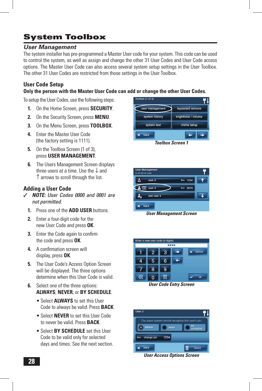28User ManagementThe system installer has pre-programmed a  Master User code for your system. This code can be used to control the system, as well as assign and change the other 31 User Codes and User Code access options. The Master User Code can also access several system setup settings in the User Toolbox. The other 31 User Codes are restricted from those settings in the  User Toolbox.User Code SetupOnly the person with the Master User Code can add or change the other User Codes.To setup the User Codes, use the following steps:1.  On the Home Screen, press SECURITY.2.  On the Security Screen, press MENU.3.  On the Menu Screen, press TOOLBOX.4.  Enter the Master User Code (the factory setting is 1111).5.  On the Toolbox Screen (1 of 3), press  USER MANAGEMENT.6.  The Users Management Screen displays three users at a time. Use the &darr; and &uarr; arrows to scroll through the list.Adding a User Code✓  NOTE: User Codes 0000 and 0001 are not permitted.1.  Press one of the  ADD USER buttons.2.  Enter a four-digit code for the new User Code and press OK.3.  Enter the Code again to conﬁ rm the code and press OK.4.  A conﬁ rmation screen will display, press OK.5.  The User Code&rsquo;s Access Option Screen will be displayed. The three options determine when this User Code is valid.6.  Select one of the three options:  ALWAYS;  NEVER; or  BY SCHEDULE.&bull; Select ALWAYS to set this User Code to always be valid. Press BACK.&bull; Select NEVER to set this User Code to never be valid. Press BACK.&bull; Select BY SCHEDULE set this User Code to be valid only for selected days and times. See the next section.System ToolboxUser Management ScreenUser Code Entry ScreenUser Access Options ScreenToolbox Screen 1