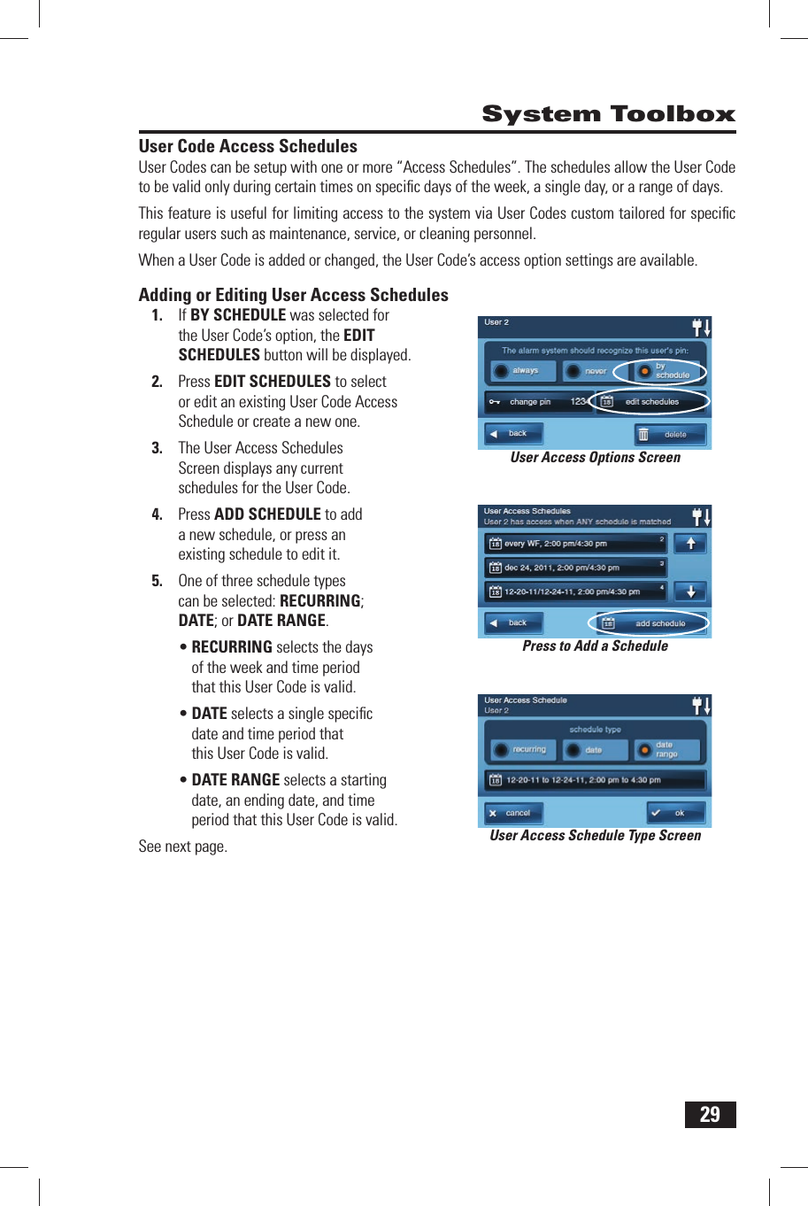 29 System ToolboxUser Code Access SchedulesUser Codes can be setup with one or more &ldquo;Access Schedules&rdquo;. The schedules allow the User Code to be valid only during certain times on speciﬁ c days of the week, a single day, or a range of days. This feature is useful for limiting access to the system via User Codes custom tailored for speciﬁ c regular users such as maintenance, service, or cleaning personnel. When a User Code is added or changed, the User Code&rsquo;s access option settings are available.Adding or Editing User Access Schedules1.  If  BY SCHEDULE was selected for the User Code&rsquo;s option, the  EDIT SCHEDULES button will be displayed.2.  Press EDIT SCHEDULES to select or edit an existing User Code Access Schedule or create a new one.3.  The User Access Schedules Screen displays any current schedules for the User Code.4.  Press  ADD SCHEDULE to add a new schedule, or press an existing schedule to edit it.5.  One of three schedule types can be selected:  RECURRING;  DATE; or  DATE RANGE.&bull; RECURRING selects the days of the week and time period that this User Code is valid.&bull; DATE selects a single speciﬁ c date and time period that this User Code is valid.&bull; DATE RANGE selects a starting date, an ending date, and time period that this User Code is valid.See next page. User Access Schedule Type ScreenUser Access Options ScreenPress to Add a Schedule