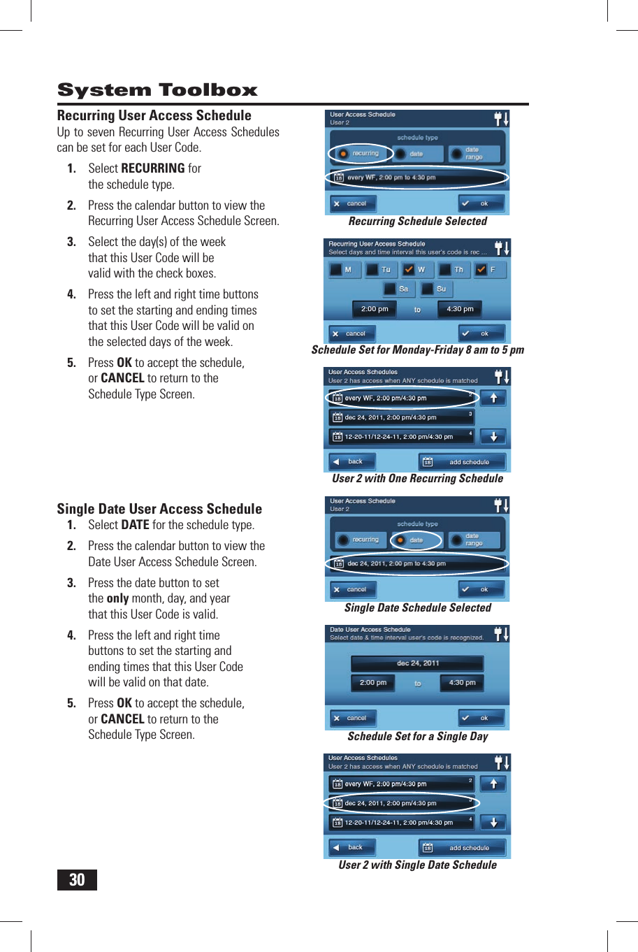30Recurring User Access ScheduleUp to seven Recurring User Access Schedules can be set for each User Code.1.  Select RECURRING for the schedule type.2.  Press the calendar button to view the Recurring User Access Schedule Screen.3.  Select the day(s) of the week that this User Code will be valid with the check boxes.4.  Press the left and right time buttons to set the starting and ending times that this User Code will be valid on the selected days of the week.5.  Press OK to accept the schedule, or CANCEL to return to the Schedule Type Screen. Single Date User Access Schedule1.  Select  DATE for the schedule type.2.  Press the calendar button to view the Date User Access Schedule Screen.3.  Press the date button to set the only month, day, and year that this User Code is valid.4.  Press the left and right time buttons to set the starting and ending times that this User Code will be valid on that date.5.  Press OK to accept the schedule, or CANCEL to return to the Schedule Type Screen.System ToolboxSchedule Set for Monday-Friday 8 am to 5 pmRecurring Schedule SelectedSchedule Set for a Single DayUser 2 with Single Date ScheduleUser 2 with One Recurring ScheduleSingle Date Schedule Selected