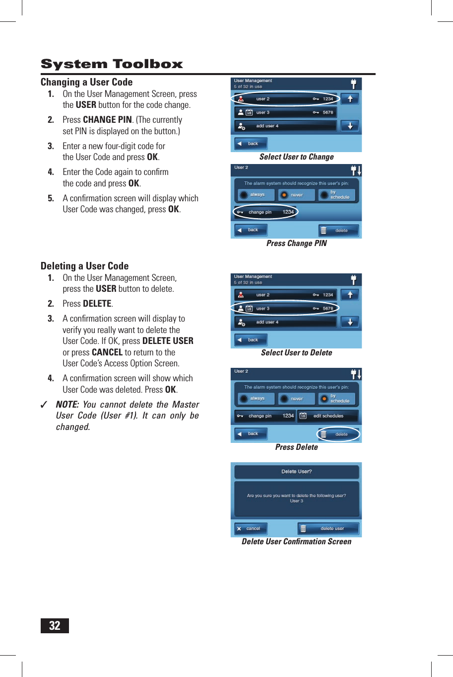 32System ToolboxChanging a User Code1.  On the User Management Screen, press the  USER button for the code change.2.  Press  CHANGE PIN. (The currently set PIN is displayed on the button.)3.  Enter a new four-digit code for the User Code and press OK.4.  Enter the Code again to conﬁ rm the code and press OK.5.  A conﬁ rmation screen will display which User Code was changed, press OK.Deleting a User Code1.  On the User Management Screen, press the  USER button to delete.2.  Press  DELETE.3.  A conﬁ rmation screen will display to verify you really want to delete the User Code. If OK, press DELETE USER or press CANCEL to return to the User Code&rsquo;s Access Option Screen.4.  A conﬁ rmation screen will show which User Code was deleted. Press OK.✓  NOTE:  You cannot delete the Master User Code (User #1). It can only be changed.Delete User Conﬁ rmation ScreenSelect User to ChangeSelect User to DeletePress Change PINPress Delete