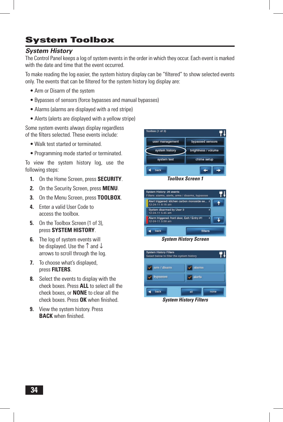 34System ToolboxSystem HistoryThe Control Panel keeps a log of system events in the order in which they occur. Each event is marked with the date and time that the event occurred.To make reading the log easier, the system history display can be &ldquo;ﬁ ltered&rdquo; to show selected events only. The events that can be ﬁ ltered for the system history log display are:&bull; Arm or Disarm of the system&bull; Bypasses of sensors (force bypasses and manual bypasses)&bull; Alarms (alarms are displayed with a red stripe)&bull; Alerts (alerts are displayed with a yellow stripe)Some system events always display regardless of the ﬁ lters selected. These events include:&bull; Walk test started or terminated.&bull; Programming mode started or terminated.To view the system history log, use the following steps:1.  On the Home Screen, press SECURITY.2.  On the Security Screen, press MENU.3.  On the Menu Screen, press TOOLBOX.4.  Enter a valid User Code to access the toolbox.5.  On the Toolbox Screen (1 of 3), press  SYSTEM HISTORY.6.  The log of system events will be displayed. Use the &uarr; and &darr; arrows to scroll through the log.7.  To choose what&rsquo;s displayed, press  FILTERS.8.  Select the events to display with the check boxes. Press ALL to select all the check boxes, or NONE to clear all the check boxes. Press OK when ﬁ nished.9.  View the system history. Press BACK when ﬁ nished.System History ScreenSystem History FiltersToolbox Screen 1