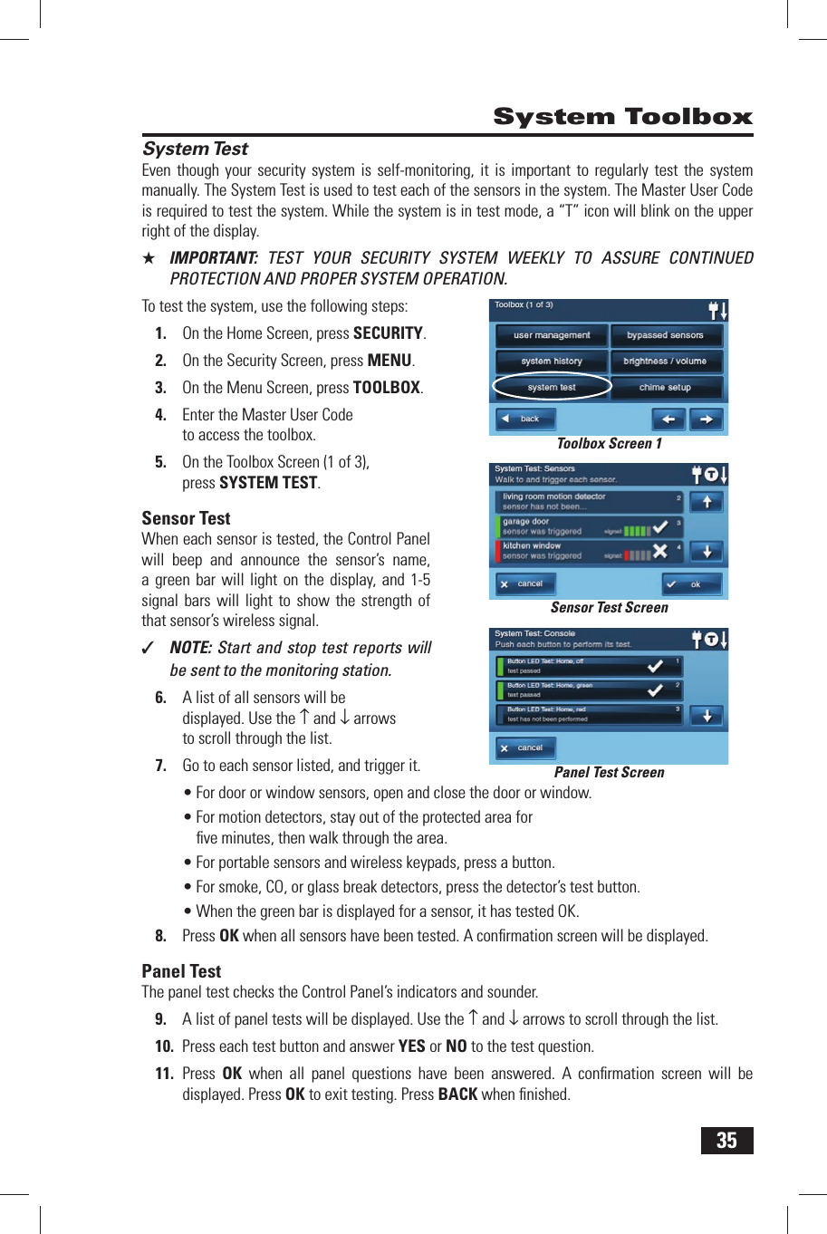 35System TestEven though your security system is self-monitoring, it is important to regularly test the system manually. The System Test is used to test each of the sensors in the system. The Master User Code is required to test the system. While the system is in test mode, a &ldquo;T&rdquo; icon will blink on the upper right of the display.★  IMPORTANT:  TEST YOUR SECURITY SYSTEM WEEKLY TO ASSURE CONTINUED PROTECTION AND PROPER SYSTEM OPERATION.To test the system, use the following steps:1.  On the Home Screen, press SECURITY.2.  On the Security Screen, press MENU.3.  On the Menu Screen, press TOOLBOX.4.  Enter the Master User Code to access the toolbox.5.  On the Toolbox Screen (1 of 3), press  SYSTEM TEST.Sensor TestWhen each sensor is tested, the Control Panel will beep and announce the sensor&rsquo;s name, a green bar will light on the display, and 1-5 signal bars will light to show the strength of that sensor&rsquo;s wireless signal.✓  NOTE: Start and stop test reports will be sent to the monitoring station.6.  A list of all sensors will be displayed. Use the &uarr; and &darr; arrows to scroll through the list.7.  Go to each sensor listed, and trigger it.&bull; For door or window sensors, open and close the door or window.&bull; For motion detectors, stay out of the protected area for ﬁ ve minutes, then walk through the area.&bull; For portable sensors and wireless keypads, press a button.&bull; For smoke, CO, or glass break detectors, press the detector&rsquo;s test button.&bull; When the green bar is displayed for a sensor, it has tested OK.8.  Press OK when all sensors have been tested. A conﬁ rmation screen will be displayed.Panel TestThe panel test checks the Control Panel&rsquo;s indicators and sounder.9.  A list of panel tests will be displayed. Use the &uarr; and &darr; arrows to scroll through the list.10.  Press each test button and answer YES or NO to the test question.11.  Press  OK when all panel questions have been answered. A conﬁ rmation screen will be displayed. Press OK to exit testing. Press BACK when ﬁ nished. System ToolboxSensor Test ScreenPanel Test ScreenToolbox Screen 1