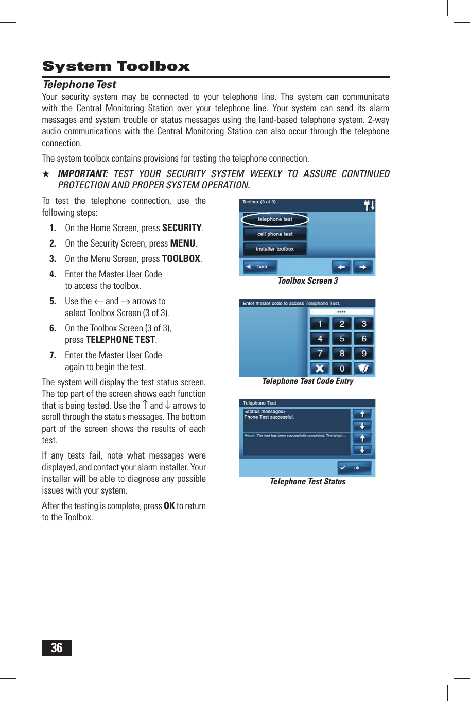 36Telephone TestYour security system may be connected to your telephone line. The system can communicate with the Central Monitoring Station over your telephone line. Your system can send its alarm messages and system trouble or status messages using the land-based telephone system. 2-way audio communications with the Central Monitoring Station can also occur through the telephone connection.The system toolbox contains provisions for testing the telephone connection.★  IMPORTANT:  TEST YOUR SECURITY SYSTEM WEEKLY TO ASSURE CONTINUED PROTECTION AND PROPER SYSTEM OPERATION.To test the telephone connection, use the following steps:1.  On the Home Screen, press SECURITY.2.  On the Security Screen, press MENU.3.  On the Menu Screen, press TOOLBOX.4.  Enter the Master User Code to access the toolbox.5.  Use the &larr; and &rarr; arrows to select Toolbox Screen (3 of 3).6.  On the Toolbox Screen (3 of 3), press TELEPHONE TEST.7.  Enter the Master User Code again to begin the test.The system will display the test status screen. The top part of the screen shows each function that is being tested. Use the &uarr; and &darr; arrows to scroll through the status messages. The bottom part of the screen shows the results of each test.If any tests fail, note what messages were displayed, and contact your alarm installer. Your installer will be able to diagnose any possible issues with your system.After the testing is complete, press OK to return to the Toolbox.System ToolboxTelephone Test Code EntryTelephone Test StatusToolbox Screen 3