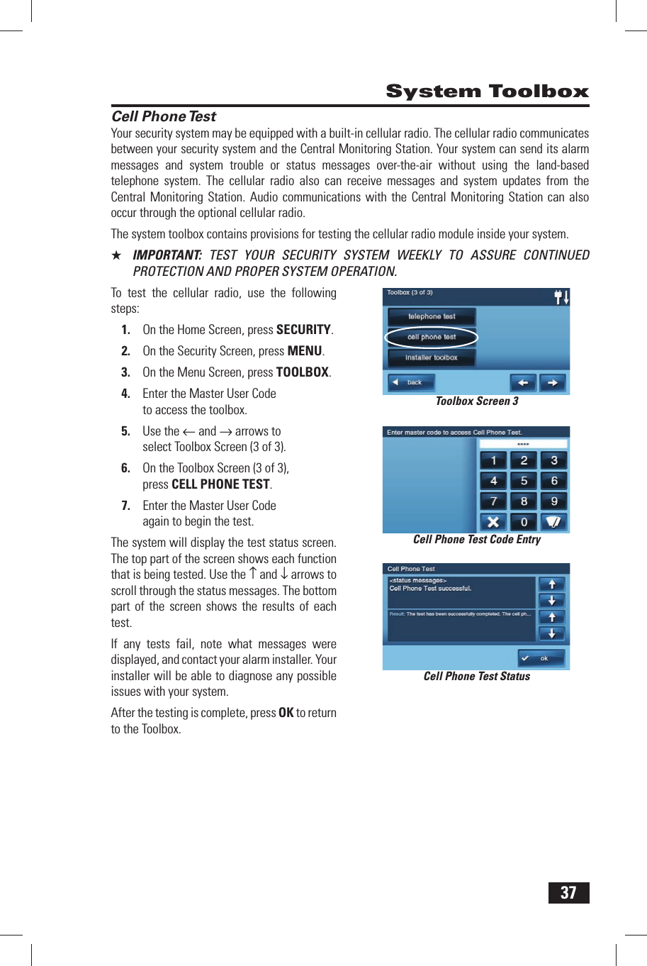 37Cell Phone TestYour security system may be equipped with a built-in cellular radio. The cellular radio communicates between your security system and the Central Monitoring Station. Your system can send its alarm messages and system trouble or status messages over-the-air without using the land-based telephone system. The cellular radio also can receive messages and system updates from the Central Monitoring Station. Audio communications with the Central Monitoring Station can also occur through the optional cellular radio.The system toolbox contains provisions for testing the cellular radio module inside your system.★  IMPORTANT:  TEST YOUR SECURITY SYSTEM WEEKLY TO ASSURE CONTINUED PROTECTION AND PROPER SYSTEM OPERATION.To test the cellular radio, use the following steps:1.  On the Home Screen, press SECURITY.2.  On the Security Screen, press MENU.3.  On the Menu Screen, press TOOLBOX.4.  Enter the Master User Code to access the toolbox.5.  Use the &larr; and &rarr; arrows to select Toolbox Screen (3 of 3).6.  On the Toolbox Screen (3 of 3), press CELL PHONE TEST.7.  Enter the Master User Code again to begin the test.The system will display the test status screen. The top part of the screen shows each function that is being tested. Use the &uarr; and &darr; arrows to scroll through the status messages. The bottom part of the screen shows the results of each test.If any tests fail, note what messages were displayed, and contact your alarm installer. Your installer will be able to diagnose any possible issues with your system.After the testing is complete, press OK to return to the Toolbox. System ToolboxCell Phone Test StatusCell Phone Test Code EntryToolbox Screen 3