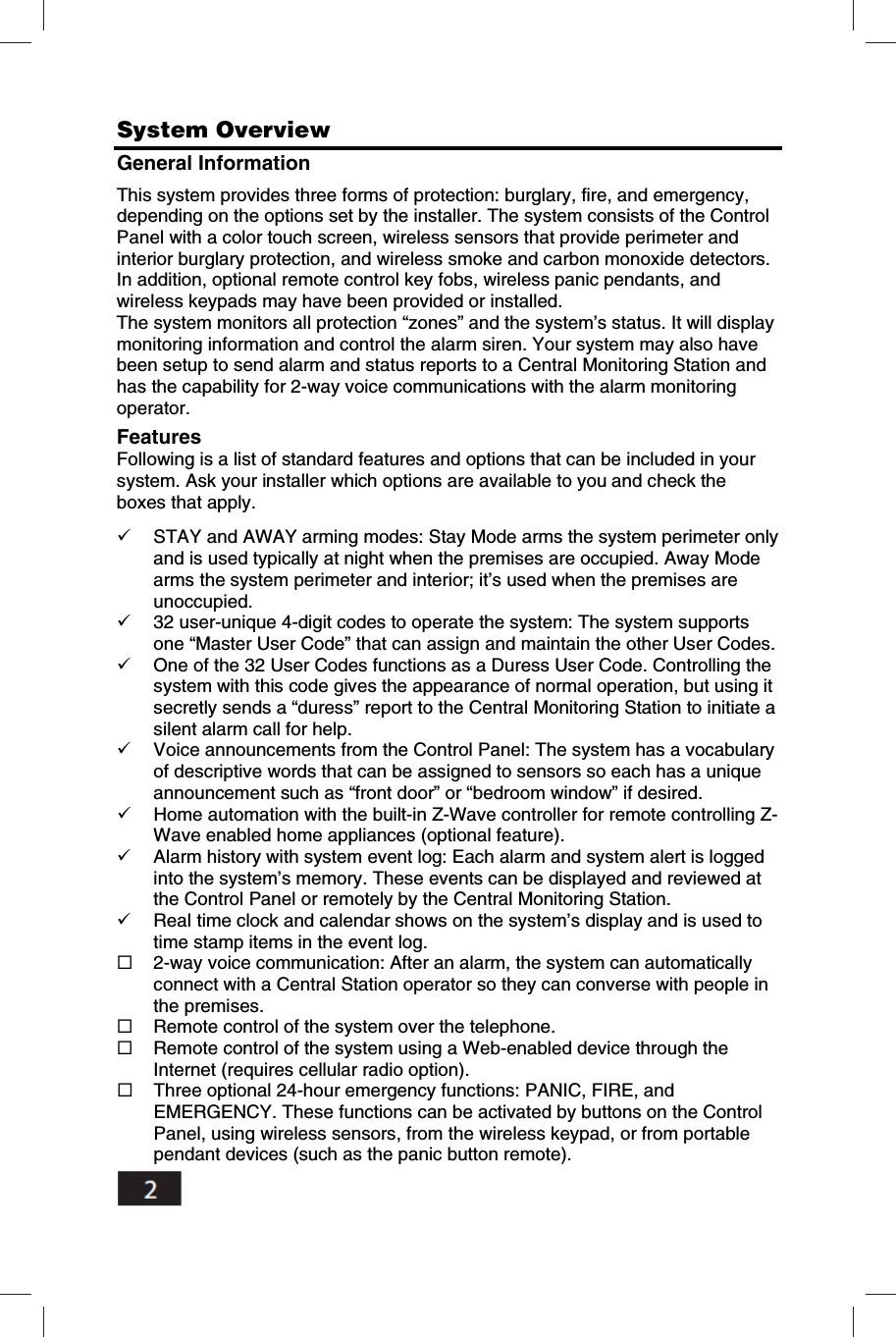    System Overview    General Information This system provides three forms of protection: burglary, fire, and emergency, depending on the options set by the installer. The system consists of the Control Panel with a color touch screen, wireless sensors that provide perimeter and interior burglary protection, and wireless smoke and carbon monoxide detectors. In addition, optional remote control key fobs, wireless panic pendants, and wireless keypads may have been provided or installed. The system monitors all protection &ldquo;zones&rdquo; and the system&rsquo;s status. It will display monitoring information and control the alarm siren. Your system may also have been setup to send alarm and status reports to a Central Monitoring Station and has the capability for 2-way voice communications with the alarm monitoring operator. Features Following is a list of standard features and options that can be included in your system. Ask your installer which options are available to you and check the boxes that apply.   STAY and AWAY arming modes: Stay Mode arms the system perimeter only and is used typically at night when the premises are occupied. Away Mode arms the system perimeter and interior; it&rsquo;s used when the premises are unoccupied.  32 user-unique 4-digit codes to operate the system: The system supports one &ldquo;Master User Code&rdquo; that can assign and maintain the other User Codes.  One of the 32 User Codes functions as a Duress User Code. Controlling the system with this code gives the appearance of normal operation, but using it secretly sends a &ldquo;duress&rdquo; report to the Central Monitoring Station to initiate a silent alarm call for help.  Voice announcements from the Control Panel: The system has a vocabulary of descriptive words that can be assigned to sensors so each has a unique announcement such as &ldquo;front door&rdquo; or &ldquo;bedroom window&rdquo; if desired.  Home automation with the built-in Z-Wave controller for remote controlling Z-Wave enabled home appliances (optional feature).  Alarm history with system event log: Each alarm and system alert is logged into the system&rsquo;s memory. These events can be displayed and reviewed at the Control Panel or remotely by the Central Monitoring Station.  Real time clock and calendar shows on the system&rsquo;s display and is used to time stamp items in the event log.  2-way voice communication: After an alarm, the system can automatically connect with a Central Station operator so they can converse with people in the premises.  Remote control of the system over the telephone.  Remote control of the system using a Web-enabled device through the Internet (requires cellular radio option).  Three optional 24-hour emergency functions: PANIC, FIRE, and EMERGENCY. These functions can be activated by buttons on the Control Panel, using wireless sensors, from the wireless keypad, or from portable pendant devices (such as the panic button remote). 