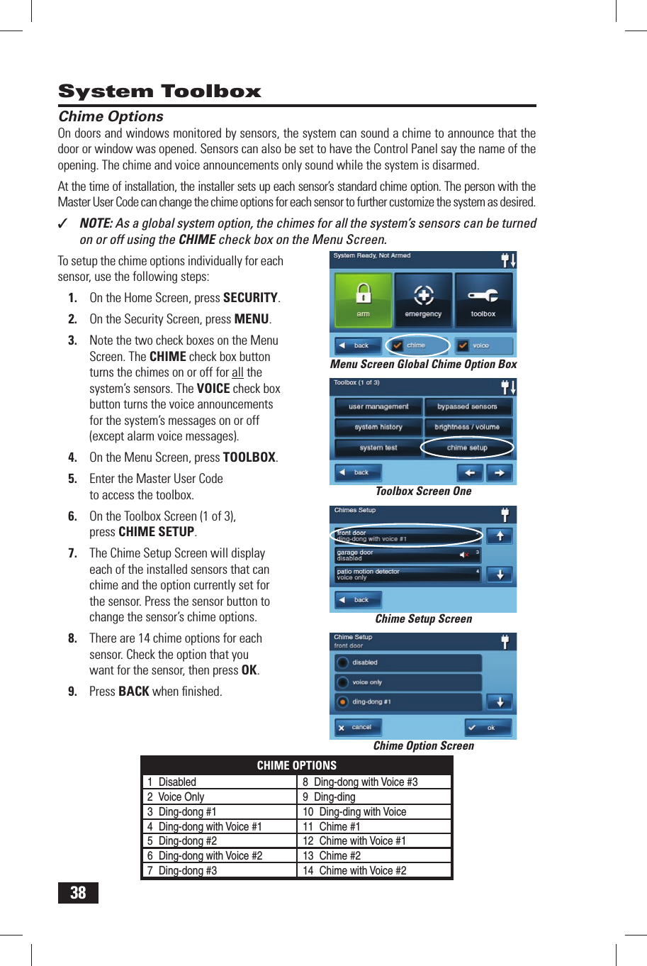 38System ToolboxChime OptionsOn doors and windows monitored by sensors, the system can sound a chime to announce that the door or window was opened. Sensors can also be set to have the Control Panel say the name of the opening. The chime and voice announcements only sound while the system is disarmed.At the time of installation, the installer sets up each sensor&rsquo;s standard chime option. The person with the Master User Code can change the chime options for each sensor to further customize the system as desired.✓  NOTE: As a global system option, the chimes for all the system&rsquo;s sensors can be turned on or off using the CHIME check box on the Menu Screen.To setup the chime options individually for each sensor, use the following steps:1.  On the Home Screen, press SECURITY.2.  On the Security Screen, press MENU.3.  Note the two check boxes on the Menu Screen. The CHIME check box button turns the chimes on or off for all the system&rsquo;s sensors. The VOICE check box button turns the voice announcements for the system&rsquo;s messages on or off (except alarm voice messages).4.  On the Menu Screen, press TOOLBOX.5.  Enter the Master User Code to access the toolbox.6.  On the Toolbox Screen (1 of 3), press  CHIME SETUP.7.  The Chime Setup Screen will display each of the installed sensors that can chime and the option currently set for the sensor. Press the sensor button to change the sensor&rsquo;s chime options.8.  There are 14 chime options for each sensor. Check the option that you want for the sensor, then press OK.9.  Press BACK when ﬁ nished.Chime Option ScreenMenu Screen Global Chime Option BoxToolbox Screen OneChime Setup ScreenCHIME OPTIONS1 Disabled 8 Ding-dong with Voice #32 Voice Only9 Ding-ding3 Ding-dong #1 10  Ding-ding with Voice4 Ding-dong with Voice #1 11  Chime #15 Ding-dong #2 12  Chime with Voice #16 Ding-dong with Voice #2 13  Chime #27 Ding-dong #3 14  Chime with Voice #2