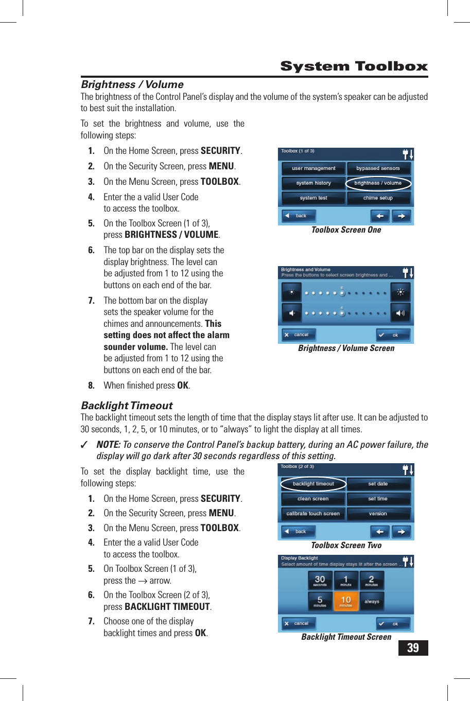 39Brightness / VolumeThe brightness of the Control Panel&rsquo;s display and the volume of the system&rsquo;s speaker can be adjusted to best suit the installation.To set the brightness and volume, use the following steps:1.  On the Home Screen, press SECURITY.2.  On the Security Screen, press MENU.3.  On the Menu Screen, press TOOLBOX.4.  Enter the a valid User Code to access the toolbox.5.  On the Toolbox Screen (1 of 3), press BRIGHTNESS / VOLUME.6.  The top bar on the display sets the display brightness. The level can be adjusted from 1 to 12 using the buttons on each end of the bar.7.  The bottom bar on the display sets the speaker volume for the chimes and announcements. This setting does not affect the alarm sounder volume. The level can be adjusted from 1 to 12 using the buttons on each end of the bar.8.  When ﬁ nished press OK. Backlight TimeoutThe backlight timeout sets the length of time that the display stays lit after use. It can be adjusted to 30 seconds, 1, 2, 5, or 10 minutes, or to &ldquo;always&rdquo; to light the display at all times.✓  NOTE: To conserve the Control Panel&rsquo;s backup battery, during an AC power failure, the display will go dark after 30 seconds regardless of this setting.To set the display backlight time, use the following steps:1.  On the Home Screen, press SECURITY.2.  On the Security Screen, press MENU.3.  On the Menu Screen, press TOOLBOX.4.  Enter the a valid User Code to access the toolbox.5.  On Toolbox Screen (1 of 3), press the &rarr; arrow.6.  On the Toolbox Screen (2 of 3), press BACKLIGHT TIMEOUT.7.  Choose one of the display backlight times and press OK. System ToolboxBrightness / Volume ScreenToolbox Screen OneToolbox Screen TwoBacklight Timeout Screen