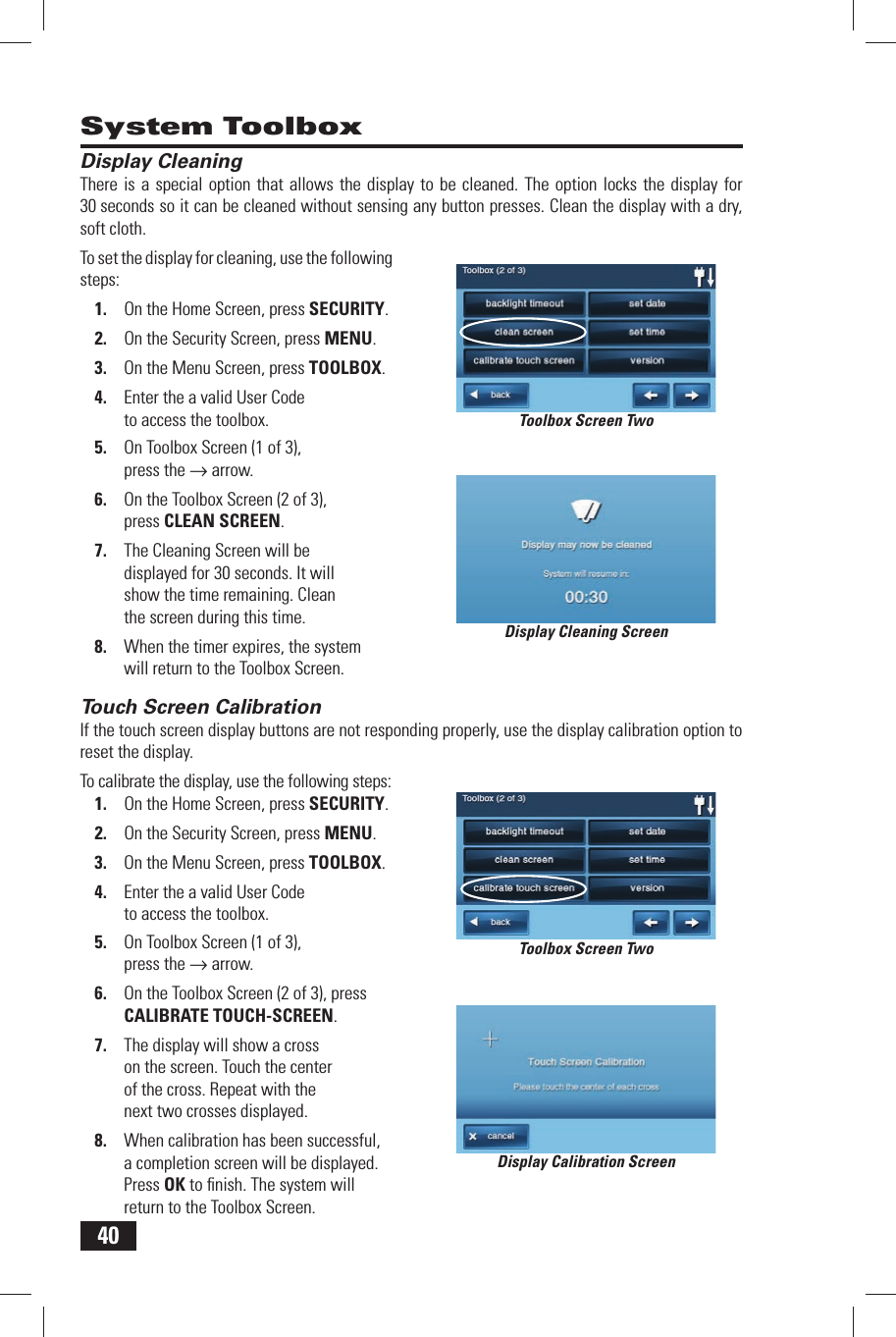 40Display CleaningThere is a special option that allows the display to be cleaned. The option locks the display for 30 seconds so it can be cleaned without sensing any button presses. Clean the display with a dry, soft cloth.To set the display for cleaning, use the following steps:1.  On the Home Screen, press SECURITY.2.  On the Security Screen, press MENU.3.  On the Menu Screen, press TOOLBOX.4.  Enter the a valid User Code to access the toolbox.5.  On Toolbox Screen (1 of 3), press the &rarr; arrow.6.  On the Toolbox Screen (2 of 3), press  CLEAN SCREEN.7.  The Cleaning Screen will be displayed for 30 seconds. It will show the time remaining. Clean the screen during this time.8.  When the timer expires, the system will return to the Toolbox Screen. Touch Screen CalibrationIf the touch screen display buttons are not responding properly, use the display calibration option to reset the display.To calibrate the display, use the following steps:1.  On the Home Screen, press SECURITY.2.  On the Security Screen, press MENU.3.  On the Menu Screen, press TOOLBOX.4.  Enter the a valid User Code to access the toolbox.5.  On Toolbox Screen (1 of 3), press the &rarr; arrow.6.  On the Toolbox Screen (2 of 3), press  CALIBRATE TOUCH-SCREEN.7.  The display will show a cross on the screen. Touch the center of the cross. Repeat with the next two crosses displayed.8.  When calibration has been successful, a completion screen will be displayed. Press OK to ﬁ nish. The system will return to the Toolbox Screen.System ToolboxDisplay Cleaning ScreenDisplay Calibration ScreenToolbox Screen TwoToolbox Screen Two