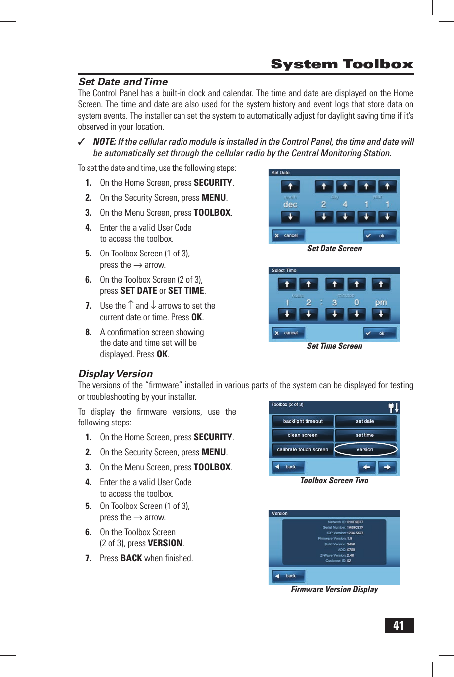 41Set Date and TimeThe Control Panel has a built-in clock and calendar. The  time and  date are displayed on the Home Screen. The time and date are also used for the system history and event logs that store data on system events. The installer can set the system to automatically adjust for daylight saving time if it&rsquo;s observed in your location.✓  NOTE: If the cellular radio module is installed in the Control Panel, the time and date will be automatically set through the cellular radio by the Central Monitoring Station.To set the date and time, use the following steps:1.  On the Home Screen, press SECURITY.2.  On the Security Screen, press MENU.3.  On the Menu Screen, press TOOLBOX.4.  Enter the a valid User Code to access the toolbox.5.  On Toolbox Screen (1 of 3), press the &rarr; arrow.6.  On the Toolbox Screen (2 of 3), press  SET DATE or  SET TIME.7.  Use the &uarr; and &darr; arrows to set the current date or time. Press OK.8.  A conﬁ rmation screen showing the date and time set will be displayed. Press OK. Display VersionThe versions of the &ldquo;ﬁ rmware&rdquo; installed in various parts of the system can be displayed for testing or troubleshooting by your installer.To display the ﬁ rmware versions, use the following steps:1.  On the Home Screen, press SECURITY.2.  On the Security Screen, press MENU.3.  On the Menu Screen, press TOOLBOX.4.  Enter the a valid User Code to access the toolbox.5.  On Toolbox Screen (1 of 3), press the &rarr; arrow.6.  On the Toolbox Screen (2 of 3), press  VERSION.7.  Press BACK when ﬁ nished. System ToolboxSet Date ScreenSet Time ScreenToolbox Screen TwoFirmware Version Display