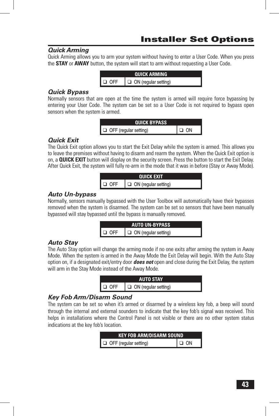 43 Installer Set Options Quick ArmingQuick Arming allows you to arm your system without having to enter a User Code. When you press the STAY or AWAY button, the system will start to arm without requesting a User Code.QUICK ARMING❑ OFF ❑ ON (regular setting) Quick BypassNormally sensors that are open at the time the system is armed will require force bypassing by entering your User Code. The system can be set so a User Code is not required to bypass open sensors when the system is armed.QUICK BYPASS❑ OFF (regular setting)❑ ON Quick ExitThe Quick Exit option allows you to start the Exit Delay while the system is armed. This allows you to leave the premises without having to disarm and rearm the system. When the Quick Exit option is on, a QUICK EXIT button will display on the security screen. Press the button to start the Exit Delay. After Quick Exit, the system will fully re-arm in the mode that it was in before (Stay or Away Mode).QUICK EXIT❑ OFF ❑ ON (regular setting) Auto Un-bypassNormally, sensors manually bypassed with the User Toolbox will automatically have their bypasses removed when the system is disarmed. The system can be set so sensors that have been manually bypassed will stay bypassed until the bypass is manually removed.AUTO UN-BYPASS❑ OFF ❑ ON (regular setting) Auto StayThe Auto Stay option will change the arming mode if no one exits after arming the system in Away Mode. When the system is armed in the Away Mode the Exit Delay will begin. With the Auto Stay option on, if a designated exit/entry door does not open and close during the Exit Delay, the system will arm in the Stay Mode instead of the Away Mode.AUTO STAY❑ OFF ❑ ON (regular setting) Key Fob Arm/Disarm SoundThe system can be set so when it&rsquo;s armed or disarmed by a wireless key fob, a beep will sound through the internal and external sounders to indicate that the key fob&rsquo;s signal was received. This helps in installations where the Control Panel is not visible or there are no other system status indications at the key fob&rsquo;s location.KEY FOB ARM/DISARM SOUND❑ OFF (regular setting)❑ ON