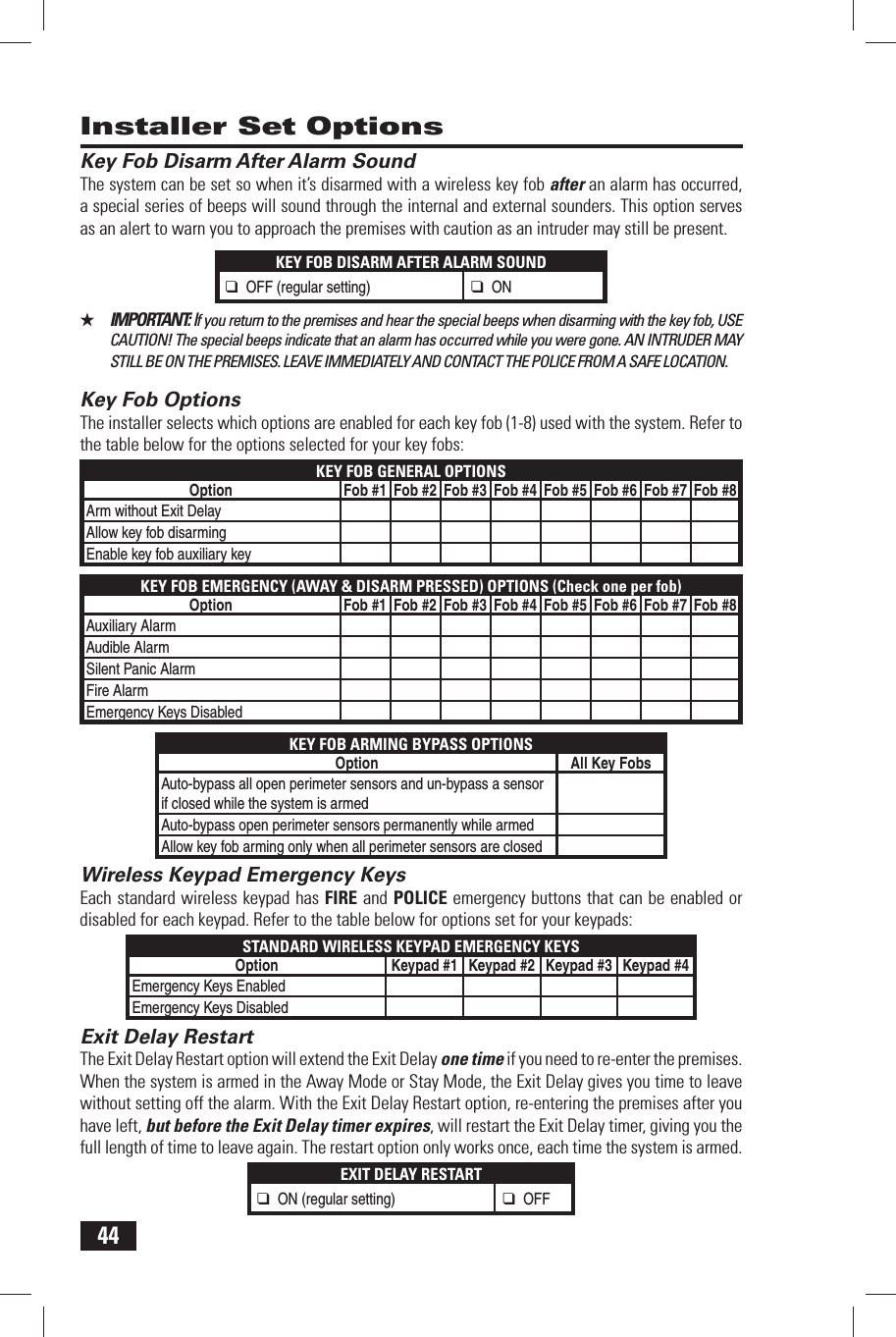 44 Key Fob Disarm After Alarm SoundThe system can be set so when it&rsquo;s disarmed with a wireless key fob after an alarm has occurred, a special series of beeps will sound through the internal and external sounders. This option serves as an alert to warn you to approach the premises with caution as an intruder may still be present.KEY FOB DISARM AFTER ALARM SOUND❑ OFF (regular setting)❑ ON★  IMPORTANT: If you return to the premises and hear the special beeps when disarming with the key fob, USE CAUTION! The special beeps indicate that an alarm has occurred while you were gone. AN INTRUDER MAY STILL BE ON THE PREMISES. LEAVE IMMEDIATELY AND CONTACT THE POLICE FROM A SAFE LOCATION. Key Fob OptionsThe installer selects which options are enabled for each key fob (1-8) used with the system. Refer to the table below for the options selected for your key fobs:KEY FOB GENERAL OPTIONSOption Fob #1 Fob #2 Fob #3 Fob #4 Fob #5 Fob #6 Fob #7 Fob #8Arm without Exit DelayAllow key fob disarmingEnable key fob auxiliary keyKEY FOB EMERGENCY (AWAY &amp; DISARM PRESSED) OPTIONS (Check one per fob)Option Fob #1 Fob #2 Fob #3 Fob #4 Fob #5 Fob #6 Fob #7 Fob #8Auxiliary AlarmAudible AlarmSilent Panic AlarmFire AlarmEmergency Keys DisabledKEY FOB ARMING BYPASS OPTIONSOption All Key FobsAuto-bypass all open perimeter sensors and un-bypass a sensor if closed while the system is armedAuto-bypass open perimeter sensors permanently while armedAllow key fob arming only when all perimeter sensors are closed Wireless Keypad Emergency KeysEach standard wireless keypad has FIRE and POLICE emergency buttons that can be enabled or disabled for each keypad. Refer to the table below for options set for your keypads:STANDARD WIRELESS KEYPAD EMERGENCY KEYSOption Keypad #1 Keypad #2 Keypad #3 Keypad #4Emergency Keys EnabledEmergency Keys Disabled Exit Delay RestartThe Exit Delay Restart option will extend the Exit Delay one time if you need to re-enter the premises. When the system is armed in the Away Mode or Stay Mode, the Exit Delay gives you time to leave without setting off the alarm. With the Exit Delay Restart option, re-entering the premises after you have left, but before the Exit Delay timer expires, will restart the Exit Delay timer, giving you the full length of time to leave again. The restart option only works once, each time the system is armed.EXIT DELAY RESTART❑ ON (regular setting)❑ OFF Installer Set Options