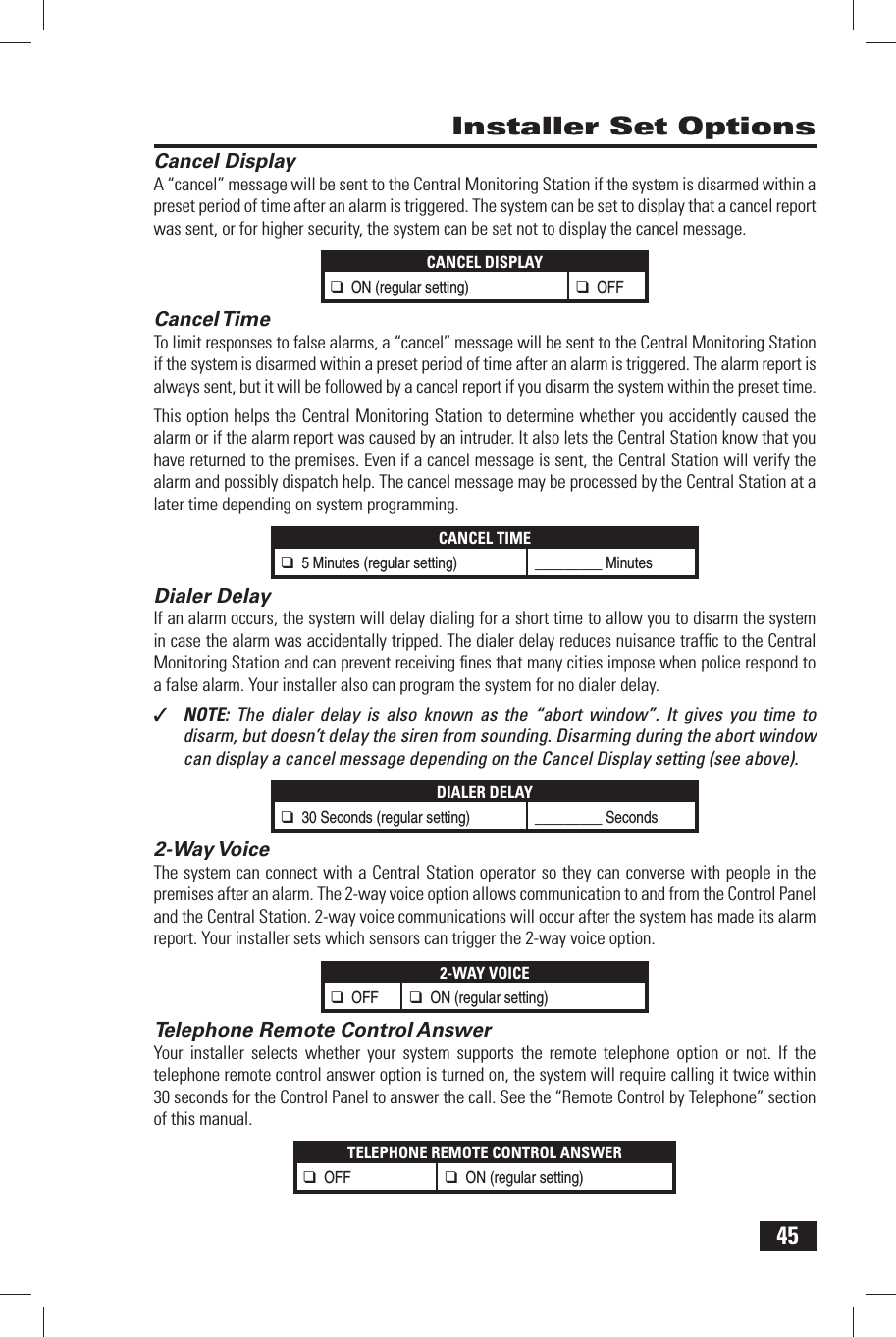 45 Cancel DisplayA &ldquo;cancel&rdquo; message will be sent to the Central Monitoring Station if the system is disarmed within a preset period of time after an alarm is triggered. The system can be set to display that a cancel report was sent, or for higher security, the system can be set not to display the cancel message.CANCEL DISPLAY❑ ON (regular setting)❑ OFF Cancel TimeTo limit responses to false alarms, a &ldquo;cancel&rdquo; message will be sent to the Central Monitoring Station if the system is disarmed within a preset period of time after an alarm is triggered. The alarm report is always sent, but it will be followed by a cancel report if you disarm the system within the preset time.This option helps the Central Monitoring Station to determine whether you accidently caused the alarm or if the alarm report was caused by an intruder. It also lets the Central Station know that you have returned to the premises. Even if a cancel message is sent, the Central Station will verify the alarm and possibly dispatch help. The cancel message may be processed by the Central Station at a later time depending on system programming.CANCEL TIME❑ 5 Minutes (regular setting) _________ Minutes Dialer DelayIf an alarm occurs, the system will delay dialing for a short time to allow you to disarm the system in case the alarm was accidentally tripped. The dialer delay reduces nuisance trafﬁ c to the Central Monitoring Station and can prevent receiving ﬁ nes that many cities impose when police respond to a false alarm. Your installer also can program the system for no dialer delay.✓  NOTE:  The dialer delay is also known as the &ldquo;abort window&rdquo;. It gives you time to disarm, but doesn&rsquo;t delay the siren from sounding. Disarming during the abort window can display a cancel message depending on the Cancel Display setting (see above).DIALER DELAY❑ 30 Seconds (regular setting) _________ Seconds 2-Way VoiceThe system can connect with a Central Station operator so they can converse with people in the premises after an alarm. The 2-way voice option allows communication to and from the Control Panel and the Central Station. 2-way voice communications will occur after the system has made its alarm report. Your installer sets which sensors can trigger the 2-way voice option.2-WAY VOICE❑ OFF ❑ ON (regular setting)  Telephone Remote Control AnswerYour installer selects whether your system supports the remote telephone option or not. If the telephone remote control answer option is turned on, the system will require calling it twice within 30 seconds for the Control Panel to answer the call. See the &ldquo;Remote Control by Telephone&rdquo; section of this manual.TELEPHONE REMOTE CONTROL ANSWER❑ OFF ❑ ON (regular setting) Installer Set Options