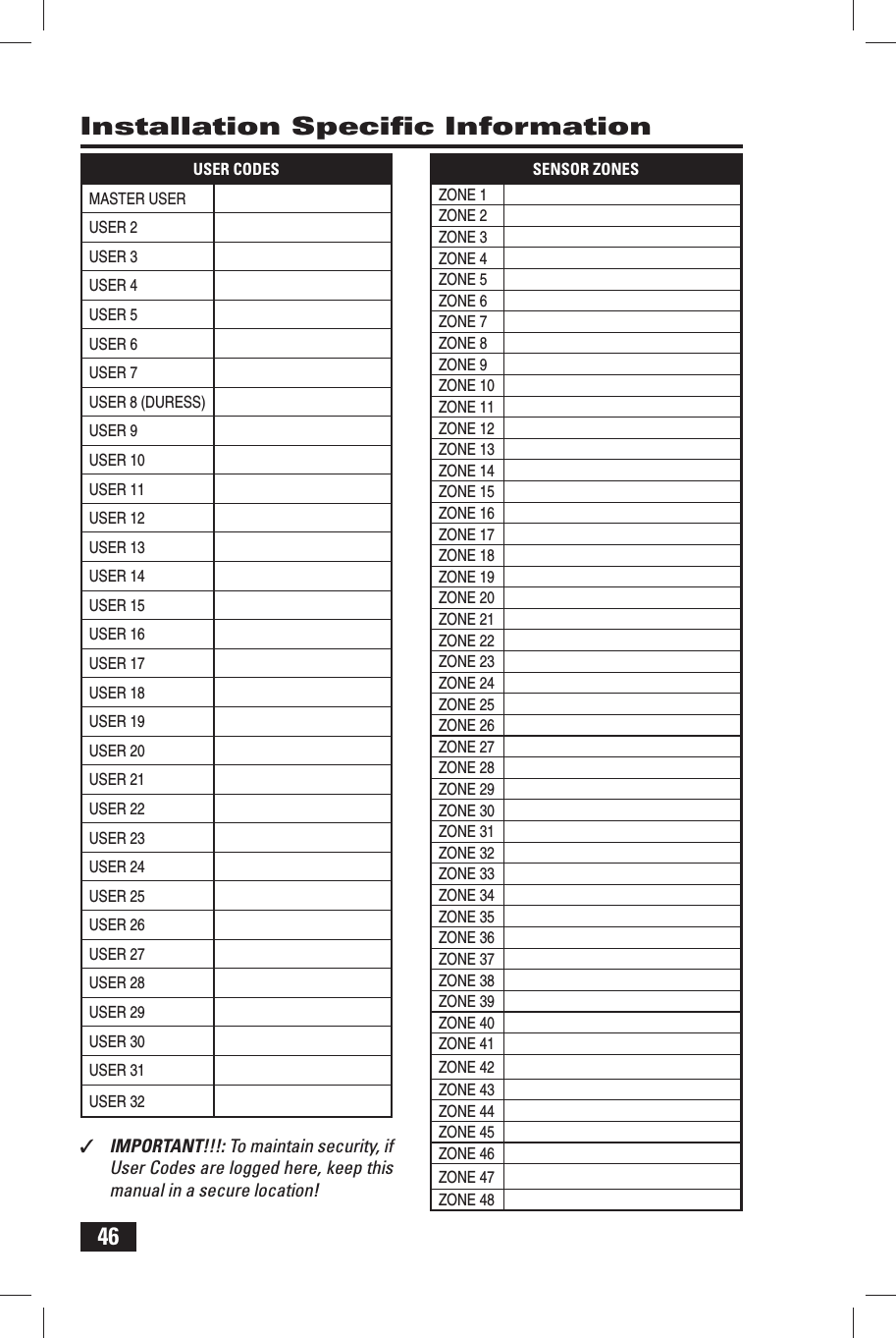 46Installation Speciﬁ c InformationUSER CODESMASTER USERUSER 2USER 3USER 4USER 5USER 6USER 7USER 8 (DURESS)USER 9USER 10USER 11USER 12USER 13USER 14USER 15USER 16USER 17USER 18USER 19USER 20USER 21USER 22USER 23USER 24USER 25USER 26USER 27USER 28USER 29USER 30USER 31USER 32SENSOR ZONESZONE 1ZONE 2ZONE 3ZONE 4ZONE 5ZONE 6ZONE 7ZONE 8ZONE 9ZONE 10ZONE 11ZONE 12ZONE 13ZONE 14ZONE 15ZONE 16ZONE 17ZONE 18ZONE 19ZONE 20ZONE 21ZONE 22ZONE 23ZONE 24ZONE 25ZONE 26ZONE 27ZONE 28ZONE 29ZONE 30ZONE 31ZONE 32ZONE 33ZONE 34ZONE 35ZONE 36ZONE 37ZONE 38ZONE 39ZONE 40ZONE 41ZONE 42ZONE 43ZONE 44ZONE 45ZONE 46ZONE 47ZONE 48✓  IMPORTANT!!!: To maintain security, if User Codes are logged here, keep this manual in a secure location!