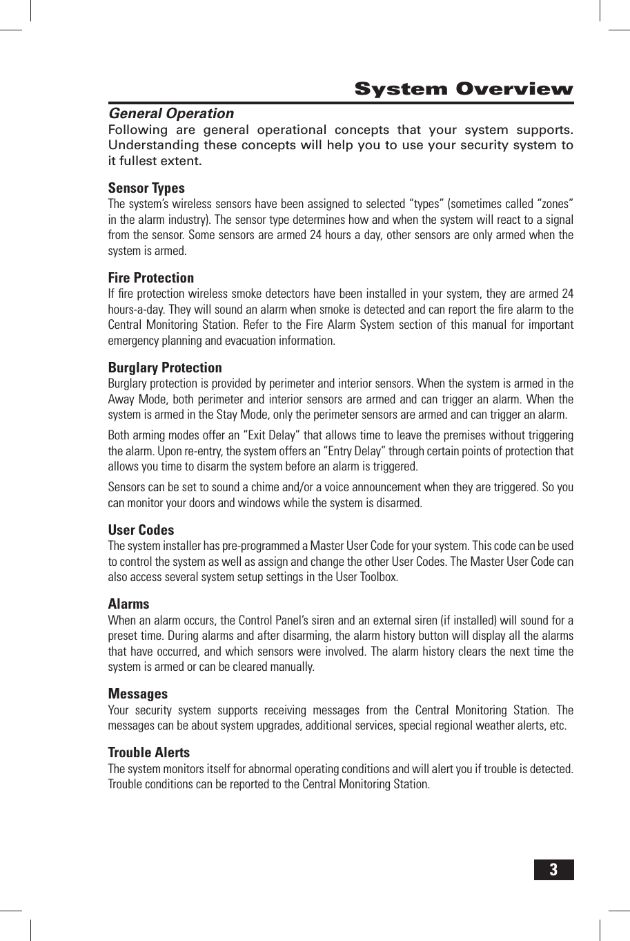 3System OverviewGeneral OperationFollowing are general operational concepts that your system supports. Understanding these concepts will help you to use your security system to it fullest extent.Sensor TypesThe system&rsquo;s wireless sensors have been assigned to selected &ldquo;types&rdquo; (sometimes called &ldquo;zones&rdquo; in the alarm industry). The sensor type determines how and when the system will react to a signal from the sensor. Some sensors are armed 24 hours a day, other sensors are only armed when the system is armed.Fire ProtectionIf ﬁ re protection wireless smoke detectors have been installed in your system, they are armed 24 hours-a-day. They will sound an alarm when smoke is detected and can report the ﬁ re alarm to the Central Monitoring Station. Refer to the Fire Alarm System section of this manual for important emergency planning and evacuation information.Burglary ProtectionBurglary protection is provided by perimeter and interior sensors. When the system is armed in the Away Mode, both perimeter and interior sensors are armed and can trigger an alarm. When the system is armed in the Stay Mode, only the perimeter sensors are armed and can trigger an alarm.Both arming modes offer an &ldquo;Exit Delay&rdquo; that allows time to leave the premises without triggering the alarm. Upon re-entry, the system offers an &ldquo;Entry Delay&rdquo; through certain points of protection that allows you time to disarm the system before an alarm is triggered.Sensors can be set to sound a chime and/or a voice announcement when they are triggered. So you can monitor your doors and windows while the system is disarmed.User CodesThe system installer has pre-programmed a Master User Code for your system. This code can be used to control the system as well as assign and change the other User Codes. The Master User Code can also access several system setup settings in the User Toolbox.AlarmsWhen an alarm occurs, the Control Panel&rsquo;s siren and an external siren (if installed) will sound for a preset time. During alarms and after disarming, the alarm history button will display all the alarms that have occurred, and which sensors were involved. The alarm history clears the next time the system is armed or can be cleared manually. MessagesYour security system supports receiving messages from the Central Monitoring Station. The messages can be about system upgrades, additional services, special regional weather alerts, etc. Trouble AlertsThe system monitors itself for abnormal operating conditions and will alert you if trouble is detected. Trouble conditions can be reported to the Central Monitoring Station.