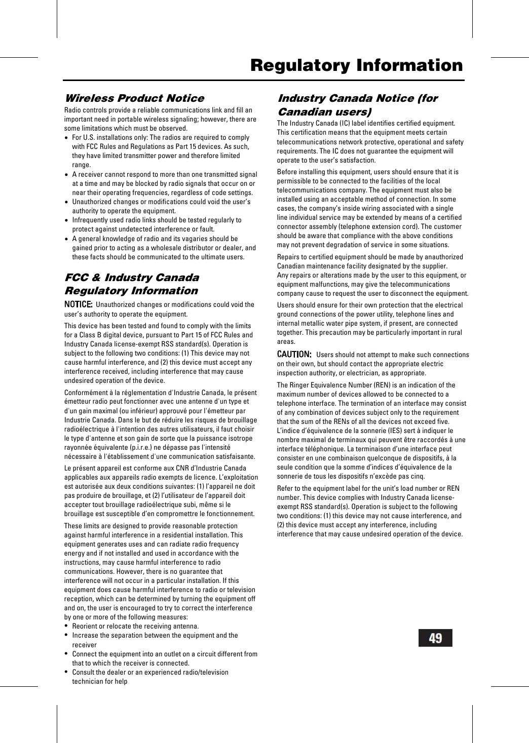   Regulatory Information Wireless Product Notice Radio controls provide a reliable communications link and fill an important need in portable wireless signaling; however, there are some limitations which must be observed. &bull;For U.S. installations only: The radios are required to comply with FCC Rules and Regulations as Part 15 devices. As such, they have limited transmitter power and therefore limited range. &bull;A receiver cannot respond to more than one transmitted signal at a time and may be blocked by radio signals that occur on or near their operating frequencies, regardless of code settings. &bull;Unauthorized changes or modifications could void the user&rsquo;s authority to operate the equipment. &bull;Infrequently used radio links should be tested regularly to protect against undetected interference or fault. &bull;A general knowledge of radio and its vagaries should be gained prior to acting as a wholesale distributor or dealer, and these facts should be communicated to the ultimate users.  FCC &amp; Industry Canada Regulatory Information  NOTICE:  Unauthorized changes or modifications could void the user&rsquo;s authority to operate the equipment.  This device has been tested and found to comply with the limits for a Class B digital device, pursuant to Part 15 of FCC Rules and Industry Canada license-exempt RSS standard(s). Operation is subject to the following two conditions: (1) This device may not cause harmful interference, and (2) this device must accept any interference received, including interference that may cause undesired operation of the device.  Conform&eacute;ment &agrave; la r&eacute;glementation d'Industrie Canada, le pr&eacute;sent &eacute;metteur radio peut fonctionner avec une antenne d'un type et d'un gain maximal (ou inf&eacute;rieur) approuv&eacute; pour l'&eacute;metteur par Industrie Canada. Dans le but de r&eacute;duire les risques de brouillage radio&eacute;lectrique &agrave; l'intention des autres utilisateurs, il faut choisir le type d'antenne et son gain de sorte que la puissance isotrope rayonn&eacute;e &eacute;quivalente (p.i.r.e.) ne d&eacute;passe pas l'intensit&eacute; n&eacute;cessaire &agrave; l'&eacute;tablissement d'une communication satisfaisante.  Le pr&eacute;sent appareil est conforme aux CNR d&rsquo;Industrie Canada applicables aux appareils radio exempts de licence. L&rsquo;exploitation est autoris&eacute;e aux deux conditions suivantes: (1) l&rsquo;appareil ne doit pas produire de brouillage, et (2) l&rsquo;utilisateur de l&rsquo;appareil doit accepter tout brouillage radio&eacute;lectrique subi, m&ecirc;me si le brouillage est susceptible d&rsquo;en compromettre le fonctionnement.  These limits are designed to provide reasonable protection against harmful interference in a residential installation. This equipment generates uses and can radiate radio frequency energy and if not installed and used in accordance with the instructions, may cause harmful interference to radio communications. However, there is no guarantee that interference will not occur in a particular installation. If this equipment does cause harmful interference to radio or television reception, which can be determined by turning the equipment off and on, the user is encouraged to try to correct the interference by one or more of the following measures: &bull;Reorient or relocate the receiving antenna. &bull;Increase the separation between the equipment and the receiver &bull;Connect the equipment into an outlet on a circuit different from that to which the receiver is connected. &bull;Consult the dealer or an experienced radio/television technician for help Industry Canada Notice (for Canadian users) The Industry Canada (IC) label identifies certified equipment. This certification means that the equipment meets certain telecommunications network protective, operational and safety requirements. The IC does not guarantee the equipment will operate to the user&rsquo;s satisfaction.  Before installing this equipment, users should ensure that it is permissible to be connected to the facilities of the local telecommunications company. The equipment must also be installed using an acceptable method of connection. In some cases, the company&rsquo;s inside wiring associated with a singleline individual service may be extended by means of a certified connector assembly (telephone extension cord). The customer should be aware that compliance with the above conditionsmay not prevent degradation of service in some situations.  Repairs to certified equipment should be made by anauthorized Canadian maintenance facility designated by the supplier.Any repairs or alterations made by the user to this equipment, or equipment malfunctions, may give the telecommunications company cause to request the user to disconnect the equipment.  Users should ensure for their own protection that the electrical ground connections of the power utility, telephone lines and internal metallic water pipe system, if present, are connected together. This precaution may be particularly important in rural areas.  CAUTION:   Users should not attempt to make such connections on their own, but should contact the appropriate electric inspection authority, or electrician, as appropriate.  The Ringer Equivalence Number (REN) is an indication of the maximum number of devices allowed to be connected to a telephone interface. The termination of an interface may consist of any combination of devices subject only to the requirement that the sum of the RENs of all the devices not exceed five.  L&rsquo;indice d&rsquo;&eacute;quivalence de la sonnerie (IES) sert &agrave; indiquer le nombre maximal de terminaux qui peuvent &ecirc;tre raccord&eacute;s &agrave; une interface t&eacute;l&eacute;phonique. La terminaison d&rsquo;une interface peut consister en une combinaison quelconque de dispositifs, &agrave; la seule condition que la somme d&rsquo;indices d&rsquo;&eacute;quivalence de la sonnerie de tous les dispositifs n&rsquo;exc&egrave;de pas cinq.  Refer to the equipment label for the unit&rsquo;s load number or REN number. This device complies with Industry Canada license-exempt RSS standard(s). Operation is subject to the followingtwo conditions: (1) this device may not cause interference, and(2) this device must accept any interference, includinginterference that may cause undesired operation of the device.  