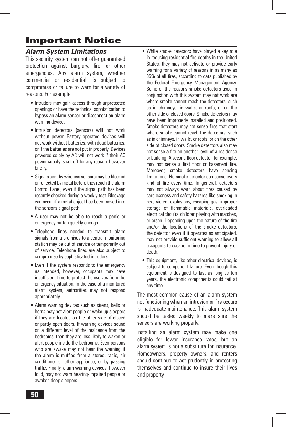 50Important Notice Alarm System LimitationsThis security system can not offer guaranteed protection against burglary, ﬁ re, or other emergencies. Any alarm system, whether commercial or residential, is subject to compromise or failure to warn for a variety of reasons. For example:&bull; Intruders may gain access through unprotected openings or have the technical sophistication to bypass an alarm sensor or disconnect an alarm warning device.&bull; Intrusion detectors (sensors) will not work without power. Battery operated devices will not work without batteries, with dead batteries, or if the batteries are not put in properly. Devices powered solely by AC will not work if their AC power supply is cut off for any reason, however brieﬂ y.&bull; Signals sent by wireless sensors may be blocked or reﬂ ected by metal before they reach the alarm Control Panel, even if the signal path has been recently checked during a weekly test. Blockage can occur if a metal object has been moved into the sensor&rsquo;s signal path.&bull; A user may not be able to reach a panic or emergency button quickly enough.&bull; Telephone lines needed to transmit alarm signals from a premises to a central monitoring station may be out of service or temporarily out of service. Telephone lines are also subject to compromise by sophisticated intruders.&bull; Even if the system responds to the emergency as intended, however, occupants may have insufﬁ cient time to protect themselves from the emergency situation. In the case of a monitored alarm system, authorities may not respond appropriately.&bull; Alarm warning devices such as sirens, bells or horns may not alert people or wake up sleepers if they are located on the other side of closed or partly open doors. If warning devices sound on a different level of the residence from the bedrooms, then they are less likely to waken or alert people inside the bedrooms. Even persons who are awake may not hear the warning if the alarm is mufﬂ ed from a stereo, radio, air conditioner or other appliance, or by passing trafﬁ c. Finally, alarm warning devices, however loud, may not warn hearing-impaired people or awaken deep sleepers.&bull; While smoke detectors have played a key role in reducing residential ﬁ re deaths in the United States, they may not activate or provide early warning for a variety of reasons in as many as 35% of all ﬁ res, according to data published by the Federal Emergency Management Agency. Some of the reasons smoke detectors used in conjunction with this system may not work are where smoke cannot reach the detectors, such as in chimneys, in walls, or roofs, or on the other side of closed doors. Smoke detectors may have been improperly installed and positioned. Smoke detectors may not sense ﬁ res that start where smoke cannot reach the detectors, such as in chimneys, in walls, or roofs, or on the other side of closed doors. Smoke detectors also may not sense a ﬁ re on another level of a residence or building. A second ﬂ oor detector, for example, may not sense a ﬁ rst ﬂ oor or basement ﬁ re. Moreover, smoke detectors have sensing limitations. No smoke detector can sense every kind of ﬁ re every time. In general, detectors may not always warn about ﬁ res caused by carelessness and safety hazards like smoking in bed, violent explosions, escaping gas, improper storage of ﬂ ammable materials, overloaded electrical circuits, children playing with matches, or arson. Depending upon the nature of the ﬁ re and/or the locations of the smoke detectors, the detector, even if it operates as anticipated, may not provide sufﬁ cient warning to allow all occupants to escape in time to prevent injury or death.&bull; This equipment, like other electrical devices, is subject to component failure. Even though this equipment is designed to last as long as ten years, the electronic components could fail at any time.The most common cause of an alarm system not functioning when an intrusion or ﬁ re occurs is inadequate maintenance. This alarm system should be tested weekly to make sure the sensors are working properly.Installing an alarm system may make one eligible for lower insurance rates, but an alarm system is not a substitute for insurance. Homeowners, property owners, and renters should continue to act prudently in protecting themselves and continue to insure their lives and property.