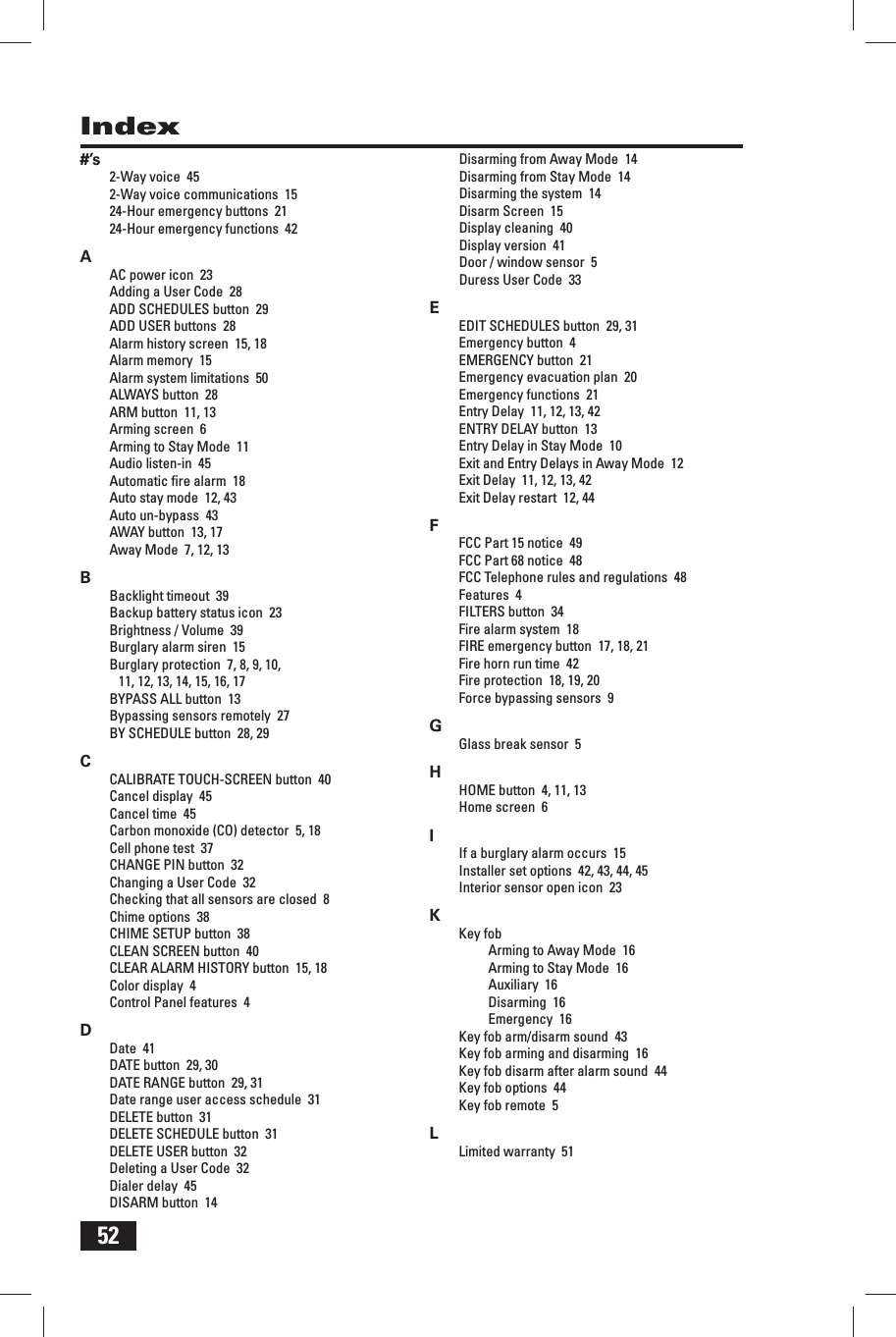 52Index#&rsquo;s2-Way voice  452-Way voice communications  1524-Hour emergency buttons  2124-Hour emergency functions  42AAC power icon  23Adding a User Code  28ADD SCHEDULES button  29ADD USER buttons  28Alarm history screen  15, 18Alarm memory  15Alarm system limitations  50ALWAYS button  28ARM button  11, 13Arming screen  6Arming to Stay Mode  11Audio listen-in  45Automatic ﬁ re alarm  18Auto stay mode  12, 43Auto un-bypass  43AWAY button  13, 17Away Mode  7, 12, 13BBacklight timeout  39Backup battery status icon  23Brightness / Volume  39Burglary alarm siren  15Burglary protection  7, 8, 9, 10, 11, 12, 13, 14, 15, 16, 17BYPASS ALL button  13Bypassing sensors remotely  27BY SCHEDULE button  28, 29CCALIBRATE TOUCH-SCREEN button  40Cancel display  45Cancel time  45Carbon monoxide (CO) detector  5, 18Cell phone test  37CHANGE PIN button  32Changing a User Code  32Checking that all sensors are closed  8Chime options  38CHIME SETUP button  38CLEAN SCREEN button  40CLEAR ALARM HISTORY button  15, 18Color display  4Control Panel features  4DDate  41DATE button  29, 30DATE RANGE button  29, 31Date range user access schedule  31DELETE button  31DELETE SCHEDULE button  31DELETE USER button  32Deleting a User Code  32Dialer delay  45DISARM button  14Disarming from Away Mode  14Disarming from Stay Mode  14Disarming the system  14Disarm Screen  15Display cleaning  40Display version  41Door / window sensor  5Duress User Code  33EEDIT SCHEDULES button  29, 31Emergency button  4EMERGENCY button  21Emergency evacuation plan  20Emergency functions  21Entry Delay  11, 12, 13, 42ENTRY DELAY button  13Entry Delay in Stay Mode  10Exit and Entry Delays in Away Mode  12Exit Delay  11, 12, 13, 42Exit Delay restart  12, 44FFCC Part 15 notice  49FCC Part 68 notice  48FCC Telephone rules and regulations  48Features  4FILTERS button  34Fire alarm system  18FIRE emergency button  17, 18, 21Fire horn run time  42Fire protection  18, 19, 20Force bypassing sensors  9GGlass break sensor  5HHOME button  4, 11, 13Home screen  6IIf a burglary alarm occurs  15Installer set options  42, 43, 44, 45Interior sensor open icon  23KKey fobArming to Away Mode  16Arming to Stay Mode  16Auxiliary  16Disarming  16Emergency  16Key fob arm/disarm sound  43Key fob arming and disarming  16Key fob disarm after alarm sound  44Key fob options  44Key fob remote  5LLimited warranty  51