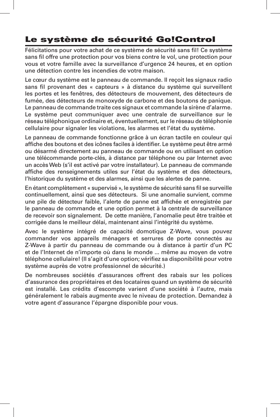 F&eacute;licitations pour votre achat de ce syst&egrave;me de s&eacute;curit&eacute; sans ﬁ l! Ce syst&egrave;me sans ﬁ l offre une protection pour vos biens contre le vol, une protection pour vous et votre famille avec la surveillance d&rsquo;urgence 24 heures, et en option une d&eacute;tection contre les incendies de votre maison.Le c&oelig;ur du syst&egrave;me est le panneau de commande. Il re&ccedil;oit les signaux radio sans ﬁ l provenant des &laquo; capteurs &raquo; &agrave; distance du syst&egrave;me qui surveillent les portes et les fen&ecirc;tres, des d&eacute;tecteurs de mouvement, des d&eacute;tecteurs de fum&eacute;e, des d&eacute;tecteurs de monoxyde de carbone et des boutons de panique. Le panneau de commande traite ces signaux et commande la sir&egrave;ne d&rsquo;alarme. Le syst&egrave;me peut communiquer avec une centrale de surveillance sur le r&eacute;seau t&eacute;l&eacute;phonique ordinaire et, &eacute;ventuellement, sur le r&eacute;seau de t&eacute;l&eacute;phonie cellulaire pour signaler les violations, les alarmes et l&rsquo;&eacute;tat du syst&egrave;me.Le panneau de commande fonctionne gr&acirc;ce &agrave; un &eacute;cran tactile en couleur qui afﬁ che des boutons et des ic&ocirc;nes faciles &agrave; identiﬁ er. Le syst&egrave;me peut &ecirc;tre arm&eacute; ou d&eacute;sarm&eacute; directement au panneau de commande ou en utilisant en option une t&eacute;l&eacute;commande porte-cl&eacute;s, &agrave; distance par t&eacute;l&eacute;phone ou par Internet avec un acc&egrave;s Web (s&rsquo;il est activ&eacute; par votre installateur). Le panneau de commande afﬁ che des renseignements utiles sur l&rsquo;&eacute;tat du syst&egrave;me et des d&eacute;tecteurs, l&rsquo;historique du syst&egrave;me et des alarmes, ainsi que les alertes de panne.En &eacute;tant compl&egrave;tement &laquo; supervis&eacute; &raquo;, le syst&egrave;me de s&eacute;curit&eacute; sans ﬁ l se surveille continuellement, ainsi que ses d&eacute;tecteurs.  Si une anomalie survient, comme une pile de d&eacute;tecteur faible, l&rsquo;alerte de panne est afﬁ ch&eacute;e et enregistr&eacute;e par le panneau de commande et une option permet &agrave; la centrale de surveillance de recevoir son signalement.  De cette mani&egrave;re, l&rsquo;anomalie peut &ecirc;tre trait&eacute;e et corrig&eacute;e dans le meilleur d&eacute;lai, maintenant ainsi l&rsquo;int&eacute;grit&eacute; du syst&egrave;me.Avec le syst&egrave;me int&eacute;gr&eacute; de capacit&eacute; domotique Z-Wave, vous pouvez commander vos appareils m&eacute;nagers et serrures de porte connect&eacute;s au Z-Wave &agrave; partir du panneau de commande ou &agrave; distance &agrave; partir d&rsquo;un PC et de l&rsquo;Internet de n&rsquo;importe o&ugrave; dans le monde ... m&ecirc;me au moyen de votre t&eacute;l&eacute;phone cellulaire! (Il s&rsquo;agit d&rsquo;une option; v&eacute;riﬁ ez sa disponibilit&eacute; pour votre syst&egrave;me aupr&egrave;s de votre professionnel de s&eacute;curit&eacute;.)De nombreuses soci&eacute;t&eacute;s d&rsquo;assurances offrent des rabais sur les polices d&rsquo;assurance des propri&eacute;taires et des locataires quand un syst&egrave;me de s&eacute;curit&eacute; est install&eacute;. Les cr&eacute;dits d&rsquo;escompte varient d&rsquo;une soci&eacute;t&eacute; &agrave; l&rsquo;autre, mais g&eacute;n&eacute;ralement le rabais augmente avec le niveau de protection. Demandez &agrave; votre agent d&rsquo;assurance l&rsquo;&eacute;pargne disponible pour vous.Le syst&egrave;me de s&eacute;curit&eacute; Go!Control