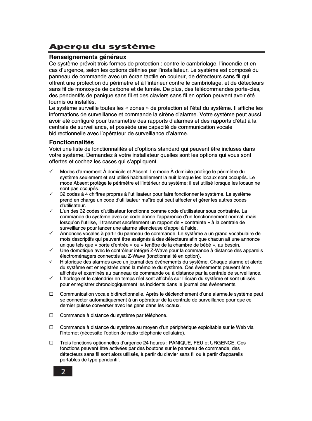         Aper&ccedil;u du syst&egrave;me    Renseignements g&eacute;n&eacute;raux Ce syst&egrave;me pr&eacute;voit trois formes de protection : contre le cambriolage, l&rsquo;incendie et en cas d&rsquo;urgence, selon les options d&eacute;finies par l&rsquo;installateur. Le syst&egrave;me est compos&eacute; du panneau de commande avec un &eacute;cran tactile en couleur, de d&eacute;tecteurs sans fil qui offrent une protection du p&eacute;rim&egrave;tre et &agrave; l&rsquo;int&eacute;rieur contre le cambriolage, et de d&eacute;tecteurs sans fil de monoxyde de carbone et de fum&eacute;e. De plus, des t&eacute;l&eacute;commandes porte-cl&eacute;s, des pendentifs de panique sans fil et des claviers sans fil en option peuvent avoir &eacute;t&eacute; fournis ou install&eacute;s. Le syst&egrave;me surveille toutes les &laquo; zones &raquo; de protection et l&rsquo;&eacute;tat du syst&egrave;me. Il affiche les informations de surveillance et commande la sir&egrave;ne d&rsquo;alarme. Votre syst&egrave;me peut aussi avoir &eacute;t&eacute; configur&eacute; pour transmettre des rapports d&rsquo;alarmes et des rapports d&rsquo;&eacute;tat &agrave; la centrale de surveillance, et poss&egrave;de une capacit&eacute; de communication vocale bidirectionnelle avec l&rsquo;op&eacute;rateur de surveillance d&rsquo;alarme. Fonctionnalit&eacute;s Voici une liste de fonctionnalit&eacute;s et d&rsquo;options standard qui peuvent &ecirc;tre incluses dans votre syst&egrave;me. Demandez &agrave; votre installateur quelles sont les options qui vous sont offertes et cochez les cases qui s&rsquo;appliquent.  Modes d&rsquo;armement &Agrave; domicile et Absent. Le mode &Agrave; domicile prot&egrave;ge le p&eacute;rim&egrave;tre du syst&egrave;me seulement et est utilis&eacute; habituellement la nuit lorsque les locaux sont occup&eacute;s. Le mode Absent prot&egrave;ge le p&eacute;rim&egrave;tre et l&rsquo;int&eacute;rieur du syst&egrave;me; il est utilis&eacute; lorsque les locaux ne sont pas occup&eacute;s. 32 codes &agrave; 4 chiffres propres &agrave; l&rsquo;utilisateur pour faire fonctionner le syst&egrave;me. Le syst&egrave;me prend en charge un code d&rsquo;utilisateur ma&icirc;tre qui peut affecter et g&eacute;rer les autres codes d&rsquo;utilisateur. L&rsquo;un des 32 codes d&rsquo;utilisateur fonctionne comme code d&rsquo;utilisateur sous contrainte. La commande du syst&egrave;me avec ce code donne l&rsquo;apparence d&rsquo;un fonctionnement normal, mais lorsqu&rsquo;on l&rsquo;utilise, il transmet secr&egrave;tement un rapport de &laquo; contrainte &raquo; &agrave; la centrale de surveillance pour lancer une alarme silencieuse d&rsquo;appel &agrave; l&rsquo;aide. Annonces vocales &agrave; partir du panneau de commande. Le syst&egrave;me a un grand vocabulaire de mots descriptifs qui peuvent &ecirc;tre assign&eacute;s &agrave; des d&eacute;tecteurs afin que chacun ait une annonce unique tels que &laquo; porte d&rsquo;entr&eacute;e &raquo; ou &laquo; fen&ecirc;tre de la chambre de b&eacute;b&eacute; &raquo;, au besoin. Une domotique avec le contr&ocirc;leur int&eacute;gr&eacute; Z-Wave pour la commande &agrave; distance des appareils &eacute;lectrom&eacute;nagers connect&eacute;s au Z-Wave (fonctionnalit&eacute; en option). Historique des alarmes avec un journal des &eacute;v&eacute;nements du syst&egrave;me. Chaque alarme et alerte du syst&egrave;me est enregistr&eacute;e dans la m&eacute;moire du syst&egrave;me. Ces &eacute;v&eacute;nements peuvent &ecirc;tre affich&eacute;s et examin&eacute;s au panneau de commande ou &agrave; distance par la centrale de surveillance. L&rsquo;horloge et le calendrier en temps r&eacute;el sont affich&eacute;s sur l&rsquo;&eacute;cran du syst&egrave;me et sont utilis&eacute;s pour enregistrer chronologiquement les incidents dans le journal des &eacute;v&eacute;nements.  Communication vocale bidirectionnelle. Apr&egrave;s le d&eacute;clenchement d&rsquo;une alarme,le syst&egrave;me peut se connecter automatiquement &agrave; un op&eacute;rateur de la centrale de surveillance pour que ce dernier puisse converser avec les gens dans les locaux.  Commande &agrave; distance du syst&egrave;me par t&eacute;l&eacute;phone.  Commande &agrave; distance du syst&egrave;me au moyen d&rsquo;un p&eacute;riph&eacute;rique exploitable sur le Web via l&rsquo;Internet (n&eacute;cessite l&rsquo;option de radio t&eacute;l&eacute;phonie cellulaire).  Trois fonctions optionnelles d&rsquo;urgence 24 heures : PANIQUE, FEU et URGENCE. Ces fonctions peuvent &ecirc;tre activ&eacute;es par des boutons sur le panneau de commande, des d&eacute;tecteurs sans fil sont alors utilis&eacute;s, &agrave; partir du clavier sans fil ou &agrave; partir d&rsquo;appareils portables de type pendentif. 