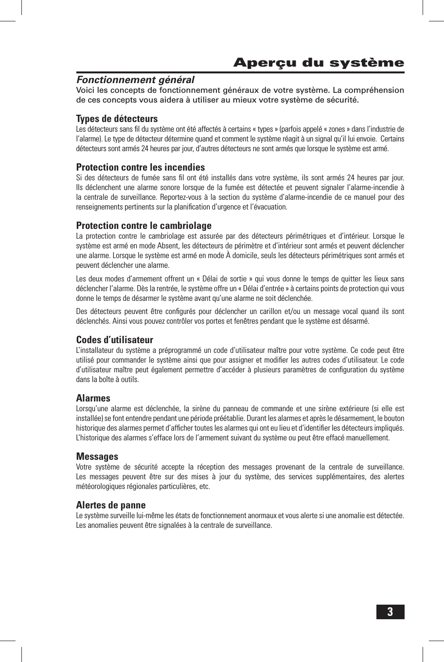 3Aper&ccedil;u du syst&egrave;meFonctionnement g&eacute;n&eacute;ralVoici les concepts de fonctionnement g&eacute;n&eacute;raux de votre syst&egrave;me. La compr&eacute;hension de ces concepts vous aidera &agrave; utiliser au mieux votre syst&egrave;me de s&eacute;curit&eacute;.Types de d&eacute;tecteursLes d&eacute;tecteurs sans ﬁ l du syst&egrave;me ont &eacute;t&eacute; affect&eacute;s &agrave; certains &laquo; types &raquo; (parfois appel&eacute; &laquo; zones &raquo; dans l&rsquo;industrie de l&rsquo;alarme). Le type de d&eacute;tecteur d&eacute;termine quand et comment le syst&egrave;me r&eacute;agit &agrave; un signal qu&rsquo;il lui envoie.  Certains d&eacute;tecteurs sont arm&eacute;s 24 heures par jour, d&rsquo;autres d&eacute;tecteurs ne sont arm&eacute;s que lorsque le syst&egrave;me est arm&eacute;.Protection contre les incendiesSi des d&eacute;tecteurs de fum&eacute;e sans ﬁ l ont &eacute;t&eacute; install&eacute;s dans votre syst&egrave;me, ils sont arm&eacute;s 24 heures par jour. Ils d&eacute;clenchent une alarme sonore lorsque de la fum&eacute;e est d&eacute;tect&eacute;e et peuvent signaler l&rsquo;alarme-incendie &agrave; la centrale de surveillance. Reportez-vous &agrave; la section du syst&egrave;me d&rsquo;alarme-incendie de ce manuel pour des renseignements pertinents sur la planiﬁ cation d&rsquo;urgence et l&rsquo;&eacute;vacuation.Protection contre le cambriolageLa protection contre le cambriolage est assur&eacute;e par des d&eacute;tecteurs p&eacute;rim&eacute;triques et d&rsquo;int&eacute;rieur. Lorsque le syst&egrave;me est arm&eacute; en mode Absent, les d&eacute;tecteurs de p&eacute;rim&egrave;tre et d&rsquo;int&eacute;rieur sont arm&eacute;s et peuvent d&eacute;clencher une alarme. Lorsque le syst&egrave;me est arm&eacute; en mode &Agrave; domicile, seuls les d&eacute;tecteurs p&eacute;rim&eacute;triques sont arm&eacute;s et peuvent d&eacute;clencher une alarme.Les deux modes d&rsquo;armement offrent un &laquo; D&eacute;lai de sortie &raquo; qui vous donne le temps de quitter les lieux sans d&eacute;clencher l&rsquo;alarme. D&egrave;s la rentr&eacute;e, le syst&egrave;me offre un &laquo; D&eacute;lai d&rsquo;entr&eacute;e &raquo; &agrave; certains points de protection qui vous donne le temps de d&eacute;sarmer le syst&egrave;me avant qu&rsquo;une alarme ne soit d&eacute;clench&eacute;e.Des d&eacute;tecteurs peuvent &ecirc;tre conﬁ gur&eacute;s pour d&eacute;clencher un carillon et/ou un message vocal quand ils sont d&eacute;clench&eacute;s. Ainsi vous pouvez contr&ocirc;ler vos portes et fen&ecirc;tres pendant que le syst&egrave;me est d&eacute;sarm&eacute;.Codes d&rsquo;utilisateurL&rsquo;installateur du syst&egrave;me a pr&eacute;programm&eacute; un code d&rsquo;utilisateur ma&icirc;tre pour votre syst&egrave;me. Ce code peut &ecirc;tre utilis&eacute; pour commander le syst&egrave;me ainsi que pour assigner et modiﬁ er les autres codes d&rsquo;utilisateur. Le code d&rsquo;utilisateur ma&icirc;tre peut &eacute;galement permettre d&rsquo;acc&eacute;der &agrave; plusieurs param&egrave;tres de conﬁ guration du syst&egrave;me dans la bo&icirc;te &agrave; outils. AlarmesLorsqu&rsquo;une alarme est d&eacute;clench&eacute;e, la sir&egrave;ne du panneau de commande et une sir&egrave;ne ext&eacute;rieure (si elle est install&eacute;e) se font entendre pendant une p&eacute;riode pr&eacute;&eacute;tablie. Durant les alarmes et apr&egrave;s le d&eacute;sarmement, le bouton historique des alarmes permet d&rsquo;afﬁ cher toutes les alarmes qui ont eu lieu et d&rsquo;identiﬁ er les d&eacute;tecteurs impliqu&eacute;s. L&rsquo;historique des alarmes s&rsquo;efface lors de l&rsquo;armement suivant du syst&egrave;me ou peut &ecirc;tre effac&eacute; manuellement.MessagesVotre syst&egrave;me de s&eacute;curit&eacute; accepte la r&eacute;ception des messages provenant de la centrale de surveillance. Les messages peuvent &ecirc;tre sur des mises &agrave; jour du syst&egrave;me, des services suppl&eacute;mentaires, des alertes m&eacute;t&eacute;orologiques r&eacute;gionales particuli&egrave;res, etc. Alertes de panneLe syst&egrave;me surveille lui-m&ecirc;me les &eacute;tats de fonctionnement anormaux et vous alerte si une anomalie est d&eacute;tect&eacute;e. Les anomalies peuvent &ecirc;tre signal&eacute;es &agrave; la centrale de surveillance.