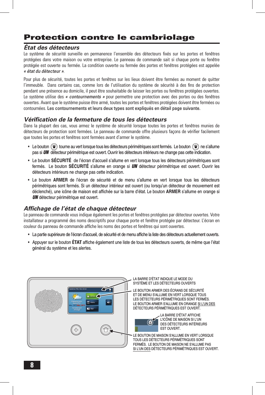 8 Protection contre le cambriolage&Eacute;tat des d&eacute;tecteursLe syst&egrave;me de s&eacute;curit&eacute; surveille en permanence l&rsquo;ensemble des d&eacute;tecteurs ﬁ x&eacute;s sur les portes et fen&ecirc;tres prot&eacute;g&eacute;es dans votre maison ou votre entreprise. Le panneau de commande sait si chaque porte ou fen&ecirc;tre prot&eacute;g&eacute;e est ouverte ou ferm&eacute;e. La condition ouverte ou ferm&eacute;e des portes et fen&ecirc;tres prot&eacute;g&eacute;es est appel&eacute;e &laquo; &eacute;tat du d&eacute;tecteur &raquo;.Pour plus de s&eacute;curit&eacute;, toutes les portes et fen&ecirc;tres sur les lieux doivent &ecirc;tre ferm&eacute;es au moment de quitter l&rsquo;immeuble.  Dans certains cas, comme lors de l&rsquo;utilisation du syst&egrave;me de s&eacute;curit&eacute; &agrave; des ﬁ ns de protection pendant une pr&eacute;sence au domicile, il peut &ecirc;tre souhaitable de laisser les portes ou fen&ecirc;tres prot&eacute;g&eacute;es ouvertes. Le syst&egrave;me utilise des &laquo; contournements &raquo; pour permettre une protection avec des portes ou des fen&ecirc;tres ouvertes. Avant que le syst&egrave;me puisse &ecirc;tre arm&eacute;, toutes les portes et fen&ecirc;tres prot&eacute;g&eacute;es doivent &ecirc;tre ferm&eacute;es ou contourn&eacute;es. Les contournements et leurs deux types sont expliqu&eacute;s en d&eacute;tail page suivante.  V&eacute;riﬁ cation de la fermeture de tous les d&eacute;tecteursDans la plupart des cas, vous armez le syst&egrave;me de s&eacute;curit&eacute; lorsque toutes les portes et fen&ecirc;tres munies de d&eacute;tecteurs de protection sont ferm&eacute;es. Le panneau de commande offre plusieurs fa&ccedil;ons de v&eacute;riﬁ er facilement que toutes les portes et fen&ecirc;tres sont ferm&eacute;es avant d&rsquo;armer le syst&egrave;me.&bull; Le bouton     tourne au vert lorsque tous les d&eacute;tecteurs p&eacute;rim&eacute;triques sont ferm&eacute;s.  Le bouton     ne s&rsquo;allume pas si UN  d&eacute;tecteur p&eacute;rim&eacute;trique est ouvert. Ouvrir les d&eacute;tecteurs int&eacute;rieurs ne change pas cette indication. &bull; Le bouton S&Eacute;CURIT&Eacute;  de l&rsquo;&eacute;cran d&rsquo;accueil s&rsquo;allume en vert lorsque tous les d&eacute;tecteurs p&eacute;rim&eacute;triques sont ferm&eacute;s.  Le bouton S&Eacute;CURIT&Eacute;  s&rsquo;allume en orange si UN d&eacute;tecteur p&eacute;rim&eacute;trique est ouvert. Ouvrir les d&eacute;tecteurs int&eacute;rieurs ne change pas cette indication. &bull; Le bouton ARMER  de l&rsquo;&eacute;cran de s&eacute;curit&eacute;  et  de menu s&rsquo;allume en vert lorsque tous les d&eacute;tecteurs p&eacute;rim&eacute;triques sont ferm&eacute;s. Si un d&eacute;tecteur int&eacute;rieur est ouvert (ou lorsqu&rsquo;un d&eacute;tecteur de mouvement est d&eacute;clench&eacute;), une ic&ocirc;ne de maison est afﬁ ch&eacute;e sur la barre d&rsquo;&eacute;tat. Le bouton ARMER s&rsquo;allume en orange si UN d&eacute;tecteur p&eacute;rim&eacute;trique est ouvert.  Afﬁ chage de l&rsquo;&eacute;tat de chaque d&eacute;tecteurLe panneau de commande vous indique &eacute;galement les portes et fen&ecirc;tres prot&eacute;g&eacute;es par d&eacute;tecteur ouvertes. Votre installateur a programm&eacute; des noms descriptifs pour chaque porte et fen&ecirc;tre prot&eacute;g&eacute;e par d&eacute;tecteur. L&rsquo;&eacute;cran en couleur du panneau de commande afﬁ che les noms des portes et fen&ecirc;tres qui sont ouvertes.&bull; La partie sup&eacute;rieure de l&rsquo;&eacute;cran d&rsquo;accueil, de s&eacute;curit&eacute; et de menu afﬁ che la liste des d&eacute;tecteurs actuellement ouverts.&bull; Appuyer sur le bouton &Eacute;TAT afﬁ che &eacute;galement une liste de tous les d&eacute;tecteurs ouverts, de m&ecirc;me que l&rsquo;&eacute;tat g&eacute;n&eacute;ral du syst&egrave;me et les alertes.LE BOUTON DE MAISON S'ALLUME EN VERT LORSQUE TOUS LES D&Eacute;TECTEURS P&Eacute;RIM&Eacute;TRIQUES SONT FERM&Eacute;S.  LE BOUTON DE MAISON NE S'ALLUME PAS SI L'UN DES D&Eacute;TECTEURS P&Eacute;RIM&Eacute;TRIQUES EST OUVERT.  LA BARRE D'&Eacute;TAT INDIQUE LE MODE DU SYST&Egrave;ME ET LES D&Eacute;TECTEURS OUVERTSLE BOUTON ARMER DES &Eacute;CRANS DE S&Eacute;CURIT&Eacute; ET DE MENU S'ALLUME EN VERT LORSQUE TOUS LES D&Eacute;TECTEURS P&Eacute;RIM&Eacute;TRIQUES SONT FERM&Eacute;S.  LE BOUTON ARMER S'ALLUME EN ORANGE SI L'UN DES D&Eacute;TECTEURS P&Eacute;RIM&Eacute;TRIQUES EST OUVERT.  LA BARRE D'&Eacute;TAT AFFICHE L'IC&Ocirc;NE DE MAISON SI L'UN DES D&Eacute;TECTEURS INT&Eacute;RIEURS EST OUVERT. 