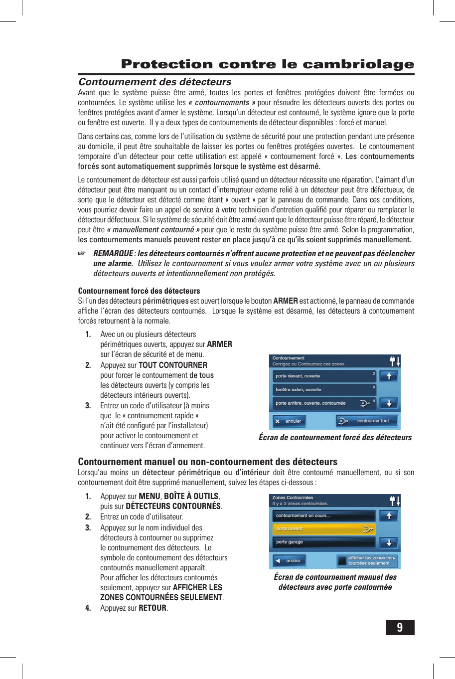 9 Protection contre le cambriolageContournement des d&eacute;tecteursAvant que le syst&egrave;me puisse &ecirc;tre arm&eacute;, toutes les portes et fen&ecirc;tres prot&eacute;g&eacute;es doivent &ecirc;tre ferm&eacute;es ou contourn&eacute;es. Le syst&egrave;me utilise les &laquo; contournements &raquo; pour r&eacute;soudre les d&eacute;tecteurs ouverts des portes ou fen&ecirc;tres prot&eacute;g&eacute;es avant d&rsquo;armer le syst&egrave;me. Lorsqu&rsquo;un d&eacute;tecteur est contourn&eacute;, le syst&egrave;me ignore que la porte ou fen&ecirc;tre est ouverte.  Il y a deux types de contournements de d&eacute;tecteur disponibles : forc&eacute; et manuel.Dans certains cas, comme lors de l&rsquo;utilisation du syst&egrave;me de s&eacute;curit&eacute; pour une protection pendant une pr&eacute;sence au domicile, il peut &ecirc;tre souhaitable de laisser les portes ou fen&ecirc;tres prot&eacute;g&eacute;es ouvertes.  Le contournement temporaire d&rsquo;un d&eacute;tecteur pour cette utilisation est appel&eacute; &laquo; contournement forc&eacute; &raquo;. Les contournements forc&eacute;s sont automatiquement supprim&eacute;s lorsque le syst&egrave;me est d&eacute;sarm&eacute;. Le contournement de d&eacute;tecteur est aussi parfois utilis&eacute; quand un d&eacute;tecteur n&eacute;cessite une r&eacute;paration. L&rsquo;aimant d&rsquo;un d&eacute;tecteur peut &ecirc;tre manquant ou un contact d&rsquo;interrupteur externe reli&eacute; &agrave; un d&eacute;tecteur peut &ecirc;tre d&eacute;fectueux, de sorte que le d&eacute;tecteur est d&eacute;tect&eacute; comme &eacute;tant &laquo; ouvert &raquo; par le panneau de commande. Dans ces conditions, vous pourriez devoir faire un appel de service &agrave; votre technicien d&rsquo;entretien qualiﬁ &eacute; pour r&eacute;parer ou remplacer le d&eacute;tecteur d&eacute;fectueux. Si le syst&egrave;me de s&eacute;curit&eacute; doit &ecirc;tre arm&eacute; avant que le d&eacute;tecteur puisse &ecirc;tre r&eacute;par&eacute;, le d&eacute;tecteur peut &ecirc;tre &laquo; manuellement contourn&eacute; &raquo; pour que le reste du syst&egrave;me puisse &ecirc;tre arm&eacute;. Selon la programmation, les contournements manuels peuvent rester en place jusqu&rsquo;&agrave; ce qu&rsquo;ils soient supprim&eacute;s manuellement.☞  REMARQUE : les d&eacute;tecteurs contourn&eacute;s n&rsquo;offrent aucune protection et ne peuvent pas d&eacute;clencher une alarme.  Utilisez le contournement si vous voulez armer votre syst&egrave;me avec un ou plusieurs d&eacute;tecteurs ouverts et intentionnellement non prot&eacute;g&eacute;s.Contournement forc&eacute; des d&eacute;tecteursSi l&rsquo;un des d&eacute;tecteurs p&eacute;rim&eacute;triques est ouvert lorsque le bouton ARMER est actionn&eacute;, le panneau de commande afﬁ che l&rsquo;&eacute;cran des d&eacute;tecteurs contourn&eacute;s.  Lorsque le syst&egrave;me est d&eacute;sarm&eacute;, les d&eacute;tecteurs &agrave; contournement forc&eacute;s retournent &agrave; la normale. 1.  Avec un ou plusieurs d&eacute;tecteurs p&eacute;rim&eacute;triques ouverts, appuyez sur ARMER sur l&rsquo;&eacute;cran de s&eacute;curit&eacute; et de menu.2.  Appuyez sur TOUT CONTOURNER pour forcer le contournement de tous les d&eacute;tecteurs ouverts (y compris les d&eacute;tecteurs int&eacute;rieurs ouverts).3.  Entrez un code d&rsquo;utilisateur (&agrave; moins que   le &laquo; contournement rapide &raquo; n&rsquo;ait &eacute;t&eacute; conﬁ gur&eacute; par l&rsquo;installateur) pour activer le contournement et continuez vers l&rsquo;&eacute;cran d&rsquo;armement. Contournement manuel ou non-contournement des d&eacute;tecteursLorsqu&rsquo;au moins un d&eacute;tecteur p&eacute;rim&eacute;trique ou d&rsquo;int&eacute;rieur doit &ecirc;tre contourn&eacute; manuellement, ou si son contournement doit &ecirc;tre supprim&eacute; manuellement, suivez les &eacute;tapes ci-dessous :1.  Appuyez sur MENU, BO&Icirc;TE &Agrave; OUTILS, puis sur D&Eacute;TECTEURS CONTOURN&Eacute;S.2.  Entrez un code d&rsquo;utilisateur.3.  Appuyez sur le nom individuel des d&eacute;tecteurs &agrave; contourner ou supprimez le contournement des d&eacute;tecteurs.  Le symbole de contournement des d&eacute;tecteurs contourn&eacute;s manuellement appara&icirc;t.  Pour afﬁ cher les d&eacute;tecteurs contourn&eacute;s seulement, appuyez sur AFFICHER LES ZONES CONTOURN&Eacute;ES SEULEMENT.4.  Appuyez sur RETOUR.&Eacute;cran de contournement forc&eacute; des d&eacute;tecteurs&Eacute;cran de contournement manuel des d&eacute;tecteurs avec porte contourn&eacute;e
