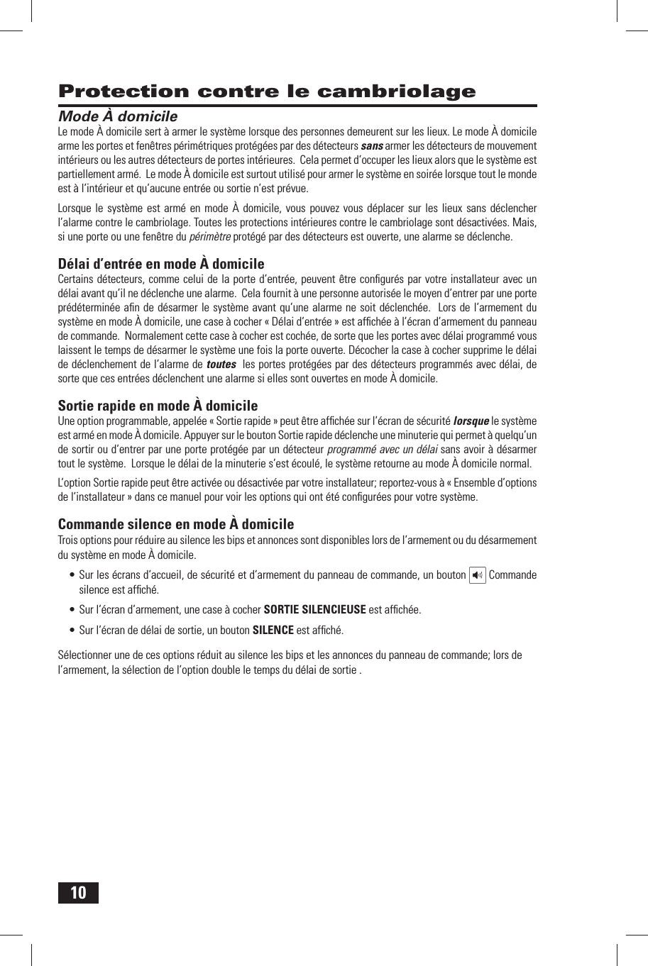 10 Protection contre le cambriolage Mode &Agrave; domicileLe mode &Agrave; domicile sert &agrave; armer le syst&egrave;me lorsque des personnes demeurent sur les lieux. Le mode &Agrave; domicile arme les portes et fen&ecirc;tres p&eacute;rim&eacute;triques prot&eacute;g&eacute;es par des d&eacute;tecteurs sans armer les d&eacute;tecteurs de mouvement int&eacute;rieurs ou les autres d&eacute;tecteurs de portes int&eacute;rieures.  Cela permet d&rsquo;occuper les lieux alors que le syst&egrave;me est partiellement arm&eacute;.  Le mode &Agrave; domicile est surtout utilis&eacute; pour armer le syst&egrave;me en soir&eacute;e lorsque tout le monde est &agrave; l&rsquo;int&eacute;rieur et qu&rsquo;aucune entr&eacute;e ou sortie n&rsquo;est pr&eacute;vue.Lorsque le syst&egrave;me est arm&eacute; en mode &Agrave; domicile, vous pouvez vous d&eacute;placer sur les lieux sans d&eacute;clencher l&rsquo;alarme contre le cambriolage. Toutes les protections int&eacute;rieures contre le cambriolage sont d&eacute;sactiv&eacute;es. Mais, si une porte ou une fen&ecirc;tre du p&eacute;rim&egrave;tre prot&eacute;g&eacute; par des d&eacute;tecteurs est ouverte, une alarme se d&eacute;clenche. D&eacute;lai d&rsquo;entr&eacute;e en mode &Agrave; domicileCertains d&eacute;tecteurs, comme celui de la porte d&rsquo;entr&eacute;e, peuvent &ecirc;tre conﬁ gur&eacute;s par votre installateur avec un d&eacute;lai avant qu&rsquo;il ne d&eacute;clenche une alarme.  Cela fournit &agrave; une personne autoris&eacute;e le moyen d&rsquo;entrer par une porte pr&eacute;d&eacute;termin&eacute;e aﬁ n de d&eacute;sarmer le syst&egrave;me avant qu&rsquo;une alarme ne soit d&eacute;clench&eacute;e.  Lors de l&rsquo;armement du syst&egrave;me en mode &Agrave; domicile, une case &agrave; cocher &laquo; D&eacute;lai d&rsquo;entr&eacute;e &raquo; est afﬁ ch&eacute;e &agrave; l&rsquo;&eacute;cran d&rsquo;armement du panneau de commande.  Normalement cette case &agrave; cocher est coch&eacute;e, de sorte que les portes avec d&eacute;lai programm&eacute; vous laissent le temps de d&eacute;sarmer le syst&egrave;me une fois la porte ouverte. D&eacute;cocher la case &agrave; cocher supprime le d&eacute;lai de d&eacute;clenchement de l&rsquo;alarme de toutes  les portes prot&eacute;g&eacute;es par des d&eacute;tecteurs programm&eacute;s avec d&eacute;lai, de sorte que ces entr&eacute;es d&eacute;clenchent une alarme si elles sont ouvertes en mode &Agrave; domicile.  Sortie rapide en mode &Agrave; domicileUne option programmable, appel&eacute;e &laquo; Sortie rapide &raquo; peut &ecirc;tre afﬁ ch&eacute;e sur l&rsquo;&eacute;cran de s&eacute;curit&eacute; lorsque le syst&egrave;me est arm&eacute; en mode &Agrave; domicile. Appuyer sur le bouton Sortie rapide d&eacute;clenche une minuterie qui permet &agrave; quelqu&rsquo;un de sortir ou d&rsquo;entrer par une porte prot&eacute;g&eacute;e par un d&eacute;tecteur programm&eacute; avec un d&eacute;lai sans avoir &agrave; d&eacute;sarmer tout le syst&egrave;me.  Lorsque le d&eacute;lai de la minuterie s&rsquo;est &eacute;coul&eacute;, le syst&egrave;me retourne au mode &Agrave; domicile normal. L&rsquo;option Sortie rapide peut &ecirc;tre activ&eacute;e ou d&eacute;sactiv&eacute;e par votre installateur; reportez-vous &agrave; &laquo; Ensemble d&rsquo;options de l&rsquo;installateur &raquo; dans ce manuel pour voir les options qui ont &eacute;t&eacute; conﬁ gur&eacute;es pour votre syst&egrave;me. Commande silence en mode &Agrave; domicileTrois options pour r&eacute;duire au silence les bips et annonces sont disponibles lors de l&rsquo;armement ou du d&eacute;sarmement du syst&egrave;me en mode &Agrave; domicile. &bull; Sur les &eacute;crans d&rsquo;accueil, de s&eacute;curit&eacute; et d&rsquo;armement du panneau de commande, un bouton   Commande silence est afﬁ ch&eacute;.&bull; Sur l&rsquo;&eacute;cran d&rsquo;armement, une case &agrave; cocher SORTIE SILENCIEUSE est afﬁ ch&eacute;e. &bull; Sur l&rsquo;&eacute;cran de d&eacute;lai de sortie, un bouton SILENCE est afﬁ ch&eacute;. S&eacute;lectionner une de ces options r&eacute;duit au silence les bips et les annonces du panneau de commande; lors de l&rsquo;armement, la s&eacute;lection de l&rsquo;option double le temps du d&eacute;lai de sortie . 