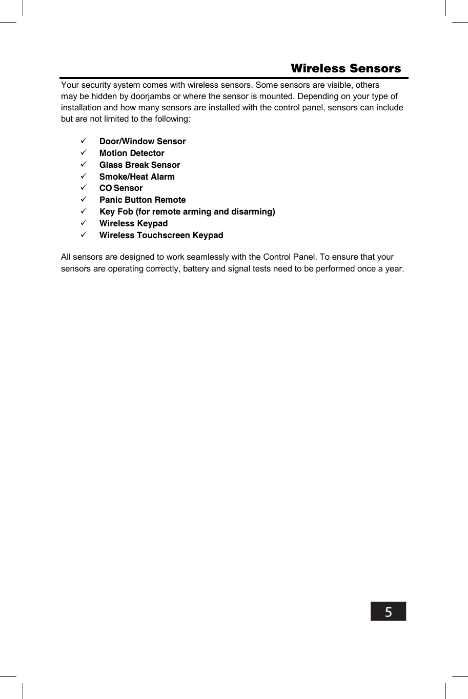                       Wireless Sensors     Your security system comes with wireless sensors. Some sensors are visible, others may be hidden by doorjambs or where the sensor is mounted. Depending on your type of installation and how many sensors are installed with the control panel, sensors can include but are not limited to the following:  Door/Window Sensor  Motion Detector  Glass Break Sensor  Smoke/Heat Alarm  CO Sensor  Panic Button Remote  Key Fob (for remote arming and disarming)  Wireless Keypad  Wireless Touchscreen Keypad All sensors are designed to work seamlessly with the Control Panel. To ensure that your sensors are operating correctly, battery and signal tests need to be performed once a year. 