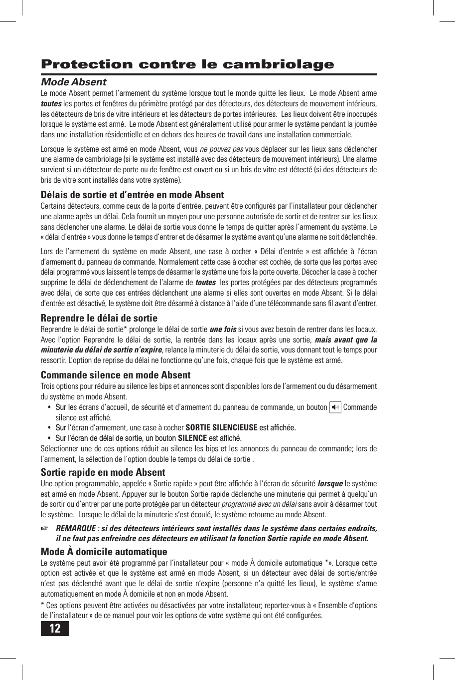 12 Mode AbsentLe mode Absent permet l&rsquo;armement du syst&egrave;me lorsque tout le monde quitte les lieux.  Le mode Absent arme toutes les portes et fen&ecirc;tres du p&eacute;rim&egrave;tre prot&eacute;g&eacute; par des d&eacute;tecteurs, des d&eacute;tecteurs de mouvement int&eacute;rieurs, les d&eacute;tecteurs de bris de vitre int&eacute;rieurs et les d&eacute;tecteurs de portes int&eacute;rieures.  Les lieux doivent &ecirc;tre inoccup&eacute;s lorsque le syst&egrave;me est arm&eacute;.  Le mode Absent est g&eacute;n&eacute;ralement utilis&eacute; pour armer le syst&egrave;me pendant la journ&eacute;e dans une installation r&eacute;sidentielle et en dehors des heures de travail dans une installation commerciale. Lorsque le syst&egrave;me est arm&eacute; en mode Absent, vous ne pouvez pas vous d&eacute;placer sur les lieux sans d&eacute;clencher une alarme de cambriolage (si le syst&egrave;me est install&eacute; avec des d&eacute;tecteurs de mouvement int&eacute;rieurs). Une alarme survient si un d&eacute;tecteur de porte ou de fen&ecirc;tre est ouvert ou si un bris de vitre est d&eacute;tect&eacute; (si des d&eacute;tecteurs de bris de vitre sont install&eacute;s dans votre syst&egrave;me).  D&eacute;lais de sortie et d&rsquo;entr&eacute;e en mode AbsentCertains d&eacute;tecteurs, comme ceux de la porte d&rsquo;entr&eacute;e, peuvent &ecirc;tre conﬁ gur&eacute;s par l&rsquo;installateur pour d&eacute;clencher une alarme apr&egrave;s un d&eacute;lai. Cela fournit un moyen pour une personne autoris&eacute;e de sortir et de rentrer sur les lieux sans d&eacute;clencher une alarme. Le  d&eacute;lai de sortie vous donne le temps de quitter apr&egrave;s l&rsquo;armement du syst&egrave;me. Le&laquo; d&eacute;lai d&rsquo;entr&eacute;e  &raquo; vous donne le temps d&rsquo;entrer et de d&eacute;sarmer le syst&egrave;me avant qu&rsquo;une alarme ne soit d&eacute;clench&eacute;e.Lors de l&rsquo;armement du syst&egrave;me en mode Absent, une case &agrave; cocher &laquo; D&eacute;lai d&rsquo;entr&eacute;e &raquo; est afﬁ ch&eacute;e &agrave; l&rsquo;&eacute;cran d&rsquo;armement du panneau de commande. Normalement cette case &agrave; cocher est coch&eacute;e, de sorte que les portes avec d&eacute;lai programm&eacute; vous laissent le temps de d&eacute;sarmer le syst&egrave;me une fois la porte ouverte. D&eacute;cocher la case &agrave; cocher supprime le d&eacute;lai de d&eacute;clenchement de l&rsquo;alarme de toutes  les portes prot&eacute;g&eacute;es par des d&eacute;tecteurs programm&eacute;s avec d&eacute;lai, de sorte que ces entr&eacute;es d&eacute;clenchent une alarme si elles sont ouvertes en mode Absent. Si le d&eacute;lai d&rsquo;entr&eacute;e est d&eacute;sactiv&eacute;, le syst&egrave;me doit &ecirc;tre d&eacute;sarm&eacute; &agrave; distance &agrave; l&rsquo;aide d&rsquo;une t&eacute;l&eacute;commande sans ﬁ l avant d&rsquo;entrer.  Reprendre le d&eacute;lai de sortieReprendre le d&eacute;lai de sortie* prolonge le d&eacute;lai de sortie une fois si vous avez besoin de rentrer dans les locaux. Avec l&rsquo;option Reprendre le d&eacute;lai de sortie, la rentr&eacute;e dans les locaux apr&egrave;s une sortie, mais avant que la minuterie du d&eacute;lai de sortie n&rsquo;expire, relance la minuterie du d&eacute;lai de sortie, vous donnant tout le temps pour ressortir. L&rsquo;option de reprise du d&eacute;lai ne fonctionne qu&rsquo;une fois, chaque fois que le syst&egrave;me est arm&eacute;. Commande silence en mode AbsentTrois options pour r&eacute;duire au silence les bips et annonces sont disponibles lors de l&rsquo;armement ou du d&eacute;sarmement du syst&egrave;me en mode Absent. &bull; Sur les &eacute;crans d&rsquo;accueil, de s&eacute;curit&eacute; et d&rsquo;armement du panneau de commande, un bouton   Commande silence est afﬁ ch&eacute;.&bull; Sur l&rsquo;&eacute;cran d&rsquo;armement, une case &agrave; cocher SORTIE SILENCIEUSE est afﬁ ch&eacute;e. &bull; Sur l&rsquo;&eacute;cran de d&eacute;lai de sortie, un bouton SILENCE est afﬁ ch&eacute;. S&eacute;lectionner une de ces options r&eacute;duit au silence les bips et les annonces du panneau de commande; lors de l&rsquo;armement, la s&eacute;lection de l&rsquo;option double le temps du d&eacute;lai de sortie . Sortie rapide en mode AbsentUne option programmable, appel&eacute;e &laquo; Sortie rapide &raquo; peut &ecirc;tre afﬁ ch&eacute;e &agrave; l&rsquo;&eacute;cran de s&eacute;curit&eacute; lorsque le syst&egrave;me est arm&eacute; en mode Absent. Appuyer sur le bouton Sortie rapide d&eacute;clenche une minuterie qui permet &agrave; quelqu&rsquo;un de sortir ou d&rsquo;entrer par une porte prot&eacute;g&eacute;e par un d&eacute;tecteur programm&eacute; avec un d&eacute;lai sans avoir &agrave; d&eacute;sarmer tout le syst&egrave;me.  Lorsque le d&eacute;lai de la minuterie s&rsquo;est &eacute;coul&eacute;, le syst&egrave;me retourne au mode Absent.  ☞  REMARQUE : si des d&eacute;tecteurs int&eacute;rieurs sont install&eacute;s dans le syst&egrave;me dans certains endroits, il ne faut pas enfreindre ces d&eacute;tecteurs en utilisant la fonction Sortie rapide en mode Absent. Mode &Agrave; domicile automatiqueLe syst&egrave;me peut avoir &eacute;t&eacute; programm&eacute; par l&rsquo;installateur pour &laquo; mode &Agrave; domicile automatique *&raquo;. Lorsque cette option est activ&eacute;e et que le syst&egrave;me est arm&eacute; en mode Absent, si un d&eacute;tecteur avec d&eacute;lai de sortie/entr&eacute;e n&rsquo;est pas d&eacute;clench&eacute; avant que le d&eacute;lai de sortie n&rsquo;expire (personne n&rsquo;a quitt&eacute; les lieux), le syst&egrave;me s&rsquo;arme automatiquement en mode &Agrave; domicile et non en mode Absent.* Ces options peuvent &ecirc;tre activ&eacute;es ou d&eacute;sactiv&eacute;es par votre installateur; reportez-vous &agrave; &laquo; Ensemble d&rsquo;options de l&rsquo;installateur &raquo; de ce manuel pour voir les options de votre syst&egrave;me qui ont &eacute;t&eacute; conﬁ gur&eacute;es. Protection contre le cambriolage
