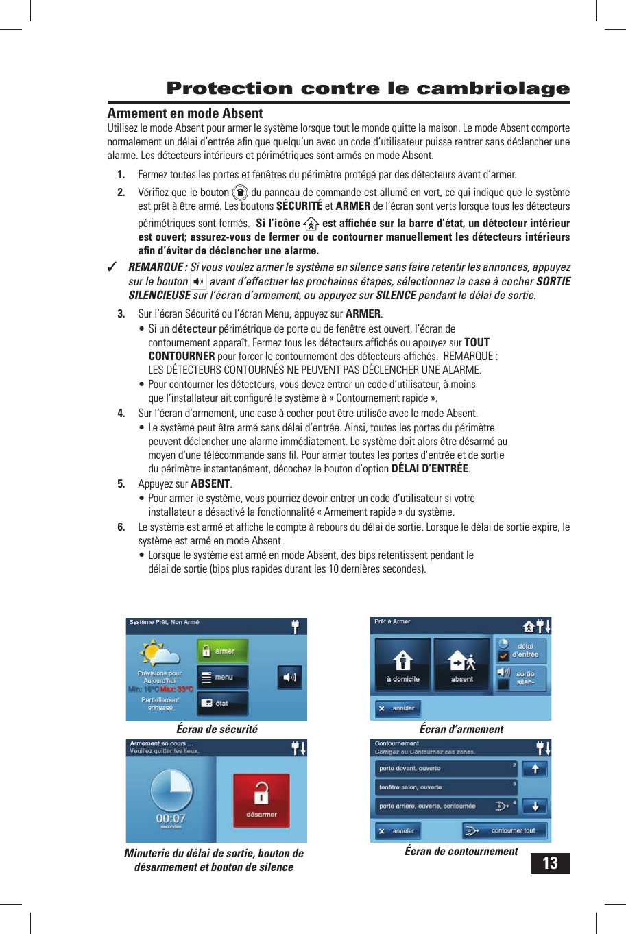 13Armement en mode AbsentUtilisez le  mode Absent pour armer le syst&egrave;me lorsque tout le monde quitte la maison. Le mode Absent comporte normalement un d&eacute;lai d&rsquo;entr&eacute;e aﬁ n que quelqu&rsquo;un avec un  code d&rsquo;utilisateur puisse rentrer sans d&eacute;clencher une alarme. Les d&eacute;tecteurs int&eacute;rieurs et p&eacute;rim&eacute;triques sont arm&eacute;s en mode Absent.1.  Fermez toutes les portes et fen&ecirc;tres du p&eacute;rim&egrave;tre prot&eacute;g&eacute; par des d&eacute;tecteurs avant d&rsquo;armer.2.  V&eacute;riﬁ ez que le  bouton  du panneau de commande est allum&eacute; en vert, ce qui indique que le syst&egrave;me est pr&ecirc;t &agrave; &ecirc;tre arm&eacute;. Les boutons S&Eacute;CURIT&Eacute; et  ARMER de l&rsquo;&eacute;cran sont verts lorsque tous les d&eacute;tecteurs p&eacute;rim&eacute;triques sont ferm&eacute;s.  Si l&rsquo;ic&ocirc;ne   est afﬁ ch&eacute;e sur la barre d&rsquo;&eacute;tat, un d&eacute;tecteur int&eacute;rieur est ouvert; assurez-vous de fermer ou de contourner manuellement les d&eacute;tecteurs int&eacute;rieurs aﬁ n d&rsquo;&eacute;viter de d&eacute;clencher une alarme. ✓  REMARQUE : Si vous voulez armer le syst&egrave;me en silence sans faire retentir les annonces, appuyez sur le bouton   avant d&rsquo;effectuer les prochaines &eacute;tapes, s&eacute;lectionnez la case &agrave; cocher SORTIE SILENCIEUSE sur l&rsquo;&eacute;cran d&rsquo;armement, ou appuyez sur SILENCE pendant le d&eacute;lai de sortie.3.  Sur l&rsquo;&eacute;cran S&eacute;curit&eacute; ou l&rsquo;&eacute;cran Menu, appuyez sur ARMER.&bull; Si un d&eacute;tecteur p&eacute;rim&eacute;trique de porte ou de fen&ecirc;tre est ouvert, l&rsquo;&eacute;cran de contournement appara&icirc;t. Fermez tous les d&eacute;tecteurs afﬁ ch&eacute;s ou appuyez sur  TOUT CONTOURNER pour forcer le contournement des d&eacute;tecteurs afﬁ ch&eacute;s.  REMARQUE : LES D&Eacute;TECTEURS CONTOURN&Eacute;S NE PEUVENT PAS D&Eacute;CLENCHER UNE ALARME.&bull; Pour contourner les d&eacute;tecteurs, vous devez entrer un code d&rsquo;utilisateur, &agrave; moins que l&rsquo;installateur ait conﬁ gur&eacute; le syst&egrave;me &agrave; &laquo;  Contournement rapide &raquo;.4.  Sur l&rsquo;&eacute;cran d&rsquo;armement, une case &agrave; cocher peut &ecirc;tre utilis&eacute;e avec le mode Absent.&bull; Le syst&egrave;me peut &ecirc;tre arm&eacute; sans  d&eacute;lai d&rsquo;entr&eacute;e. Ainsi, toutes les portes du p&eacute;rim&egrave;tre peuvent d&eacute;clencher une alarme imm&eacute;diatement. Le syst&egrave;me doit alors &ecirc;tre d&eacute;sarm&eacute; au moyen d&rsquo;une t&eacute;l&eacute;commande sans ﬁ l. Pour armer toutes les portes d&rsquo;entr&eacute;e et de sortie du p&eacute;rim&egrave;tre instantan&eacute;ment, d&eacute;cochez le bouton d&rsquo;option  D&Eacute;LAI D&rsquo;ENTR&Eacute;E.5.  Appuyez sur  ABSENT.&bull; Pour armer le syst&egrave;me, vous pourriez devoir entrer un code d&rsquo;utilisateur si votre installateur a d&eacute;sactiv&eacute; la fonctionnalit&eacute; &laquo;  Armement rapide &raquo; du syst&egrave;me.6.  Le syst&egrave;me est arm&eacute; et afﬁ che le compte &agrave; rebours du  d&eacute;lai de sortie. Lorsque le d&eacute;lai de sortie expire, le syst&egrave;me est arm&eacute; en mode Absent.&bull; Lorsque le syst&egrave;me est arm&eacute; en mode Absent, des bips retentissent pendant le d&eacute;lai de sortie (bips plus rapides durant les 10 derni&egrave;res secondes).  Protection contre le cambriolage&Eacute;cran de s&eacute;curit&eacute; &Eacute;cran d&rsquo;armement&Eacute;cran de contournementMinuterie du d&eacute;lai de sortie, bouton de d&eacute;sarmement et bouton de silence