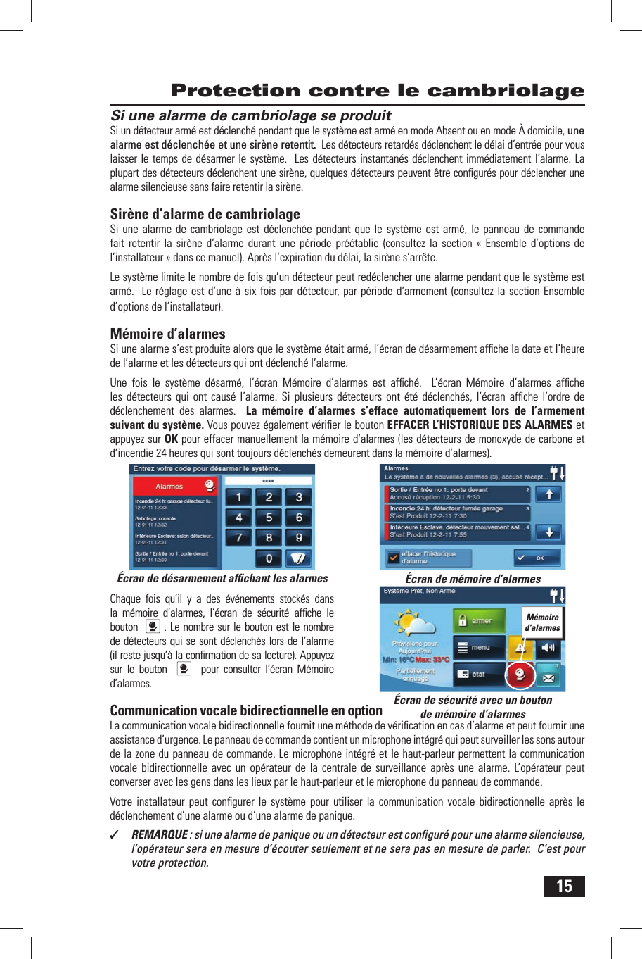 15Si une alarme de cambriolage se produitSi un d&eacute;tecteur arm&eacute; est d&eacute;clench&eacute; pendant que le syst&egrave;me est arm&eacute; en mode Absent ou en mode &Agrave; domicile, une alarme est d&eacute;clench&eacute;e et une sir&egrave;ne retentit.  Les d&eacute;tecteurs retard&eacute;s d&eacute;clenchent le d&eacute;lai d&rsquo;entr&eacute;e pour vous laisser le temps de d&eacute;sarmer le syst&egrave;me.  Les d&eacute;tecteurs instantan&eacute;s d&eacute;clenchent imm&eacute;diatement l&rsquo;alarme. La plupart des d&eacute;tecteurs d&eacute;clenchent une sir&egrave;ne, quelques d&eacute;tecteurs peuvent &ecirc;tre conﬁ gur&eacute;s pour d&eacute;clencher une alarme silencieuse sans faire retentir la sir&egrave;ne. Sir&egrave;ne d&rsquo;alarme  de cambriolageSi une alarme de cambriolage est d&eacute;clench&eacute;e pendant que le syst&egrave;me est arm&eacute;, le panneau de commande fait retentir la sir&egrave;ne d&rsquo;alarme durant une p&eacute;riode pr&eacute;&eacute;tablie (consultez la section &laquo; Ensemble d&rsquo;options de l&rsquo;installateur &raquo; dans ce manuel). Apr&egrave;s l&rsquo;expiration du d&eacute;lai, la sir&egrave;ne s&rsquo;arr&ecirc;te.Le syst&egrave;me limite le nombre de fois qu&rsquo;un d&eacute;tecteur peut red&eacute;clencher une alarme pendant que le syst&egrave;me est arm&eacute;.  Le r&eacute;glage est d&rsquo;une &agrave; six fois par d&eacute;tecteur, par p&eacute;riode d&rsquo;armement (consultez la section Ensemble d&rsquo;options de l&rsquo;installateur). M&eacute;moire d&rsquo;alarmesSi une alarme s&rsquo;est produite alors que le syst&egrave;me &eacute;tait arm&eacute;,  l&rsquo;&eacute;cran de d&eacute;sarmement afﬁ che la date et l&rsquo;heure de l&rsquo;alarme et les d&eacute;tecteurs qui ont d&eacute;clench&eacute; l&rsquo;alarme.Une fois le syst&egrave;me d&eacute;sarm&eacute;, l&rsquo;&eacute;cran M&eacute;moire d&rsquo;alarmes est afﬁ ch&eacute;.  L&rsquo; &eacute;cran M&eacute;moire d&rsquo;alarmes afﬁ che les d&eacute;tecteurs qui ont caus&eacute; l&rsquo;alarme. Si plusieurs d&eacute;tecteurs ont &eacute;t&eacute; d&eacute;clench&eacute;s, l&rsquo;&eacute;cran afﬁ che l&rsquo;ordre de d&eacute;clenchement des alarmes.  La m&eacute;moire d&rsquo;alarmes s&rsquo;efface automatiquement lors de l&rsquo;armement suivant du syst&egrave;me. Vous pouvez &eacute;galement v&eacute;riﬁ er le bouton  EFFACER L&rsquo;HISTORIQUE DES ALARMES et appuyez sur OK pour effacer manuellement la m&eacute;moire d&rsquo;alarmes (les d&eacute;tecteurs de monoxyde de carbone et d&rsquo;incendie 24 heures qui sont toujours d&eacute;clench&eacute;s demeurent dans la m&eacute;moire d&rsquo;alarmes). Chaque fois qu&rsquo;il y a des &eacute;v&eacute;nements stock&eacute;s dans la m&eacute;moire d&rsquo;alarmes, l&rsquo;&eacute;cran de s&eacute;curit&eacute; afﬁ che le bouton   . Le nombre sur le bouton est le nombre de d&eacute;tecteurs qui se sont d&eacute;clench&eacute;s lors de l&rsquo;alarme (il reste jusqu&rsquo;&agrave; la conﬁ rmation de sa lecture). Appuyez sur le bouton    pour consulter l&rsquo;&eacute;cran M&eacute;moire d&rsquo;alarmes. Communication vocale bidirectionnelle en optionLa communication vocale bidirectionnelle fournit une m&eacute;thode de v&eacute;riﬁ cation en cas d&rsquo;alarme et peut fournir une assistance d&rsquo;urgence. Le panneau de commande contient un microphone int&eacute;gr&eacute; qui peut surveiller les sons autour de la zone du panneau de commande. Le microphone int&eacute;gr&eacute;  et le haut-parleur permettent la communication vocale bidirectionnelle avec un op&eacute;rateur de la centrale de surveillance apr&egrave;s une alarme. L&rsquo;op&eacute;rateur peut converser avec les gens dans les lieux par le haut-parleur et le microphone du panneau de commande .Votre installateur peut conﬁ gurer le syst&egrave;me pour utiliser la communication vocale bidirectionnelle apr&egrave;s le d&eacute;clenchement d&rsquo;une alarme ou d&rsquo;une alarme de panique.✓  REMARQUE : si une alarme de panique ou un d&eacute;tecteur est conﬁ gur&eacute; pour une alarme silencieuse, l&rsquo;op&eacute;rateur sera en mesure d&rsquo;&eacute;couter seulement et ne sera pas en mesure de parler.  C&rsquo;est pour votre protection. Protection contre le cambriolage&Eacute;cran de d&eacute;sarmement afﬁ chant les alarmes &Eacute;cran de m&eacute;moire d&rsquo;alarmes&Eacute;cran de s&eacute;curit&eacute; avec un bouton de m&eacute;moire d&rsquo;alarmesM&eacute;moire d&rsquo;alarmes