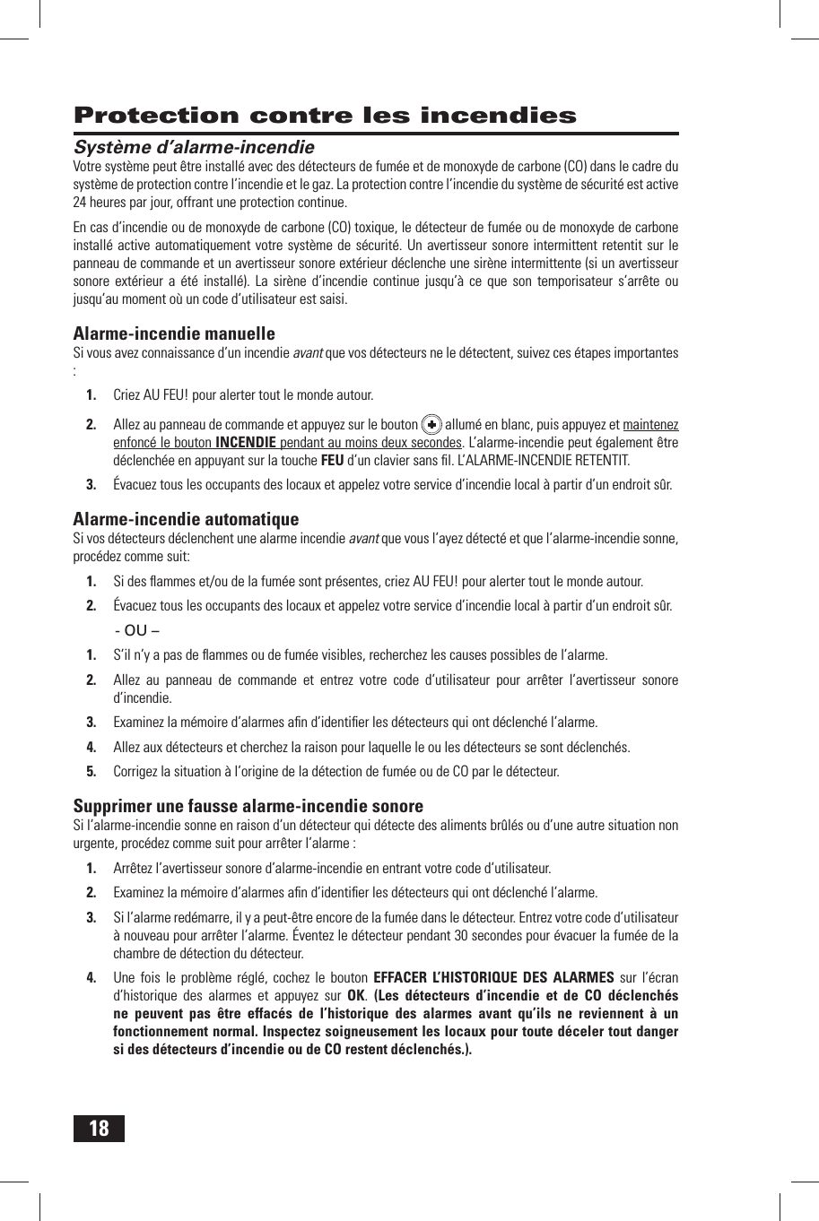 18 Protection contre les incendies Syst&egrave;me d&rsquo;alarme-incendieVotre syst&egrave;me peut &ecirc;tre install&eacute; avec des  d&eacute;tecteurs de fum&eacute;e et de  monoxyde de carbone (CO) dans le cadre du syst&egrave;me de protection contre l&rsquo;incendie et le gaz. La protection contre l&rsquo;incendie du syst&egrave;me de s&eacute;curit&eacute; est active 24 heures par jour, offrant une protection continue.En cas d&rsquo;incendie ou de monoxyde de carbone (CO) toxique, le d&eacute;tecteur de fum&eacute;e ou de monoxyde de carbone install&eacute; active automatiquement votre syst&egrave;me de s&eacute;curit&eacute;. Un avertisseur sonore intermittent retentit sur le panneau de commande et un avertisseur sonore ext&eacute;rieur d&eacute;clenche une sir&egrave;ne intermittente (si un avertisseur sonore ext&eacute;rieur a &eacute;t&eacute; install&eacute;). La sir&egrave;ne d&rsquo;incendie continue jusqu&rsquo;&agrave; ce que son temporisateur s&rsquo;arr&ecirc;te ou jusqu&rsquo;au moment o&ugrave; un code d&rsquo;utilisateur est saisi. Alarme-incendie  manuelleSi vous avez connaissance d&rsquo;un incendie avant que vos d&eacute;tecteurs ne le d&eacute;tectent, suivez ces &eacute;tapes importantes :1.  Criez AU FEU! pour alerter tout le monde autour. 2.  Allez au panneau de commande et appuyez sur le bouton   allum&eacute; en blanc, puis appuyez et maintenez enfonc&eacute; le bouton  INCENDIE pendant au moins deux secondes. L&rsquo;alarme-incendie peut &eacute;galement &ecirc;tre d&eacute;clench&eacute;e en appuyant sur la touche FEU d&rsquo;un clavier sans ﬁ l. L&rsquo;ALARME-INCENDIE RETENTIT.3.  &Eacute;vacuez tous les occupants des locaux et appelez votre service d&rsquo;incendie local &agrave; partir d&rsquo;un endroit s&ucirc;r. Alarme-incendie  automatiqueSi vos d&eacute;tecteurs d&eacute;clenchent une alarme incendie avant que vous l&rsquo;ayez d&eacute;tect&eacute; et que l&rsquo;alarme-incendie sonne, proc&eacute;dez comme suit:1.  Si des ﬂ ammes et/ou de la fum&eacute;e sont pr&eacute;sentes, criez AU FEU! pour alerter tout le monde autour.2.  &Eacute;vacuez tous les occupants des locaux et appelez votre service d&rsquo;incendie local &agrave; partir d&rsquo;un endroit s&ucirc;r.- OU &ndash;1.  S&rsquo;il n&rsquo;y a pas de ﬂ ammes ou de fum&eacute;e visibles, recherchez les causes possibles de l&rsquo;alarme.2.  Allez au panneau de commande et entrez votre code d&rsquo;utilisateur pour arr&ecirc;ter l&rsquo;avertisseur sonore d&rsquo;incendie.3.  Examinez la m&eacute;moire d&rsquo;alarmes aﬁ n d&rsquo;identiﬁ er les d&eacute;tecteurs qui ont d&eacute;clench&eacute; l&rsquo;alarme.4.  Allez aux d&eacute;tecteurs et cherchez la raison pour laquelle le ou les d&eacute;tecteurs se sont d&eacute;clench&eacute;s.5.  Corrigez la situation &agrave; l&rsquo;origine de la d&eacute;tection de fum&eacute;e ou de CO par le d&eacute;tecteur. Supprimer une fausse alarme-incendie sonoreSi l&rsquo;alarme-incendie sonne en raison d&rsquo;un d&eacute;tecteur qui d&eacute;tecte des aliments br&ucirc;l&eacute;s ou d&rsquo;une autre situation non urgente, proc&eacute;dez comme suit pour arr&ecirc;ter l&rsquo;alarme :1.  Arr&ecirc;tez l&rsquo;avertisseur sonore d&rsquo;alarme-incendie en entrant votre  code d&rsquo;utilisateur.2.  Examinez la m&eacute;moire d&rsquo;alarmes aﬁ n d&rsquo;identiﬁ er les d&eacute;tecteurs qui ont d&eacute;clench&eacute; l&rsquo;alarme.3.  Si l&rsquo;alarme red&eacute;marre, il y a peut-&ecirc;tre encore de la fum&eacute;e dans le d&eacute;tecteur. Entrez votre code d&rsquo;utilisateur &agrave; nouveau pour arr&ecirc;ter l&rsquo;alarme. &Eacute;ventez le d&eacute;tecteur pendant 30 secondes pour &eacute;vacuer la fum&eacute;e de la chambre de d&eacute;tection du d&eacute;tecteur.4.  Une fois le probl&egrave;me r&eacute;gl&eacute;, cochez le bouton  EFFACER L&rsquo;HISTORIQUE DES ALARMES sur  l&rsquo;&eacute;cran d&rsquo;historique des alarmes et appuyez sur OK.  (Les d&eacute;tecteurs d&rsquo;incendie et de CO d&eacute;clench&eacute;s ne peuvent pas &ecirc;tre effac&eacute;s de l&rsquo;historique des alarmes avant qu&rsquo;ils ne reviennent &agrave; un fonctionnement normal. Inspectez soigneusement les locaux pour toute d&eacute;celer tout danger si des d&eacute;tecteurs d&rsquo;incendie ou de CO restent d&eacute;clench&eacute;s.).
