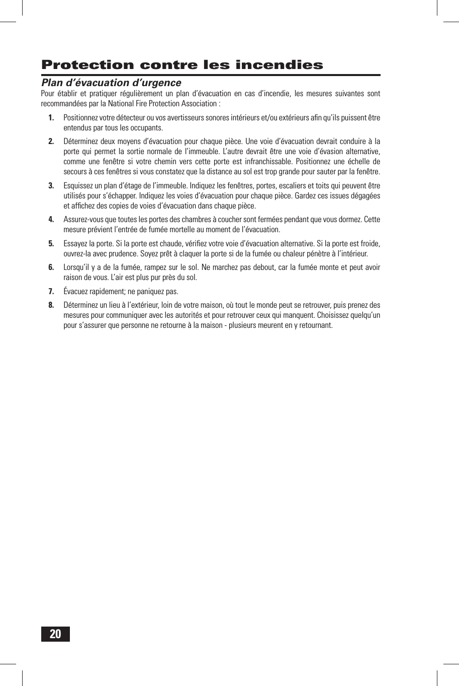 20Protection contre les incendies Plan d&rsquo;&eacute;vacuation d&rsquo;urgencePour &eacute;tablir et pratiquer r&eacute;guli&egrave;rement un plan d&rsquo;&eacute;vacuation en cas d&rsquo;incendie, les mesures suivantes sont recommand&eacute;es par la National Fire Protection Association :1.  Positionnez votre d&eacute;tecteur ou vos avertisseurs sonores int&eacute;rieurs et/ou ext&eacute;rieurs aﬁ n qu&rsquo;ils puissent &ecirc;tre entendus par tous les occupants.2.  D&eacute;terminez deux moyens d&rsquo;&eacute;vacuation pour chaque pi&egrave;ce. Une voie d&rsquo;&eacute;vacuation devrait conduire &agrave; la porte qui permet la sortie normale de l&rsquo;immeuble. L&rsquo;autre devrait &ecirc;tre une voie d&rsquo;&eacute;vasion alternative, comme une fen&ecirc;tre si votre chemin vers cette porte est infranchissable. Positionnez une &eacute;chelle de secours &agrave; ces fen&ecirc;tres si vous constatez que la distance au sol est trop grande pour sauter par la fen&ecirc;tre.3.  Esquissez un plan d&rsquo;&eacute;tage de l&rsquo;immeuble. Indiquez les fen&ecirc;tres, portes, escaliers et toits qui peuvent &ecirc;tre utilis&eacute;s pour s&rsquo;&eacute;chapper. Indiquez les voies d&rsquo;&eacute;vacuation pour chaque pi&egrave;ce. Gardez ces issues d&eacute;gag&eacute;es et afﬁ chez des copies de voies d&rsquo;&eacute;vacuation dans chaque pi&egrave;ce.4.  Assurez-vous que toutes les portes des chambres &agrave; coucher sont ferm&eacute;es pendant que vous dormez. Cette mesure pr&eacute;vient l&rsquo;entr&eacute;e de fum&eacute;e mortelle au moment de l&rsquo;&eacute;vacuation. 5.  Essayez la porte. Si la porte est chaude, v&eacute;riﬁ ez votre voie d&rsquo;&eacute;vacuation alternative. Si la porte est froide, ouvrez-la avec prudence. Soyez pr&ecirc;t &agrave; claquer la porte si de la fum&eacute;e ou chaleur p&eacute;n&egrave;tre &agrave; l&rsquo;int&eacute;rieur.6.  Lorsqu&rsquo;il y a de la fum&eacute;e, rampez sur le sol. Ne marchez pas debout, car la fum&eacute;e monte et peut avoir raison de vous. L&rsquo;air est plus pur pr&egrave;s du sol.7.  &Eacute;vacuez rapidement; ne paniquez pas.8.  D&eacute;terminez un lieu &agrave; l&rsquo;ext&eacute;rieur, loin de votre maison, o&ugrave; tout le monde peut se retrouver, puis prenez des mesures pour communiquer avec les autorit&eacute;s et pour retrouver ceux qui manquent. Choisissez quelqu&rsquo;un pour s&rsquo;assurer que personne ne retourne &agrave; la maison - plusieurs meurent en y retournant.