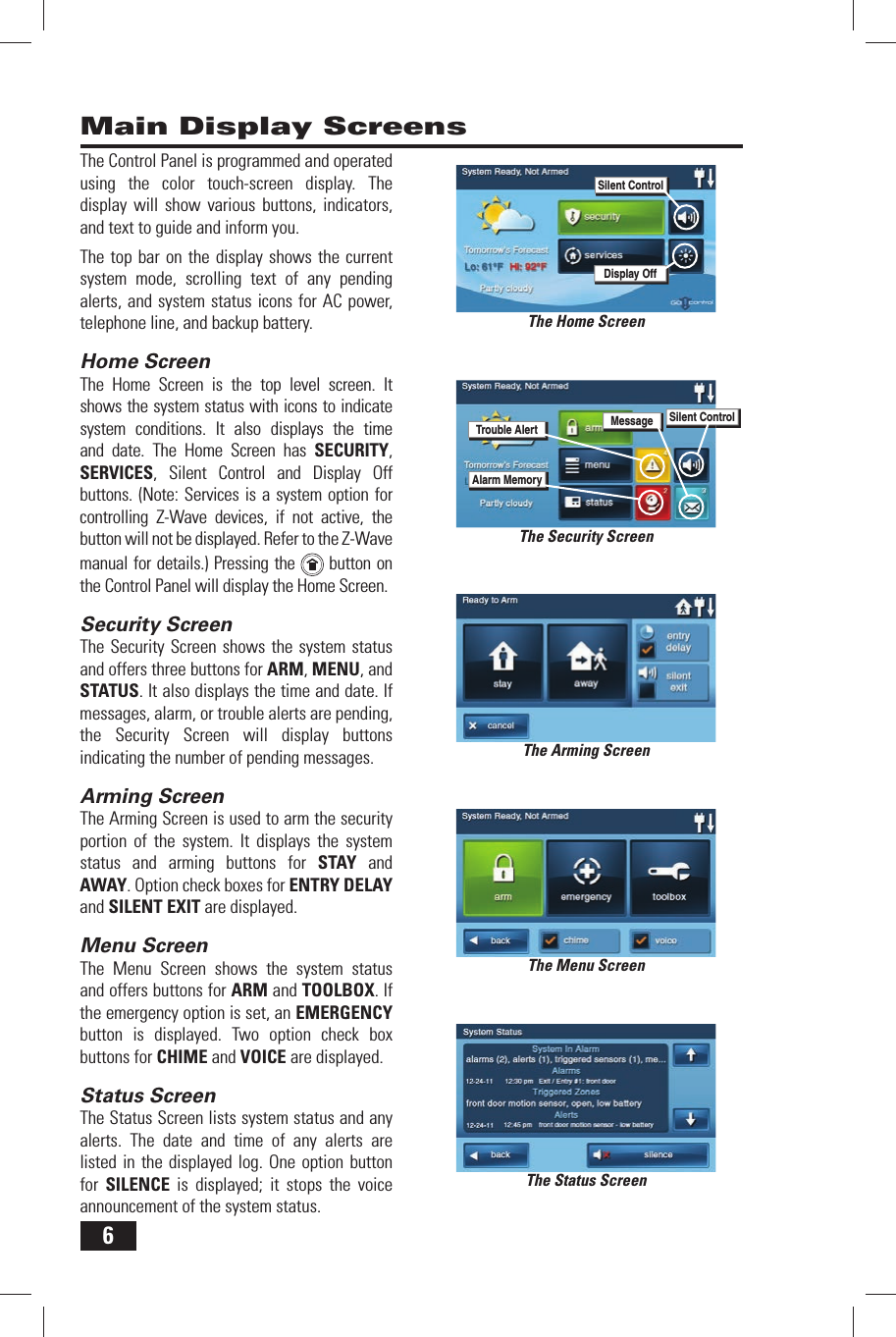 6Main Display ScreensThe Home ScreenThe Arming ScreenThe Menu ScreenThe Status ScreenThe Control Panel is programmed and operated using the color touch-screen display. The display will show various buttons, indicators, and text to guide and inform you.The top bar on the display shows the current system mode, scrolling text of any pending alerts, and system status icons for AC power, telephone line, and backup battery.Home ScreenThe Home Screen is the top level screen. It shows the system status with icons to indicate system conditions. It also displays the time and date. The Home Screen has SECURITY, SERVICES, Silent Control and Display Off buttons. (Note: Services is a system option for controlling Z-Wave devices, if not active, the button will not be displayed. Refer to the Z-Wave manual for details.) Pressing the   button on the Control Panel will display the Home Screen.Security ScreenThe Security Screen shows the system status and offers three buttons for ARM, MENU, and STATUS. It also displays the time and date. If messages, alarm, or trouble alerts are pending, the Security Screen will display buttons indicating the number of pending messages.Arming ScreenThe Arming Screen is used to arm the security portion of the system. It displays the system status and arming buttons for STAY and AWAY. Option check boxes for ENTRY DELAY and SILENT EXIT are displayed.Menu ScreenThe Menu Screen shows the system status and offers buttons for ARM and TOOLBOX. If the emergency option is set, an EMERGENCY button is displayed. Two option check box buttons for CHIME and VOICE are displayed.Status ScreenThe Status Screen lists system status and any alerts. The date and time of any alerts are listed in the displayed log. One option button for  SILENCE is displayed; it stops the voice announcement of the system status.The Security ScreenTrouble AlertAlarm MemoryMessageSilent ControlDisplay OffSilent Control