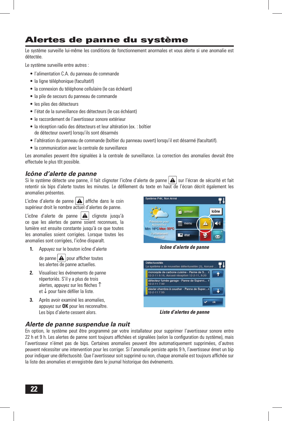 22Alertes de panne du syst&egrave;meLe syst&egrave;me surveille lui-m&ecirc;me les conditions de fonctionnement anormales et vous alerte si une anomalie est d&eacute;tect&eacute;e.Le syst&egrave;me surveille entre autres :&bull; l&rsquo;alimentation C.A. du panneau de commande&bull; la ligne t&eacute;l&eacute;phonique (facultatif)&bull; la connexion du t&eacute;l&eacute;phone cellulaire (le cas &eacute;ch&eacute;ant)&bull; la pile de secours du panneau de commande&bull; les piles des d&eacute;tecteurs&bull; l&rsquo;&eacute;tat de la surveillance des d&eacute;tecteurs (le cas &eacute;ch&eacute;ant)&bull; le raccordement de l&rsquo;avertisseur sonore ext&eacute;rieur&bull; la r&eacute;ception radio des d&eacute;tecteurs et leur alt&eacute;ration (ex. : bo&icirc;tier de d&eacute;tecteur ouvert) lorsqu&rsquo;ils sont d&eacute;sarm&eacute;s&bull; l&rsquo;alt&eacute;ration du panneau de commande (bo&icirc;tier du panneau ouvert) lorsqu&rsquo;il est d&eacute;sarm&eacute; (facultatif).&bull; la communication avec la centrale de surveillanceLes anomalies peuvent &ecirc;tre signal&eacute;es &agrave; la centrale de surveillance. La correction des anomalies devrait &ecirc;tre effectu&eacute;e le plus t&ocirc;t possible. Ic&ocirc;ne d&rsquo;alerte de panneSi le syst&egrave;me d&eacute;tecte une panne, il fait clignoter l&rsquo;ic&ocirc;ne d&rsquo;alerte de panne   sur l&rsquo;&eacute;cran de s&eacute;curit&eacute; et fait retentir six bips d&rsquo;alerte toutes les minutes. Le d&eacute;ﬁ lement du texte en haut de l&rsquo;&eacute;cran d&eacute;crit &eacute;galement les anomalies pr&eacute;sentes.L&rsquo;ic&ocirc;ne d&rsquo;alerte de panne   afﬁ che dans le coin sup&eacute;rieur droit le nombre actuel d&rsquo;alertes de panne. L&rsquo;ic&ocirc;ne d&rsquo;alerte de panne   clignote jusqu&rsquo;&agrave; ce que les alertes de panne soient reconnues, la lumi&egrave;re est ensuite constante jusqu&rsquo;&agrave; ce que toutes les anomalies soient corrig&eacute;es. Lorsque toutes les anomalies sont corrig&eacute;es, l&rsquo;ic&ocirc;ne dispara&icirc;t. 1.  Appuyez sur le bouton ic&ocirc;ne d&rsquo;alerte de panne   pour afﬁ cher toutes les alertes de panne actuelles.2.  Visualisez les &eacute;v&eacute;nements de panne r&eacute;pertori&eacute;s. S&rsquo;il y a plus de trois alertes, appuyez sur les ﬂ &egrave;ches &uarr; et &darr; pour faire d&eacute;ﬁ ler la liste. 3.  Apr&egrave;s avoir examin&eacute; les anomalies, appuyez sur OK pour les reconna&icirc;tre. Les bips d&rsquo;alerte cessent alors. Alerte de panne suspendue la nuitEn option, le syst&egrave;me peut &ecirc;tre programm&eacute; par votre installateur pour supprimer l&rsquo;avertisseur sonore entre 22 h et 9 h. Les alertes de panne sont toujours afﬁ ch&eacute;es et signal&eacute;es (selon la conﬁ guration du syst&egrave;me), mais l&rsquo;avertisseur n&rsquo;&eacute;met pas de bips. Certaines anomalies peuvent &ecirc;tre automatiquement supprim&eacute;es, d&rsquo;autres peuvent n&eacute;cessiter une intervention pour les corriger. Si l&rsquo;anomalie persiste apr&egrave;s 9 h, l&rsquo;avertisseur &eacute;met un bip pour indiquer une d&eacute;fectuosit&eacute;. Que l&rsquo;avertisseur soit supprim&eacute; ou non, chaque anomalie est toujours afﬁ ch&eacute;e sur la liste des anomalies et enregistr&eacute;e dans le journal historique des &eacute;v&eacute;nements.Liste d&rsquo;alertes de panneIc&ocirc;ne d&rsquo;alerte de panneIc&ocirc;ne