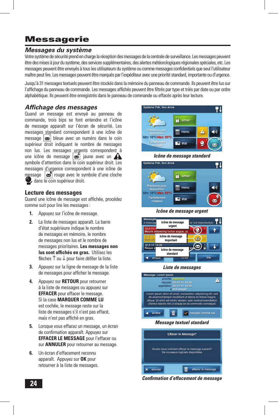 24MessagerieMessages  du syst&egrave;meVotre syst&egrave;me de s&eacute;curit&eacute; prend en charge la r&eacute;ception des messages de la centrale de surveillance. Les messages peuvent &ecirc;tre des mises &agrave; jour du syst&egrave;me, des services suppl&eacute;mentaires, des alertes m&eacute;t&eacute;orologiques r&eacute;gionales sp&eacute;ciales, etc. Les messages peuvent &ecirc;tre envoy&eacute;s &agrave; tous les utilisateurs du syst&egrave;me ou comme messages conﬁ dentiels que seul l&rsquo;utilisateur ma&icirc;tre peut lire. Les messages peuvent &ecirc;tre marqu&eacute;s par l&rsquo;exp&eacute;diteur avec une priorit&eacute; standard, importante ou d&rsquo;urgence.Jusqu&rsquo;&agrave; 31 messages textuels peuvent &ecirc;tre stock&eacute;s dans la m&eacute;moire du panneau de commande. Ils peuvent &ecirc;tre lus sur l&rsquo;afﬁ chage du panneau de commande. Les messages afﬁ ch&eacute;s peuvent &ecirc;tre ﬁ ltr&eacute;s par type et tri&eacute;s par date ou par ordre alphab&eacute;tique. Ils peuvent &ecirc;tre enregistr&eacute;s dans le panneau de commande ou effac&eacute;s apr&egrave;s leur lecture.Afﬁ chage des  messagesQuand un message est envoy&eacute; au panneau de commande, trois bips se font entendre et l&rsquo;ic&ocirc;ne de message appara&icirc;t sur l&rsquo;&eacute;cran de s&eacute;curit&eacute;. Les messages standard correspondent &agrave; une ic&ocirc;ne de message   bleue avec un num&eacute;ro dans le coin sup&eacute;rieur droit indiquant le nombre de messages non lus. Les messages urgents correspondent &agrave; une ic&ocirc;ne de message   jaune avec un symbole d&rsquo;attention dans le coin sup&eacute;rieur droit. Les messages d&rsquo;urgence correspondent &agrave; une ic&ocirc;ne de message    rouge avec le symbole d&rsquo;une cloche  dans le coin sup&eacute;rieur droit.Lecture des  messagesQuand une ic&ocirc;ne de message est afﬁ ch&eacute;e, proc&eacute;dez comme suit pour lire les messages :1.  Appuyez sur l&rsquo;ic&ocirc;ne de message.2.  La liste de messages appara&icirc;t. La barre d&rsquo;&eacute;tat sup&eacute;rieure indique le nombre de messages en m&eacute;moire, le nombre de messages non lus et le nombre de messages prioritaires. Les messages non lus sont afﬁ ch&eacute;s en gras.  Utilisez les ﬂ &egrave;ches &uarr; ou &darr; pour faire d&eacute;ﬁ ler la liste.3.  Appuyez sur la ligne de message de la liste de messages pour afﬁ cher le message.4.  Appuyez sur RETOUR pour retourner &agrave; la liste de messages ou appuyez sur EFFACER pour effacer le message. Si la case MARQUER COMME LU est coch&eacute;e, le message reste sur la liste de messages s&rsquo;il n&rsquo;est pas effac&eacute;, mais n&rsquo;est pas afﬁ ch&eacute; en gras. 5.  Lorsque vous effacez un message, un &eacute;cran de conﬁ rmation appara&icirc;t. Appuyez sur EFFACER LE MESSAGE pour l&rsquo;effacer ou sur ANNULER pour retourner au message.6.  Un &eacute;cran d&rsquo;effacement reconnu appara&icirc;t.  Appuyez sur OK pour retourner &agrave; la liste de messages.Message textuel standardConﬁ rmation d&rsquo;effacement de messageIc&ocirc;ne de message standardListe de messagesIc&ocirc;ne de message urgentIc&ocirc;ne de messageimportantIc&ocirc;ne de messageurgentIc&ocirc;ne de messagestandard
