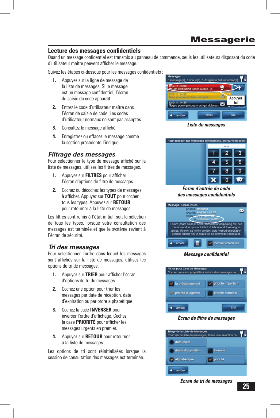 25Lecture des messages  conﬁ dentielsQuand un message conﬁ dentiel est transmis au panneau de commande, seuls les utilisateurs disposant du code d&rsquo;utilisateur ma&icirc;tre peuvent afﬁ cher le message.Suivez les &eacute;tapes ci-dessous pour les messages conﬁ dentiels :1.  Appuyez sur la ligne de message de la liste de messages. Si le message est un message conﬁ dentiel, l&rsquo;&eacute;cran de saisie du code appara&icirc;t.2.  Entrez le code d&rsquo;utilisateur ma&icirc;tre dans l&rsquo;&eacute;cran de saisie de code. Les codes d&rsquo;utilisateur normaux ne sont pas accept&eacute;s.3.  Consultez le message afﬁ ch&eacute;.4.  Enregistrez ou effacez le message comme la section pr&eacute;c&eacute;dente l&rsquo;indique.Filtrage  des messagesPour s&eacute;lectionner le type de message afﬁ ch&eacute; sur la liste de messages, utilisez les ﬁ ltres de messages.1.  Appuyez sur FILTRES pour afﬁ cher l&rsquo;&eacute;cran d&rsquo;options de ﬁ ltre de messages. 2.  Cochez ou d&eacute;cochez les types de messages &agrave; afﬁ cher. Appuyez sur TOUT pour cocher tous les types. Appuyez sur RETOUR pour retourner &agrave; la liste de messages.Les ﬁ ltres sont remis &agrave; l&rsquo;&eacute;tat initial, soit la s&eacute;lection de tous les types, lorsque votre consultation des messages est termin&eacute;e et que le syst&egrave;me revient &agrave; l&rsquo;&eacute;cran de s&eacute;curit&eacute;.Tri  des messagesPour s&eacute;lectionner l&rsquo;ordre dans lequel les messages sont afﬁ ch&eacute;s sur la liste de messages, utilisez les options de tri de messages.1.  Appuyez sur TRIER pour afﬁ cher l&rsquo;&eacute;cran d&rsquo;options de tri de messages. 2.  Cochez une option pour trier les messages par date de r&eacute;ception, date d&rsquo;expiration ou par ordre alphab&eacute;tique.3.  Cochez la case INVERSER pour inverser l&rsquo;ordre d&rsquo;afﬁ chage. Cochez la case PRIORIT&Eacute; pour afﬁ cher les messages urgents en premier.4.  Appuyez sur RETOUR pour retourner &agrave; la liste de messages.Les options de tri sont r&eacute;initialis&eacute;es lorsque la session de consultation des messages est termin&eacute;e.Messagerie&Eacute;cran d&rsquo;entr&eacute;e de code des messages conﬁ dentielsMessage conﬁ dentiel&Eacute;cran de ﬁ ltre de messages&Eacute;cran de tri de messagesListe de messagesAppuyez ici