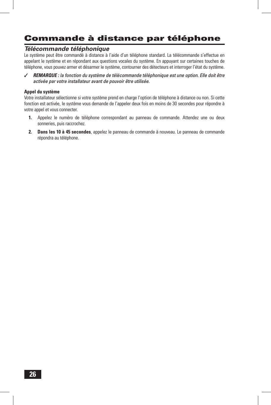 26 Commande &agrave; distance par t&eacute;l&eacute;phone T&eacute;l&eacute;commande t&eacute;l&eacute;phoniqueLe syst&egrave;me peut &ecirc;tre command&eacute; &agrave; distance &agrave; l&rsquo;aide d&rsquo;un t&eacute;l&eacute;phone standard. La t&eacute;l&eacute;commande s&rsquo;effectue en appelant le syst&egrave;me et en r&eacute;pondant aux questions vocales du syst&egrave;me. En appuyant sur certaines touches de t&eacute;l&eacute;phone, vous pouvez armer et d&eacute;sarmer le syst&egrave;me, contourner des d&eacute;tecteurs et interroger l&rsquo;&eacute;tat du syst&egrave;me.✓  REMARQUE : la fonction du syst&egrave;me de t&eacute;l&eacute;commande t&eacute;l&eacute;phonique est une option. Elle doit &ecirc;tre activ&eacute;e par votre installateur avant de pouvoir &ecirc;tre utilis&eacute;e.Appel du syst&egrave;meVotre installateur s&eacute;lectionne si votre syst&egrave;me prend en charge l&rsquo;option de t&eacute;l&eacute;phone &agrave; distance ou non. Si cette fonction est activ&eacute;e, le syst&egrave;me vous demande de l&rsquo;appeler deux fois en moins de 30 secondes pour r&eacute;pondre &agrave; votre appel et vous connecter.1.  Appelez le num&eacute;ro de t&eacute;l&eacute;phone correspondant au panneau de commande. Attendez une ou deux sonneries, puis raccrochez.2.  Dans les 10 &agrave; 45 secondes, appelez le panneau de commande &agrave; nouveau. Le panneau de commande r&eacute;pondra au t&eacute;l&eacute;phone.