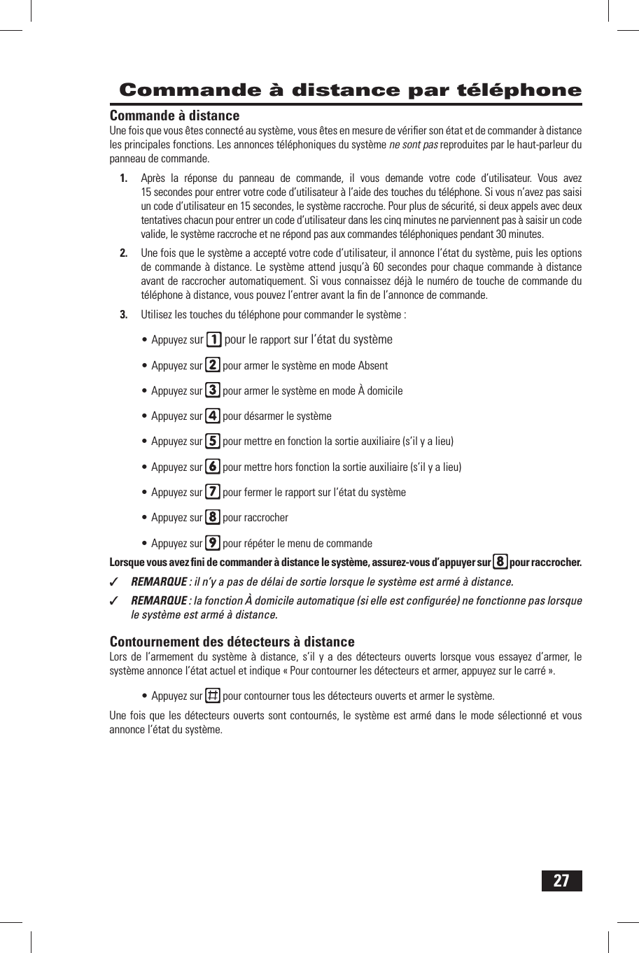 27 Commande &agrave; distance par t&eacute;l&eacute;phone Commande &agrave; distanceUne fois que vous &ecirc;tes connect&eacute; au syst&egrave;me, vous &ecirc;tes en mesure de v&eacute;riﬁ er son &eacute;tat et de commander &agrave; distance les principales fonctions. Les annonces t&eacute;l&eacute;phoniques du syst&egrave;me ne sont pas reproduites par le haut-parleur du panneau de commande.1.  Apr&egrave;s la r&eacute;ponse du panneau de commande, il vous demande votre code d&rsquo;utilisateur. Vous avez 15 secondes pour entrer votre code d&rsquo;utilisateur &agrave; l&rsquo;aide des touches du t&eacute;l&eacute;phone. Si vous n&rsquo;avez pas saisi un code d&rsquo;utilisateur en 15 secondes, le syst&egrave;me raccroche. Pour plus de s&eacute;curit&eacute;, si deux appels avec deux tentatives chacun pour entrer un code d&rsquo;utilisateur dans les cinq minutes ne parviennent pas &agrave; saisir un code valide, le syst&egrave;me raccroche et ne r&eacute;pond pas aux commandes t&eacute;l&eacute;phoniques pendant 30 minutes.2.  Une fois que le syst&egrave;me a accept&eacute; votre code d&rsquo;utilisateur, il annonce l&rsquo;&eacute;tat du syst&egrave;me, puis les options de commande &agrave; distance. Le syst&egrave;me attend jusqu&rsquo;&agrave; 60 secondes pour chaque commande &agrave; distance avant de raccrocher automatiquement. Si vous connaissez d&eacute;j&agrave; le num&eacute;ro de touche de commande du t&eacute;l&eacute;phone &agrave; distance, vous pouvez l&rsquo;entrer avant la ﬁ n de l&rsquo;annonce de commande.3.  Utilisez les touches du t&eacute;l&eacute;phone pour commander le syst&egrave;me :&bull; Appuyez sur   pour le rapport sur l&rsquo;&eacute;tat du syst&egrave;me&bull; Appuyez sur   pour armer le syst&egrave;me en mode Absent&bull; Appuyez sur   pour armer le syst&egrave;me en mode &Agrave; domicile&bull; Appuyez sur   pour d&eacute;sarmer le syst&egrave;me&bull; Appuyez sur   pour mettre en fonction la sortie auxiliaire (s&rsquo;il y a lieu)&bull; Appuyez sur   pour mettre hors fonction la sortie auxiliaire (s&rsquo;il y a lieu)&bull; Appuyez sur   pour fermer le rapport sur l&rsquo;&eacute;tat du syst&egrave;me&bull; Appuyez sur   pour raccrocher&bull; Appuyez sur   pour r&eacute;p&eacute;ter le menu de commandeLorsque vous avez ﬁ ni de commander &agrave; distance le syst&egrave;me, assurez-vous d&rsquo;appuyer sur   pour raccrocher.✓  REMARQUE : il n&rsquo;y a pas de d&eacute;lai de sortie lorsque le syst&egrave;me est arm&eacute; &agrave; distance.✓  REMARQUE : la fonction &Agrave; domicile automatique (si elle est conﬁ gur&eacute;e) ne fonctionne pas lorsque le syst&egrave;me est arm&eacute; &agrave; distance. Contournement des d&eacute;tecteurs &agrave; distanceLors de l&rsquo;armement du syst&egrave;me &agrave; distance, s&rsquo;il y a des d&eacute;tecteurs ouverts lorsque vous essayez d&rsquo;armer, le syst&egrave;me annonce l&rsquo;&eacute;tat actuel et indique &laquo; Pour contourner les d&eacute;tecteurs et armer, appuyez sur le carr&eacute; &raquo;.&bull; Appuyez sur   pour contourner tous les d&eacute;tecteurs ouverts et armer le syst&egrave;me.Une fois que les d&eacute;tecteurs ouverts sont contourn&eacute;s, le syst&egrave;me est arm&eacute; dans le mode s&eacute;lectionn&eacute; et vous annonce l&rsquo;&eacute;tat du syst&egrave;me.