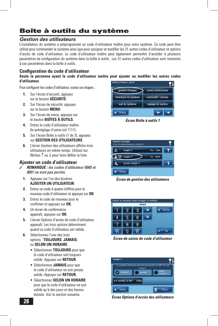 28Gestion des utilisateursL&rsquo;installateur du syst&egrave;me a pr&eacute;programm&eacute; un code d&rsquo;utilisateur ma&icirc;tre  pour votre syst&egrave;me. Ce code peut &ecirc;tre utilis&eacute; pour commander le syst&egrave;me ainsi que pour assigner et modiﬁ er les 31 autres codes d&rsquo;utilisateur et options d&rsquo;acc&egrave;s de code d&rsquo;utilisateur. Le code d&rsquo;utilisateur ma&icirc;tre peut &eacute;galement permettre d&rsquo;acc&eacute;der &agrave; plusieurs param&egrave;tres de conﬁ guration du syst&egrave;me dans la bo&icirc;te &agrave; outils.  Les 31 autres codes d&rsquo;utilisateur sont restreints &agrave; ces param&egrave;tres dans la bo&icirc;te &agrave; outils .Conﬁ guration du code d&rsquo;utilisateurSeule la personne ayant le code d&rsquo;utilisateur ma&icirc;tre peut ajouter ou modiﬁ er les autres codes d&rsquo;utilisateur.Pour conﬁ gurer les codes d&rsquo;utilisateur, suivez ces &eacute;tapes :1.  Sur l&rsquo;&eacute;cran d&rsquo;accueil, appuyez sur le bouton S&Eacute;CURIT&Eacute;.2.  Sur l&rsquo;&eacute;cran de s&eacute;curit&eacute;, appuyez sur le bouton MENU.3.  Sur l&rsquo;&eacute;cran de menu, appuyez sur le bouton BO&Icirc;TES &Agrave; OUTILS.4.  Entrez le code d&rsquo;utilisateur ma&icirc;tre (le pr&eacute;r&eacute;glage d&rsquo;usine est 1111).5.  Sur l&rsquo;&eacute;cran Bo&icirc;te &agrave; outils (1 de 3), appuyez sur  GESTION DES UTILISATEURS.6.  L&rsquo;&eacute;cran Gestion des utilisateurs afﬁ che trois utilisateurs en m&ecirc;me temps. Utilisez les ﬂ &egrave;ches &uarr; ou &darr; pour faire d&eacute;ﬁ ler la liste. Ajouter un code d&rsquo;utilisateur✓  REMARQUE : les codes d&rsquo;utilisateur 0000 et 0001 ne sont pas permis.1.  Appuyez sur l&rsquo;un des boutons  AJOUTER UN UTILISATEUR.2.  Entrez un code &agrave; quatre chiffres pour le nouveau code d&rsquo;utilisateur et appuyez sur OK.3.  Entrez le code de nouveau pour le conﬁ rmer et appuyez sur OK.4.  Un &eacute;cran de conﬁ rmation appara&icirc;t, appuyez sur OK.5.  L&rsquo;&eacute;cran Options d&rsquo;acc&egrave;s de code d&rsquo;utilisateur appara&icirc;t. Les trois options d&eacute;terminent quand ce code d&rsquo;utilisateur est valide.6.  S&eacute;lectionnez l&rsquo;une des trois options :  TOUJOURS;  JAMAIS; ou  SELON UN HORAIRE.&bull; S&eacute;lectionnez TOUJOURS pour que le code d&rsquo;utilisateur soit toujours valide. Appuyez sur RETOUR.&bull; S&eacute;lectionnez JAMAIS pour que le code d&rsquo;utilisateur ne soit jamais valide. Appuyez sur RETOUR.&bull; S&eacute;lectionnez SELON UN HORAIRE pour que le code d&rsquo;utilisateur ne soit valide qu&rsquo;&agrave; des jours et des heures donn&eacute;s. Voir la section suivante.Bo&icirc;te &agrave; outils du syst&egrave;me&Eacute;cran de gestion des utilisateurs&Eacute;cran de saisie de code d&rsquo;utilisateur&Eacute;cran Options d&rsquo;acc&egrave;s des utilisateurs&Eacute;cran Bo&icirc;te &agrave; outils 1