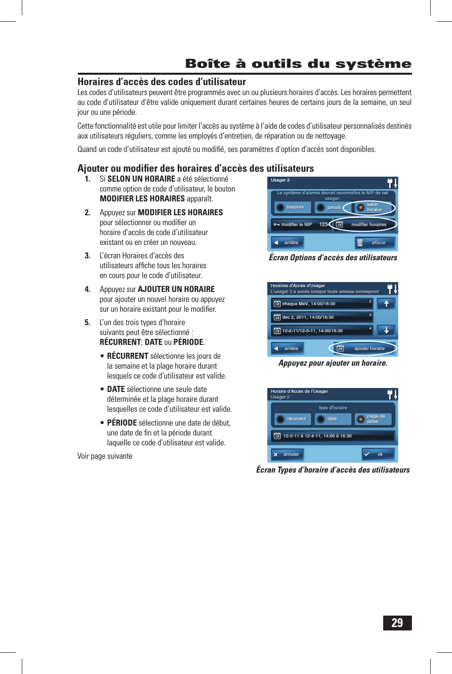 29 Bo&icirc;te &agrave; outils du syst&egrave;meHoraires d&rsquo;acc&egrave;s des codes d&rsquo;utilisateurLes codes d&rsquo;utilisateurs peuvent &ecirc;tre programm&eacute;s avec un ou plusieurs horaires d&rsquo;acc&egrave;s. Les horaires permettent au code d&rsquo;utilisateur d&rsquo;&ecirc;tre valide uniquement durant certaines heures de certains jours de la semaine, un seul jour ou une p&eacute;riode. Cette fonctionnalit&eacute; est utile pour limiter l&rsquo;acc&egrave;s au syst&egrave;me &agrave; l&rsquo;aide de codes d&rsquo;utilisateur personnalis&eacute;s destin&eacute;s aux utilisateurs r&eacute;guliers, comme les employ&eacute;s d&rsquo;entretien, de r&eacute;paration ou de nettoyage. Quand un code d&rsquo;utilisateur est ajout&eacute; ou modiﬁ &eacute;, ses param&egrave;tres d&rsquo;option d&rsquo;acc&egrave;s sont disponibles.Ajouter ou modiﬁ er des horaires d&rsquo;acc&egrave;s des utilisateurs1.  Si  SELON UN HORAIRE a &eacute;t&eacute; s&eacute;lectionn&eacute; comme option de code d&rsquo;utilisateur, le bouton  MODIFIER LES HORAIRES appara&icirc;t.2.  Appuyez sur MODIFIER LES HORAIRES pour s&eacute;lectionner ou modiﬁ er un horaire d&rsquo;acc&egrave;s de code d&rsquo;utilisateur existant ou en cr&eacute;er un nouveau.3.  L&rsquo;&eacute;cran Horaires d&rsquo;acc&egrave;s des utilisateurs afﬁ che tous les horaires en cours pour le code d&rsquo;utilisateur.4.  Appuyez sur  AJOUTER UN HORAIRE pour ajouter un nouvel horaire ou appuyez sur un horaire existant pour le modiﬁ er.5.  L&rsquo;un des trois types d&rsquo;horaire suivants peut &ecirc;tre s&eacute;lectionn&eacute; :  R&Eacute;CURRENT;  DATE ou  P&Eacute;RIODE.&bull; R&Eacute;CURRENT s&eacute;lectionne les jours de la semaine et la plage horaire durant lesquels ce code d&rsquo;utilisateur est valide.&bull; DATE s&eacute;lectionne une seule date d&eacute;termin&eacute;e et la plage horaire durant lesquelles ce code d&rsquo;utilisateur est valide.&bull; P&Eacute;RIODE s&eacute;lectionne une date de d&eacute;but, une date de ﬁ n et la p&eacute;riode durant laquelle ce code d&rsquo;utilisateur est valide.Voir page suivante&Eacute;cran Types d&rsquo;horaire d&rsquo;acc&egrave;s des utilisateurs&Eacute;cran Options d&rsquo;acc&egrave;s des utilisateursAppuyez pour ajouter un horaire.