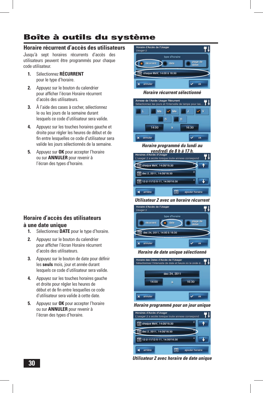 30Horaire r&eacute;current d&rsquo;acc&egrave;s des utilisateursJusqu&rsquo;&agrave; sept horaires r&eacute;currents d&rsquo;acc&egrave;s des utilisateurs peuvent &ecirc;tre programm&eacute;s pour chaque code utilisateur.1.  S&eacute;lectionnez R&Eacute;CURRENT pour le type d&rsquo;horaire.2.  Appuyez sur le bouton du calendrier pour afﬁ cher l&rsquo;&eacute;cran Horaire r&eacute;current d&rsquo;acc&egrave;s des utilisateurs.3.  &Agrave; l&rsquo;aide des cases &agrave; cocher, s&eacute;lectionnez le ou les jours de la semaine durant lesquels ce code d&rsquo;utilisateur sera valide.4.  Appuyez sur les touches horaires gauche et droite pour r&eacute;gler les heures de d&eacute;but et de ﬁ n entre lesquelles ce code d&rsquo;utilisateur sera valide les jours s&eacute;lectionn&eacute;s de la semaine.5.  Appuyez sur OK pour accepter l&rsquo;horaire ou sur ANNULER pour revenir &agrave; l&rsquo;&eacute;cran des types d&rsquo;horaire. Horaire d&rsquo;acc&egrave;s des utilisateurs &agrave; une date unique1.  S&eacute;lectionnez  DATE pour le type d&rsquo;horaire.2.  Appuyez sur le bouton du calendrier pour afﬁ cher l&rsquo;&eacute;cran Horaire r&eacute;current d&rsquo;acc&egrave;s des utilisateurs.3.  Appuyez sur le bouton de date pour d&eacute;ﬁ nir les seuls mois, jour et ann&eacute;e durant lesquels ce code d&rsquo;utilisateur sera valide.4.  Appuyez sur les touches horaires gauche et droite pour r&eacute;gler les heures de d&eacute;but et de ﬁ n entre lesquelles ce code d&rsquo;utilisateur sera valide &agrave; cette date.5.  Appuyez sur OK pour accepter l&rsquo;horaire ou sur ANNULER pour revenir &agrave; l&rsquo;&eacute;cran des types d&rsquo;horaire.Bo&icirc;te &agrave; outils du syst&egrave;meHoraire programm&eacute; du lundi au vendredi de 8 h &agrave; 17 h.Horaire r&eacute;current s&eacute;lectionn&eacute;Horaire programm&eacute; pour un jour uniqueUtilisateur 2 avec horaire de date unique Utilisateur 2 avec un horaire r&eacute;currentHoraire de date unique s&eacute;lectionn&eacute;