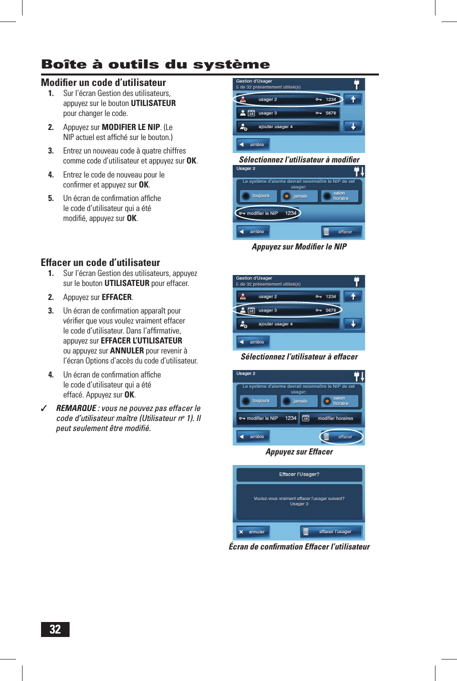 32Bo&icirc;te &agrave; outils du syst&egrave;meModiﬁ er un code d&rsquo;utilisateur1.  Sur l&rsquo;&eacute;cran Gestion des utilisateurs, appuyez sur le bouton  UTILISATEUR pour changer le code.2.  Appuyez sur  MODIFIER LE NIP. (Le NIP actuel est afﬁ ch&eacute; sur le bouton.)3.  Entrez un nouveau code &agrave; quatre chiffres comme code d&rsquo;utilisateur et appuyez sur OK.4.  Entrez le code de nouveau pour le conﬁ rmer et appuyez sur OK.5.  Un &eacute;cran de conﬁ rmation afﬁ che le code d&rsquo;utilisateur qui a &eacute;t&eacute; modiﬁ &eacute;, appuyez sur OK.Effacer un code d&rsquo;utilisateur1.  Sur l&rsquo;&eacute;cran Gestion des utilisateurs, appuyez sur le bouton  UTILISATEUR pour effacer.2.  Appuyez sur  EFFACER.3.  Un &eacute;cran de conﬁ rmation appara&icirc;t pour v&eacute;riﬁ er que vous voulez vraiment effacer le code d&rsquo;utilisateur. Dans l&rsquo;afﬁ rmative, appuyez sur EFFACER L&rsquo;UTILISATEUR ou appuyez sur ANNULER pour revenir &agrave; l&rsquo;&eacute;cran Options d&rsquo;acc&egrave;s du code d&rsquo;utilisateur.4.  Un &eacute;cran de conﬁ rmation afﬁ che le code d&rsquo;utilisateur qui a &eacute;t&eacute; effac&eacute;. Appuyez sur OK.✓  REMARQUE : vous ne pouvez pas effacer le code d&rsquo;utilisateur ma&icirc;tre (Utilisateur no 1). Il peut seulement &ecirc;tre modiﬁ &eacute;.&Eacute;cran de conﬁ rmation Effacer l&rsquo;utilisateurS&eacute;lectionnez l&rsquo;utilisateur &agrave; modiﬁ erS&eacute;lectionnez l&rsquo;utilisateur &agrave; effacerAppuyez sur Modiﬁ er le NIPAppuyez sur Effacer