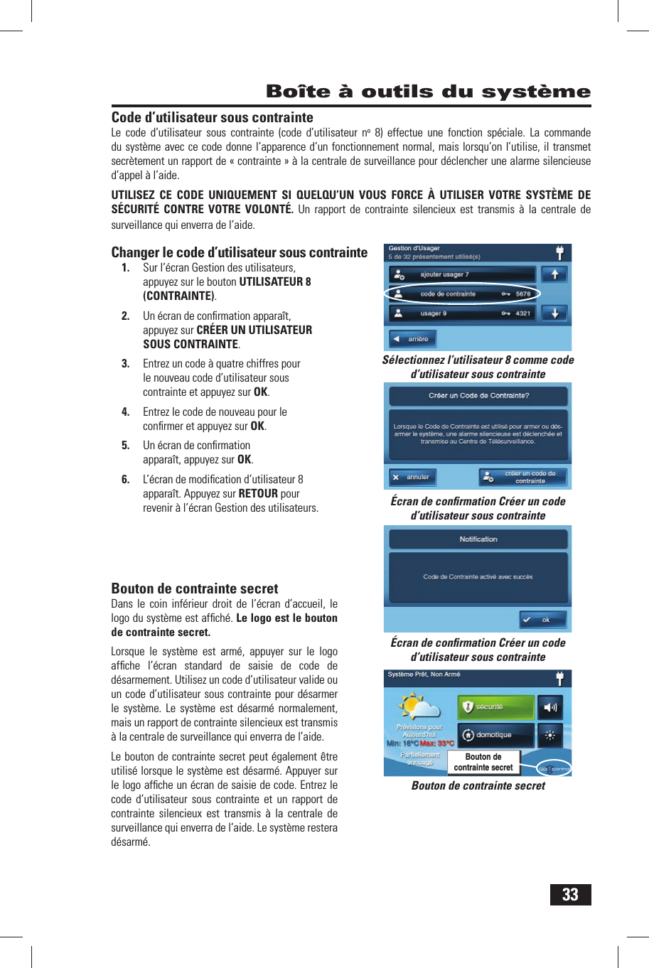 33Code d&rsquo;utilisateur sous contrainteLe code d&rsquo;utilisateur sous contrainte (code d&rsquo;utilisateur no 8) effectue une fonction sp&eacute;ciale. La commande du syst&egrave;me avec ce code donne l&rsquo;apparence d&rsquo;un fonctionnement normal, mais lorsqu&rsquo;on l&rsquo;utilise, il transmet secr&egrave;tement un rapport de &laquo; contrainte &raquo; &agrave; la centrale de surveillance pour d&eacute;clencher une alarme silencieuse d&rsquo;appel &agrave; l&rsquo;aide.UTILISEZ CE CODE UNIQUEMENT SI QUELQU&rsquo;UN VOUS FORCE &Agrave; UTILISER VOTRE SYST&Egrave;ME DE S&Eacute;CURIT&Eacute; CONTRE VOTRE VOLONT&Eacute;. Un rapport de contrainte silencieux est transmis &agrave; la centrale de surveillance qui enverra de l&rsquo;aide.Changer le code d&rsquo;utilisateur sous contrainte1.  Sur l&rsquo;&eacute;cran Gestion des utilisateurs, appuyez sur le bouton UTILISATEUR 8 (CONTRAINTE).2.  Un &eacute;cran de conﬁ rmation appara&icirc;t, appuyez sur CR&Eacute;ER UN UTILISATEUR SOUS CONTRAINTE.3.  Entrez un code &agrave; quatre chiffres pour le nouveau code d&rsquo;utilisateur sous contrainte et appuyez sur OK.4.  Entrez le code de nouveau pour le conﬁ rmer et appuyez sur OK.5.  Un &eacute;cran de conﬁ rmation appara&icirc;t, appuyez sur OK.6.  L&rsquo;&eacute;cran de modiﬁ cation d&rsquo;utilisateur 8 appara&icirc;t. Appuyez sur RETOUR pour revenir &agrave; l&rsquo;&eacute;cran Gestion des utilisateurs. Bouton de contrainte secretDans le coin inf&eacute;rieur droit de l&rsquo;&eacute;cran d&rsquo;accueil, le logo du syst&egrave;me est afﬁ ch&eacute;. Le logo est le bouton de contrainte secret. Lorsque le syst&egrave;me est arm&eacute;, appuyer sur le logo afﬁ che l&rsquo;&eacute;cran standard de saisie de code de d&eacute;sarmement. Utilisez un code d&rsquo;utilisateur valide ou un code d&rsquo;utilisateur sous contrainte pour d&eacute;sarmer le syst&egrave;me. Le syst&egrave;me est d&eacute;sarm&eacute; normalement, mais un rapport de contrainte silencieux est transmis &agrave; la centrale de surveillance qui enverra de l&rsquo;aide.Le bouton de contrainte secret peut &eacute;galement &ecirc;tre utilis&eacute; lorsque le syst&egrave;me est d&eacute;sarm&eacute;. Appuyer sur le logo afﬁ che un &eacute;cran de saisie de code. Entrez le code d&rsquo;utilisateur sous contrainte et un rapport de contrainte silencieux est transmis &agrave; la centrale de surveillance qui enverra de l&rsquo;aide. Le syst&egrave;me restera d&eacute;sarm&eacute;. Bo&icirc;te &agrave; outils du syst&egrave;meBouton de contrainte secretBouton de contrainte secretS&eacute;lectionnez l&rsquo;utilisateur 8 comme code d&rsquo;utilisateur sous contrainte&Eacute;cran de conﬁ rmation Cr&eacute;er un code d&rsquo;utilisateur sous contrainte&Eacute;cran de conﬁ rmation Cr&eacute;er un code d&rsquo;utilisateur sous contrainte