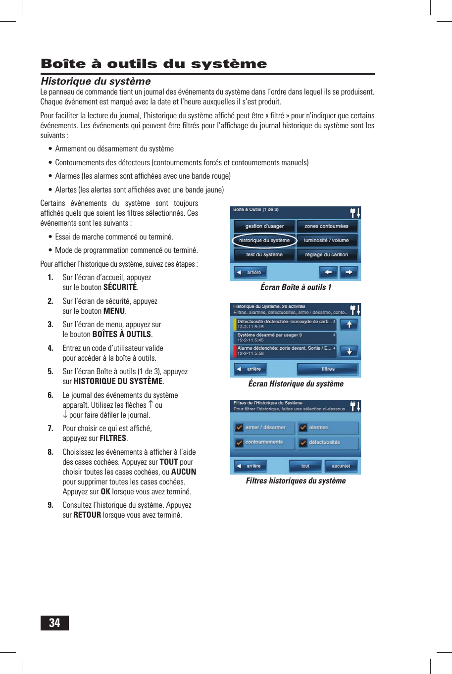34Bo&icirc;te &agrave; outils du syst&egrave;meHistorique du syst&egrave;meLe panneau de commande tient un journal des &eacute;v&eacute;nements du syst&egrave;me dans l&rsquo;ordre dans lequel ils se produisent. Chaque &eacute;v&eacute;nement est marqu&eacute; avec la date et l&rsquo;heure auxquelles il s&rsquo;est produit.Pour faciliter la lecture du journal, l&rsquo;historique du syst&egrave;me afﬁ ch&eacute; peut &ecirc;tre &laquo; ﬁ ltr&eacute; &raquo; pour n&rsquo;indiquer que certains &eacute;v&eacute;nements. Les &eacute;v&eacute;nements qui peuvent &ecirc;tre ﬁ ltr&eacute;s pour l&rsquo;afﬁ chage du journal historique du syst&egrave;me sont les suivants :&bull; Armement ou d&eacute;sarmement du syst&egrave;me&bull; Contournements des d&eacute;tecteurs (contournements forc&eacute;s et contournements manuels)&bull; Alarmes (les alarmes sont afﬁ ch&eacute;es avec une bande rouge)&bull; Alertes (les alertes sont afﬁ ch&eacute;es avec une bande jaune)Certains &eacute;v&eacute;nements du syst&egrave;me sont toujours afﬁ ch&eacute;s quels que soient les ﬁ ltres s&eacute;lectionn&eacute;s. Ces &eacute;v&eacute;nements sont les suivants :&bull; Essai de marche commenc&eacute; ou termin&eacute;.&bull; Mode de programmation commenc&eacute; ou termin&eacute;.Pour afﬁ cher l&rsquo;historique du syst&egrave;me, suivez ces &eacute;tapes :1.  Sur l&rsquo;&eacute;cran d&rsquo;accueil, appuyez sur le bouton S&Eacute;CURIT&Eacute;.2.  Sur l&rsquo;&eacute;cran de s&eacute;curit&eacute;, appuyez sur le bouton MENU.3.  Sur l&rsquo;&eacute;cran de menu, appuyez sur le bouton BO&Icirc;TES &Agrave; OUTILS.4.  Entrez un code d&rsquo;utilisateur valide pour acc&eacute;der &agrave; la bo&icirc;te &agrave; outils.5.  Sur l&rsquo;&eacute;cran Bo&icirc;te &agrave; outils (1 de 3), appuyez sur  HISTORIQUE DU SYST&Egrave;ME.6.  Le journal des &eacute;v&eacute;nements du syst&egrave;me appara&icirc;t. Utilisez les ﬂ &egrave;ches &uarr; ou &darr; pour faire d&eacute;ﬁ ler le journal.7.  Pour choisir ce qui est afﬁ ch&eacute;, appuyez sur  FILTRES.8.  Choisissez les &eacute;v&egrave;nements &agrave; afﬁ cher &agrave; l&rsquo;aide des cases coch&eacute;es. Appuyez sur TOUT pour choisir toutes les cases coch&eacute;es, ou AUCUN pour supprimer toutes les cases coch&eacute;es. Appuyez sur OK lorsque vous avez termin&eacute;.9.  Consultez l&rsquo;historique du syst&egrave;me. Appuyez sur RETOUR lorsque vous avez termin&eacute;.&Eacute;cran Historique du syst&egrave;meFiltres historiques du syst&egrave;me&Eacute;cran Bo&icirc;te &agrave; outils 1