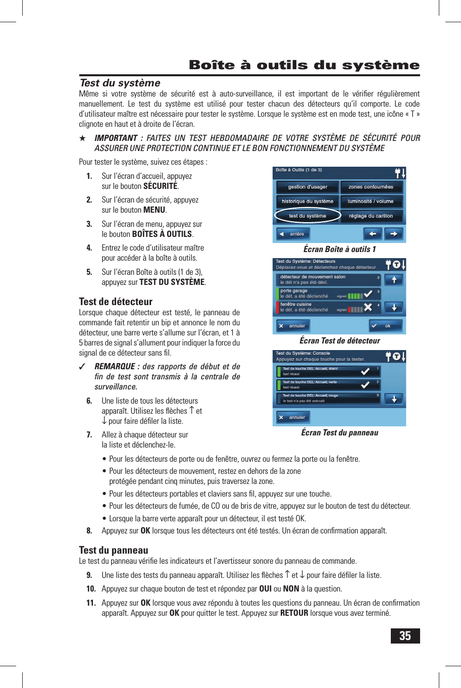 35Test du syst&egrave;meM&ecirc;me si votre syst&egrave;me de s&eacute;curit&eacute; est &agrave; auto-surveillance, il est important de le v&eacute;riﬁ er r&eacute;guli&egrave;rement manuellement. Le test du syst&egrave;me est utilis&eacute; pour tester chacun des d&eacute;tecteurs qu&rsquo;il comporte. Le code d&rsquo;utilisateur ma&icirc;tre est n&eacute;cessaire pour tester le syst&egrave;me. Lorsque le syst&egrave;me est en mode test, une ic&ocirc;ne &laquo; T &raquo; clignote en haut et &agrave; droite de l&rsquo;&eacute;cran.★  IMPORTANT : FAITES UN TEST HEBDOMADAIRE DE VOTRE SYST&Egrave;ME DE S&Eacute;CURIT&Eacute; POUR ASSURER UNE PROTECTION CONTINUE ET LE BON FONCTIONNEMENT DU SYST&Egrave;MEPour tester le syst&egrave;me, suivez ces &eacute;tapes :1.  Sur l&rsquo;&eacute;cran d&rsquo;accueil, appuyez sur le bouton S&Eacute;CURIT&Eacute;.2.  Sur l&rsquo;&eacute;cran de s&eacute;curit&eacute;, appuyez sur le bouton MENU.3.  Sur l&rsquo;&eacute;cran de menu, appuyez sur le bouton BO&Icirc;TES &Agrave; OUTILS.4.  Entrez le code d&rsquo;utilisateur ma&icirc;tre pour acc&eacute;der &agrave; la bo&icirc;te &agrave; outils.5.  Sur l&rsquo;&eacute;cran Bo&icirc;te &agrave; outils (1 de 3), appuyez sur  TEST DU SYST&Egrave;ME.  Test  de  d&eacute;tecteurLorsque chaque d&eacute;tecteur est test&eacute;, le panneau de commande fait retentir un bip et annonce le nom du d&eacute;tecteur, une barre verte s&rsquo;allume sur l&rsquo;&eacute;cran, et 1 &agrave; 5 barres de signal s&rsquo;allument pour indiquer la force du signal de ce d&eacute;tecteur sans ﬁ l.✓  REMARQUE : des rapports de d&eacute;but et de ﬁ n de test sont transmis &agrave; la centrale de surveillance.6.  Une liste de tous les d&eacute;tecteurs appara&icirc;t. Utilisez les ﬂ &egrave;ches &uarr; et &darr; pour faire d&eacute;ﬁ ler la liste.7.  Allez &agrave; chaque d&eacute;tecteur sur la liste et d&eacute;clenchez-le.&bull; Pour les d&eacute;tecteurs de porte ou de fen&ecirc;tre, ouvrez ou fermez la porte ou la fen&ecirc;tre.&bull; Pour les d&eacute;tecteurs de mouvement, restez en dehors de la zone prot&eacute;g&eacute;e pendant cinq minutes, puis traversez la zone.&bull; Pour les d&eacute;tecteurs portables et claviers sans ﬁ l, appuyez sur une touche.&bull; Pour les d&eacute;tecteurs de fum&eacute;e, de CO ou de bris de vitre, appuyez sur le bouton de test du d&eacute;tecteur.&bull; Lorsque la barre verte appara&icirc;t pour un d&eacute;tecteur, il est test&eacute; OK.8.  Appuyez sur OK lorsque tous les d&eacute;tecteurs ont &eacute;t&eacute; test&eacute;s. Un &eacute;cran de conﬁ rmation appara&icirc;t. Test du panneauLe test du panneau v&eacute;riﬁ e les indicateurs et l&rsquo;avertisseur sonore du panneau de commande.9.  Une liste des tests du panneau appara&icirc;t. Utilisez les ﬂ &egrave;ches &uarr; et &darr; pour faire d&eacute;ﬁ ler la liste.10.  Appuyez sur chaque bouton de test et r&eacute;pondez par OUI ou NON &agrave; la question.11.  Appuyez sur OK lorsque vous avez r&eacute;pondu &agrave; toutes les questions du panneau. Un &eacute;cran de conﬁ rmation appara&icirc;t. Appuyez sur OK pour quitter le test. Appuyez sur RETOUR lorsque vous avez termin&eacute;. Bo&icirc;te &agrave; outils du syst&egrave;me&Eacute;cran Test de d&eacute;tecteur&Eacute;cran Test du panneau&Eacute;cran Bo&icirc;te &agrave; outils 1
