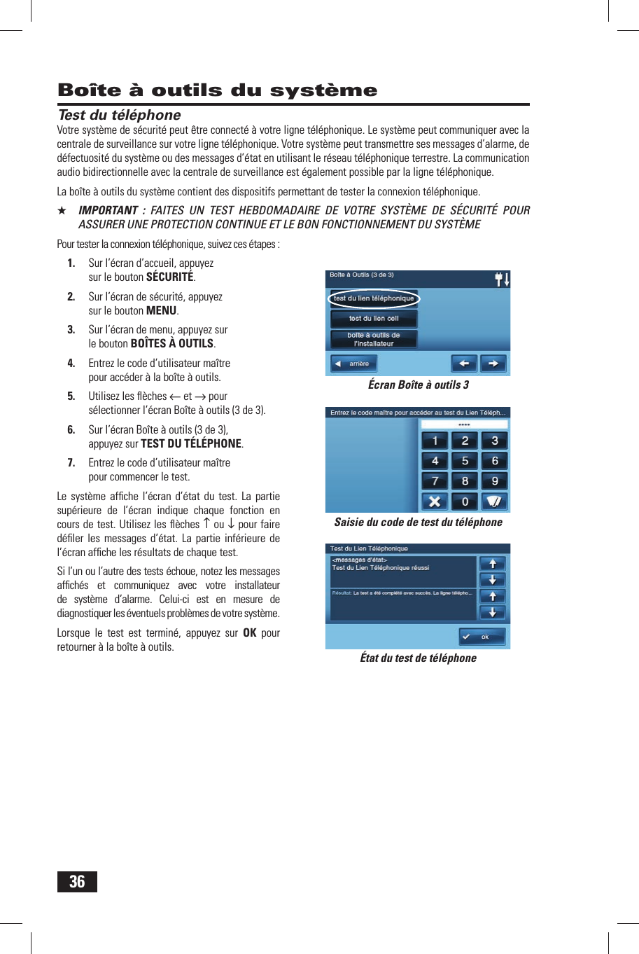 36Test du t&eacute;l&eacute;phoneVotre syst&egrave;me de s&eacute;curit&eacute; peut &ecirc;tre connect&eacute; &agrave; votre ligne t&eacute;l&eacute;phonique. Le syst&egrave;me peut communiquer avec la centrale de surveillance sur votre ligne t&eacute;l&eacute;phonique. Votre syst&egrave;me peut transmettre ses messages d&rsquo;alarme, de d&eacute;fectuosit&eacute; du syst&egrave;me ou des messages d&rsquo;&eacute;tat en utilisant le r&eacute;seau t&eacute;l&eacute;phonique terrestre. La communication audio bidirectionnelle avec la centrale de surveillance est &eacute;galement possible par la ligne t&eacute;l&eacute;phonique.La bo&icirc;te &agrave; outils du syst&egrave;me contient des dispositifs permettant de tester la connexion t&eacute;l&eacute;phonique.★  IMPORTANT : FAITES UN TEST HEBDOMADAIRE DE VOTRE SYST&Egrave;ME DE S&Eacute;CURIT&Eacute; POUR ASSURER UNE PROTECTION CONTINUE ET LE BON FONCTIONNEMENT DU SYST&Egrave;MEPour tester la connexion t&eacute;l&eacute;phonique, suivez ces &eacute;tapes :1.  Sur l&rsquo;&eacute;cran d&rsquo;accueil, appuyez sur le bouton S&Eacute;CURIT&Eacute;.2.  Sur l&rsquo;&eacute;cran de s&eacute;curit&eacute;, appuyez sur le bouton MENU.3.  Sur l&rsquo;&eacute;cran de menu, appuyez sur le bouton BO&Icirc;TES &Agrave; OUTILS.4.  Entrez le code d&rsquo;utilisateur ma&icirc;tre pour acc&eacute;der &agrave; la bo&icirc;te &agrave; outils.5.  Utilisez les ﬂ &egrave;ches &larr; et &rarr; pour s&eacute;lectionner l&rsquo;&eacute;cran Bo&icirc;te &agrave; outils (3 de 3).6.  Sur l&rsquo;&eacute;cran Bo&icirc;te &agrave; outils (3 de 3), appuyez sur TEST DU T&Eacute;L&Eacute;PHONE.7.  Entrez le code d&rsquo;utilisateur ma&icirc;tre pour commencer le test.Le syst&egrave;me afﬁ che l&rsquo;&eacute;cran d&rsquo;&eacute;tat du test. La partie sup&eacute;rieure de l&rsquo;&eacute;cran indique chaque fonction en cours de test. Utilisez les ﬂ &egrave;ches &uarr; ou &darr; pour faire d&eacute;ﬁ ler les messages d&rsquo;&eacute;tat. La partie inf&eacute;rieure de l&rsquo;&eacute;cran afﬁ che les r&eacute;sultats de chaque test.Si l&rsquo;un ou l&rsquo;autre des tests &eacute;choue, notez les messages afﬁ ch&eacute;s et communiquez avec votre installateur de syst&egrave;me d&rsquo;alarme. Celui-ci est en mesure de diagnostiquer les &eacute;ventuels probl&egrave;mes de votre syst&egrave;me.Lorsque le test est termin&eacute;, appuyez sur OK pour retourner &agrave; la bo&icirc;te &agrave; outils.Bo&icirc;te &agrave; outils du syst&egrave;meSaisie du code de test du t&eacute;l&eacute;phone&Eacute;tat du test de t&eacute;l&eacute;phone&Eacute;cran Bo&icirc;te &agrave; outils 3